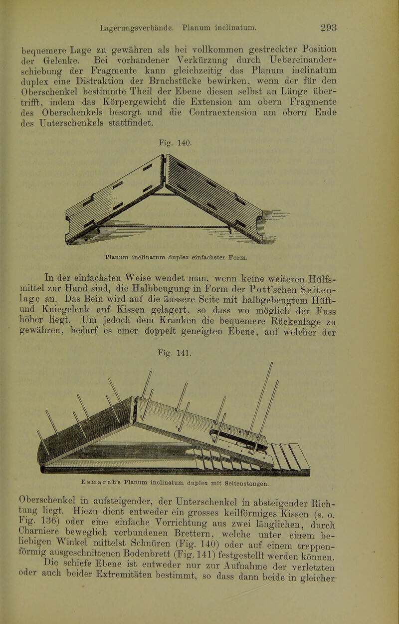 bequemere Lage zu gewähren als bei vollkommen gestreckter Position der Gelenke. Bei vorhandener Verkürzung durch Uebereinancler- schiebung der Fragmente kann gleichzeitig das Planum inclinatum duplex eine Distraktion der Bruchstücke bewirken, wenn der für den Oberschenkel bestimmte Theil der Ebene diesen selbst an Länge über- trifft, indem das Körpergewicht die Extension am obern Fragmente des Oberschenkels besorgt und die Contraextension am obern Ende des Unterschenkels stattfindet. Fig. 140. Planum inclinatum duplex einfachster Form. In der einfachsten Weise wendet man, wenn keine weiteren Hülfs- mittel zur Hand sind, die Halbbeugung in Form der Pott'schen Seiten- lage an. Das Bein wird auf die äussere Seite mit halbgebeugtem Hüft- uncl Kniegelenk auf Kissen gelagert, so dass wo möglich der Fuss höher liegt. Um jedoch dem Kranken die bequemere Rückenlage zu gewähren, bedarf es einer doppelt geneigten Ebene, auf welcher der Fig. 141. Esmarch's Planum inclinatum duplex mit Seitenstangen. Oberschenkel in aufsteigender, der Unterschenkel in absteigender Rich- tung hegt. Hiezu dient entweder ein grosses keilförmiges Kissen (s. o. Fig. 136) oder eine einfache Vorrichtung aus zwei länglichen, durch Uiarmere beweglich verbundenen Brettern, welche unter einem be- liebigen Winkel mittelst Schnüren (Fig. 140) oder auf einem treppen- formig ausgeschnittenen Bodenbrett (Fig. 141) festgesteUt werden können Die schiefe Ebene ist entweder nur zur Aufnahme der verletzten oder auch beider Extremitäten bestimmt, so dass dann beide in gleicher