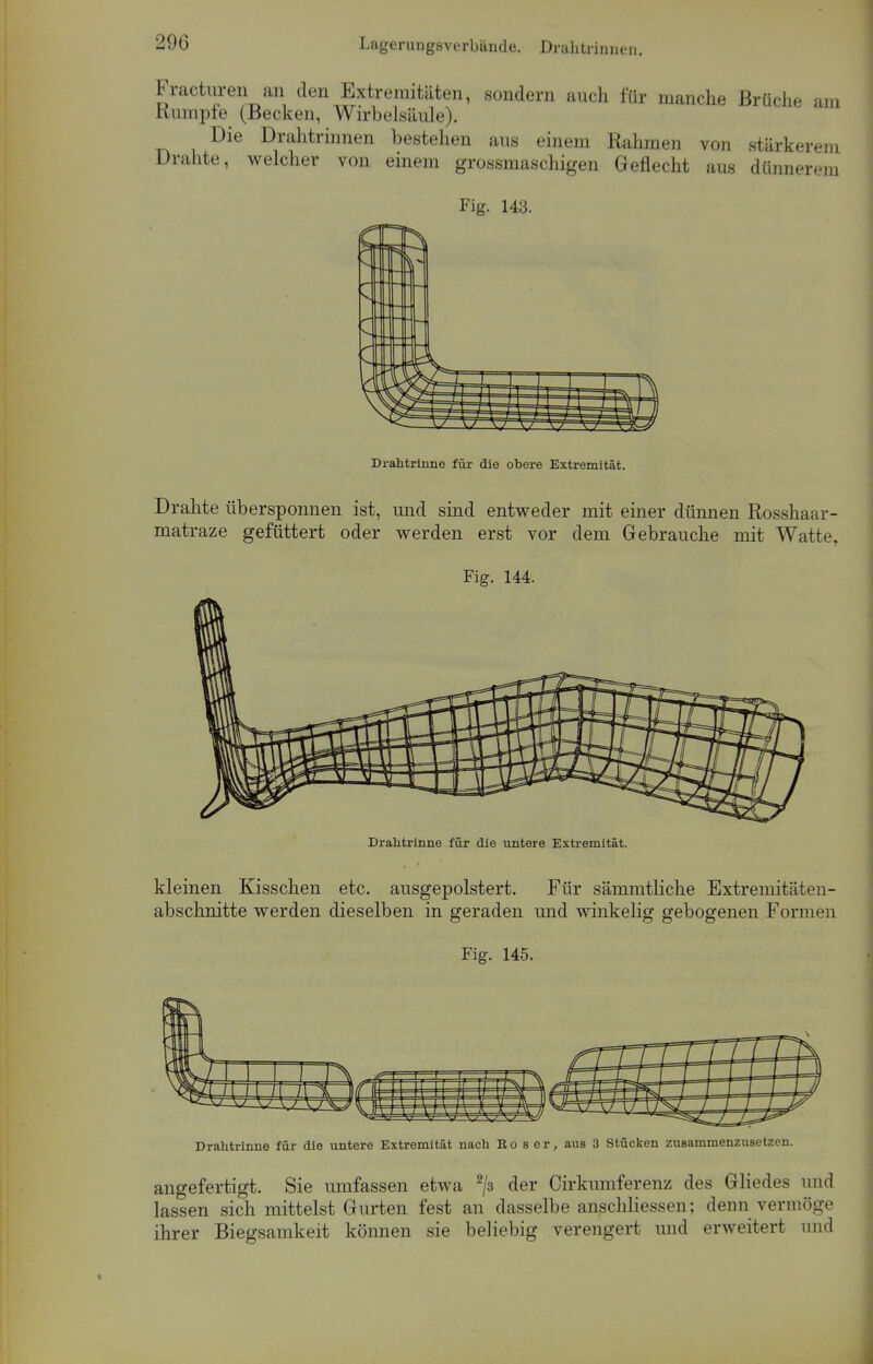 Fracturen an den Extremitäten, sondern auch für manche Brüche am humple (Becken, Wirbelsäule). Die Drahtrinnen bestehen aus einem Rahmen von stärkerem Drahte, welcher von einem grossmaschigen Geflecht aus dünnerem Fig. 143. Drahtrinne für die obere Extremität. Drahte übersponnen ist, und sind entweder mit einer dünnen Rosshaar- matraze gefüttert oder werden erst vor dem Gebrauche mit Watte, Fig. 144. Drahtrinne für die untere Extremität. kleinen Kisschen etc. ausgepolstert. Für sämmtliche Extremitäten- abschnitte werden dieselben in geraden und winkelig gebogenen Formen Fig. 145. Drahtrinne für die untere Extremität nach Ro 8 er, aus 3 Stücken zusammenzusetzen. angefertigt. Sie umfassen etwa 2/3 der Cirkumferenz des Gliedes und lassen sich mittelst Gurten fest an dasselbe anschliessen; denn vermöge ihrer Biegsamkeit können sie beliebig verengert und erweitert und