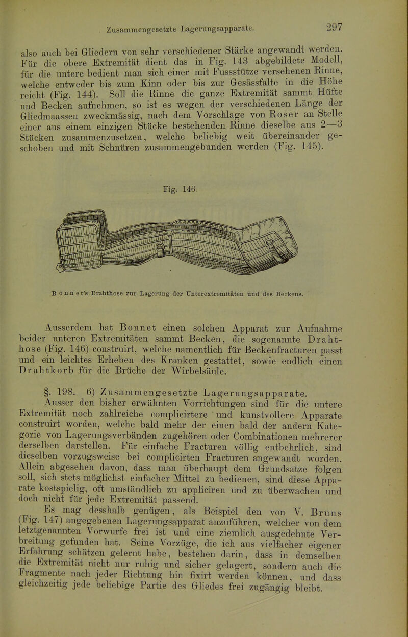 Zusammengesetzte Lagerungsapparate. also auch bei Gliedern von sehr verschiedener Stärke angewandt werden. Für die obere Extremität dient das in Fig. 143 abgebildete Modell, für die untere bedient man sich einer mit Fussstütze versehenen Rinne, welche entweder bis zum Kinn oder bis zur Gesässfalte in die Höhe reicht (Fig. 144). Soll die Rinne die ganze Extremität sammt Hüfte und Becken aufnehmen, so ist es wegen der verschiedenen Länge der Gliedmaassen zweckmässig, nach dem Vorschlage von Roser an Stelle einer aus einem einzigen Stücke bestehenden Riime dieselbe aus 2—3 Stücken zusammenzusetzen, welche beliebig weit übereinander ge- schoben und mit Schnüren zusammengebunden werden (Fig. 145). Fig. 146. B o n n e t's Drahthose zur Lagerimg der Unterextremitäten und des Beckens. Ausserdem hat Bonnet einen solchen Apparat zur Aufnahme beider unteren Extremitäten sammt Becken, die sogenannte Draht- hose (Fig. 146) construirt, welche namentlich für Beckenfracturen passt und ein leichtes Erheben des Kranken gestattet, sowie endlich einen Drahtkorb für die Brüche der Wirbelsäule. §. 198. 6) Zusammengesetzte Lagerungsapparate. Ausser den bisher erwähnten Vorrichtungen sind für die untere Extremität noch zahlreiche complicirtere und kunstvollere Apparate construirt worden, welche bald mehr der einen bald der andern Kate- gorie von Lagerungsverbänden zugehören oder Combinationen mehrerer derselben darstellen. Für einfache Fracturen völlig entbehrlich, sind dieselben vorzugsweise bei complicirten Fracturen angewandt worden. Allein abgesehen davon, dass man überhaupt dem Grundsatze folgen soll, sich stets möglichst einfacher Mittel zu bedienen, sind diese Appa- rate kostspielig, oft umständlich zu appliciren und zu überwachen und doch nicht für jede Extremität passend. Es mag desshalb genügen, als Beispiel den von V. Bruns (Fig. 147) angegebenen Lagerungsapparat anzuführen, welcher von dem letztgenannten Vorwurfe frei ist und eine ziemlich ausgedehnte Ver- breitung gefunden hat. Seine Vorzüge, die ich aus vielfacher eigner Erfahrung schätzen gelernt habe, bestehen darin, dass in demselben die Extremität nicht nur ruhig und sicher gelagert, sondern auch die Fragmente nach jeder Richtung hin fixirt werden können, und dass gleichzeitig jede beliebige Partie des Gliedes frei zugängig bleibt