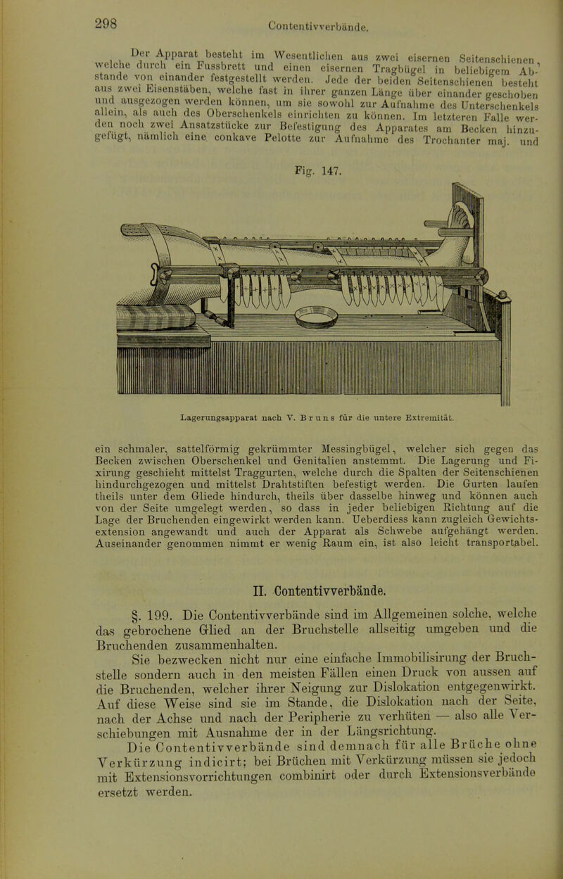 Contentiv verbände. Der Apparat besteht im Wesentlichen aus zwei eisernen Seitenschienen welche durch ein Fussbrett und einen eisernen Tragbügel in beliebigem Ab-' stände von einander festgestellt werden. Jede der beiden Seitenschienen besteht aus zwei Eisenstaben welche fast in ihrer ganzen Länge über einander geschoben und ausgezogen werden können, um sie sowohl zur Aufnahme des Unterschenkels allein, als auch des Oberschenkels einrichten zu können. Im letzteren Falle wer- den noch zwei Ansatzstücke zur Befestigung des Apparates am Becken hinzu- gefugt, namhch eine conkave Pelotte zur Aufnahme des Trochanter maj und Fig. 147. Lagerungsapparat nach V. Bruns für die untere Extremität. ein schmaler, sattelförmig gekrümmter Messingbügel, welcher sich gegen das Becken zwischen Oberschenkel und Genitalien anstemmt. Die Lagerung und Fi- xirung geschieht mittelst Traggurten, welche durch die Spalten der Seitenschienen hindurchgezogen und mittelst Drahtstiften befestigt werden. Die Gurten laufen theils unter dem Gliede hindurch, theils über dasselbe hinweg und können auch von der Seite umgelegt werden, so dass in jeder beliebigen Richtung auf die Lage der Bruchenden eingewirkt werden kann. Ueberdiess kann zugleich Gewichts- extension angewandt und auch der Apparat als Schwebe aufgehängt werden. Auseinander genommen nimmt er wenig Raum ein, ist also leicht transportabel. IL Contentivverbände. §. 199. Die Contentivverbände sind im Allgemeinen solche, welche das gebrochene Grlied an der Bruchstelle allseitig umgeben und die Bruchenden zusammenhalten. Sie bezwecken nicht nur eine einfache Immobilisirung der Bruch- stelle sondern auch in den meisten Fällen einen Druck von aussen auf die Bruchenden, welcher ihrer Neigung zur Dislokation entgegenwirkt. Auf diese Weise sind sie im Stande, die Dislokation nach der Seite, nach der Achse und nach der Peripherie zu verhüten — also alle Ver- schiebungen mit Ausnahme der in der Längsrichtung. Die Contentivverbände sind demnach für alle Brüche ohne Verkürzung indicirt; bei Brüchen mit Verkürzung müssen sie jedoch mit Extensionsvorrichtungen combinirt oder durch Extensionsverbände ersetzt werden.