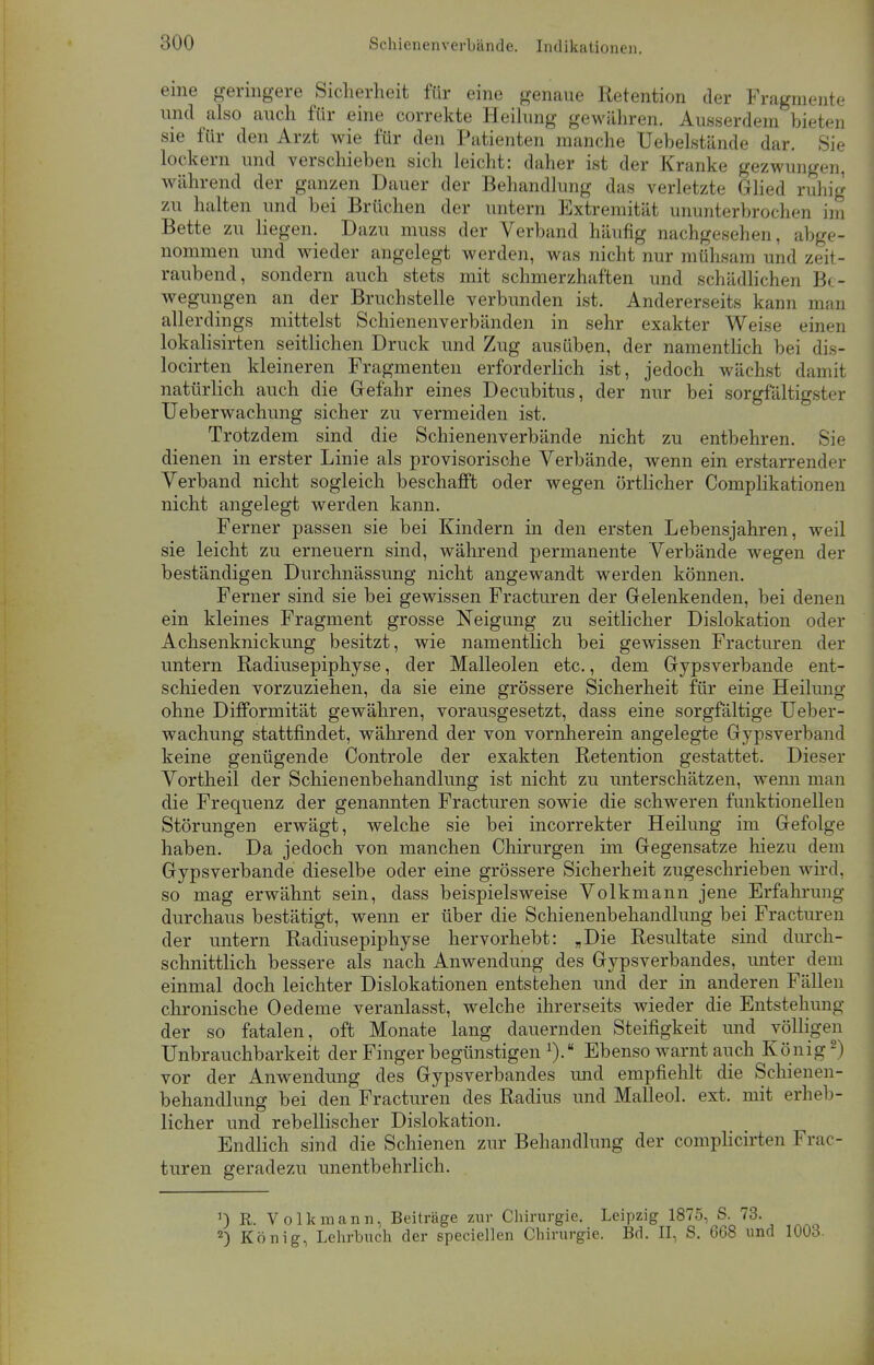 eine geringere Sicherheit für eine genaue Retention der Fragmente und also auch für eine correkte Heilung gewähren. Ausserdem bieten sie für den Arzt wie für den Patienten manche Uebelstände dar. Sie lockern und verschieben sich leicht: daher ist der Kranke gezwungen, während der ganzen Dauer der Behandlung das verletzte Glied ruhig zu halten und bei Brüchen der untern Extremität ununterbrochen im Bette zu liegen. Dazu muss der Verband häufig nachgesehen, abge- nommen und wieder angelegt werden, was nicht nur mühsam und zeit- raubend, sondern auch stets mit schmerzhaften und schädlichen Be- wegungen an der Bruchstelle verbunden ist. Andererseits kann man allerdings mittelst Schienenverbänden in sehr exakter Weise einen lokalisirten seitlichen Druck und Zug ausüben, der namentlich bei dis- locirten kleineren Fragmenten erforderlich ist, jedoch wächst damit natürlich auch die Gefahr eines Decubitus, der nur bei sorgfältig Ueberwachung sicher zu vermeiden ist. Trotzdem sind die Schienenverbände nicht zu entbehren. Sie dienen in erster Linie als provisorische Verbände, wenn ein erstarrender Verband nicht sogleich beschafft oder wegen örtlicher Complikationen nicht angelegt werden kann. Ferner passen sie bei Kindern in den ersten Lebensjahren, weil sie leicht zu erneuern sind, während permanente Verbände wegen der beständigen Durchnässung nicht angewandt werden können. Ferner sind sie bei gewissen Fracturen der Gelenkenden, bei denen ein kleines Fragment grosse Neigung zu seitlicher Dislokation oder Achsenknickung besitzt, wie namentlich bei gewissen Fracturen der untern Radiusepiphyse, der Malleolen etc., dem Gypsverbande ent- schieden vorzuziehen, da sie eine grössere Sicherheit für eine Heilung ohne Difformität gewähren, vorausgesetzt, dass eine sorgfältige Ueber- wachung stattfindet, während der von vornherein angelegte Gypsverband keine genügende Controle der exakten Retention gestattet. Dieser Vortheil der Schienenbehandlung ist nicht zu unterschätzen, wenn man die Frequenz der genannten Fracturen sowie die schweren funktionellen Störungen erwägt, welche sie bei incorrekter Heilung im Gefolge haben. Da jedoch von manchen Chirurgen im Gegensatze hiezu dem Gypsverbande dieselbe oder eine grössere Sicherheit zugeschrieben wird, so mag erwähnt sein, dass beispielsweise Volkmann jene Erfahrung durchaus bestätigt, wenn er über die Schienenbehandlung bei Fracturen der untern Radiusepiphyse hervorhebt: „Die Resultate sind durch- schnittlich bessere als nach Anwendung des Gypsverbandes, unter dem einmal doch leichter Dislokationen entstehen und der in anderen Fällen chronische Oedeme veranlasst, welche ihrerseits wieder die Entstehung der so fatalen, oft Monate lang dauernden Steifigkeit und völligen Unbrauchbarkeit der Finger begünstigen l).a Ebenso warnt auch König2) vor der Anwendung des Gypsverbandes und empfiehlt die Schienen- behandlung bei den Fracturen des Radius und Malleol. ext. mit erheb- licher und rebellischer Dislokation. Endlich sind die Schienen zur Behandlung der complicirten Frac- turen geradezu unentbehrlich. ') R. Volkmann, Beiträge zur Chirurgie. Leipzig 1875, S. 73. 2) König, Lehrbuch der speciellen Chirurgie. Bd. II, S. 668 und 1003.