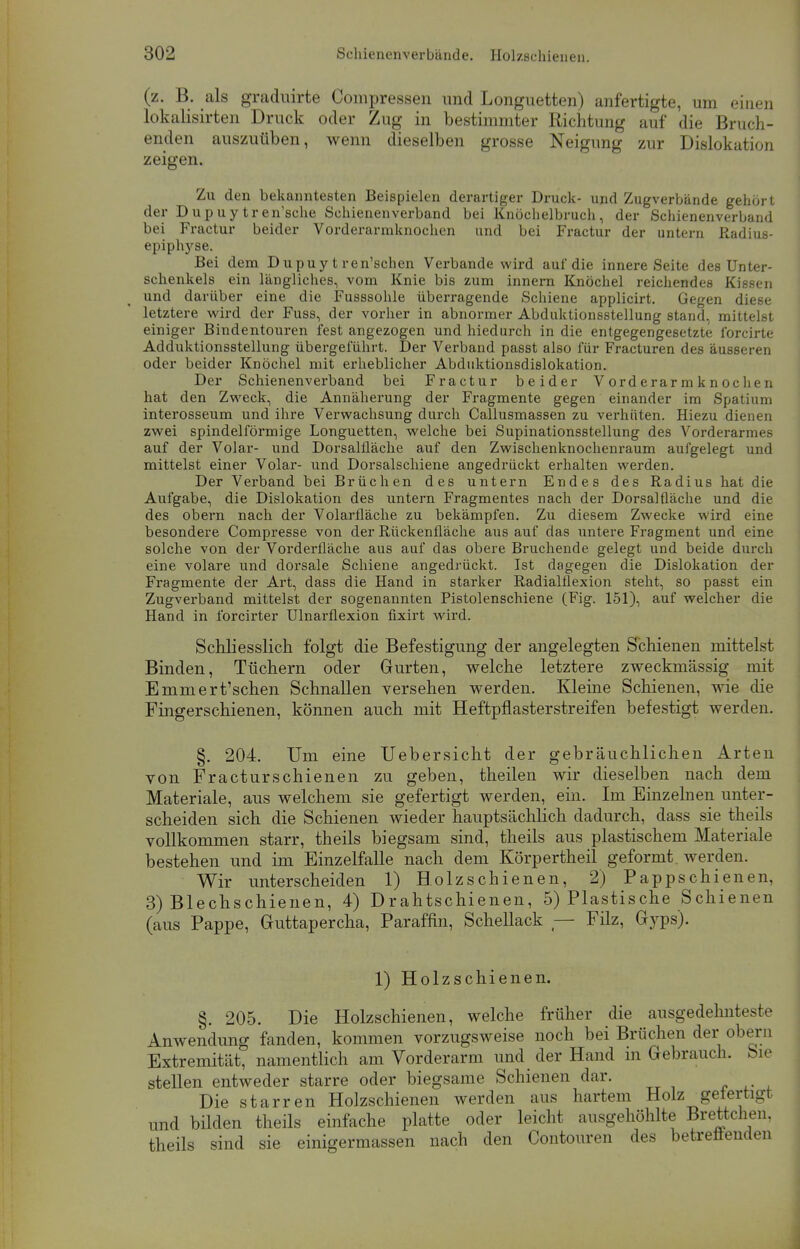 (z. B. als graduirte Compressen und Longuetten) anfertigte, um einen lokalisirten Druck oder Zug in bestimmter Richtung auf die Bruch- enden auszuüben, wenn dieselben grosse Neigimg zur Dislokation zeigen. Zu den bekanntesten Beispielen derartiger Druck- und Zugverbände gehört der Dupuytren'sche Schienenverband bei Knöchelbruch, der Schienenverband bei Fractur beider Vorderarmknochen und bei Fractur der untern Radius- epiphyse. Bei dem D u pu y t ren'schen Verbände wird auf die innere Seite des Unter- schenkels ein längliches, vom Knie bis zum innern Knöchel reichendes Kissen und darüber eine die Fusssohle überragende Schiene applicirt. Gegen diese letztere wird der Fuss, der vorher in abnormer Abduktionsstellung stand, mittelst einiger Bindentouren fest angezogen und hiedurch in die entgegengesetzte forcirte Adduktionsstellung übergeführt. Der Verband passt also für Fracturen des äusseren oder beider Knöchel mit erheblicher Abduktionsdislokation. Der Schienenverband bei Fractur beider Vorderarmknochen hat den Zweck, die Annäherung der Fragmente gegen einander im Spatium interosseum und ihre Verwachsung durch Callusmassen zu verhüten. Hiezu dienen zwei spindelförmige Longuetten, welche bei Supinationsstellung des Vorderarmes auf der Volar- und Dorsalfläche auf den Zwischenknochenraum aufgelegt und mittelst einer Volar- und Dorsalschiene angedrückt erhalten werden. Der Verband bei Brüchen des untern Endes des Radius hat die Aufgabe, die Dislokation des untern Fragmentes nach der Dorsal fläche und die des obern nach der Volarfläche zu bekämpfen. Zu diesem Zwecke wird eine besondere Compresse von der Rückenfläche aus auf das untere Fragment und eine solche von der Vorderfläche aus auf das obere Bruchende gelegt und beide durch eine volare und dorsale Schiene angedrückt. Ist dagegen die Dislokation der Fragmente der Art, dass die Hand in starker Radialflexion steht, so passt ein Zugverband mittelst der sogenannten Pistolenschiene (Fig. 151), auf welcher die Hand in forcirter Ulnarflexion fixirt wird. Schliesslich folgt die Befestigung der angelegten Schienen mittelst Binden, Tüchern oder Gurten, welche letztere zweckmässig mit Emmert'schen Schnallen versehen werden. Kleine Schienen, wie die Fingerschienen, können auch mit Heftpflasterstreifen befestigt werden. §. 204. Um eine Uebersicht der gebräuchlichen Arten von Fracturschienen zu geben, theilen wir dieselben nach dem Materiale, aus welchem sie gefertigt werden, ein. Im Einzelnen unter- scheiden sich die Schienen wieder hauptsächlich dadurch, dass sie theils vollkommen starr, theils biegsam sind, theils aus plastischem Materiale bestehen und im Einzelfalle nach dem Körpertheil geformt, werden. Wir unterscheiden 1) Holzschienen, 2) Pappschienen, 3) Blechschienen, 4) Drahtschienen, 5) Plastische Schienen (aus Pappe, Guttapercha, Paraffin, Schellack — Filz, Gyps). 1) Holzschienen. §. 205. Die Holzschienen, welche früher die ausgedehntere Anwendung fanden, kommen vorzugsweise noch bei Brüchen der obern Extremität, namentlich am Vorderarm und der Hand in Gebrauch. Sie stellen entweder starre oder biegsame Schienen dar. Die starren Holzschienen werden aus hartem Holz getertigt und bilden theils einfache platte oder leicht ausgehöhlte Brettchen, theils sind sie einigermassen nach den Contouren des betreuenden