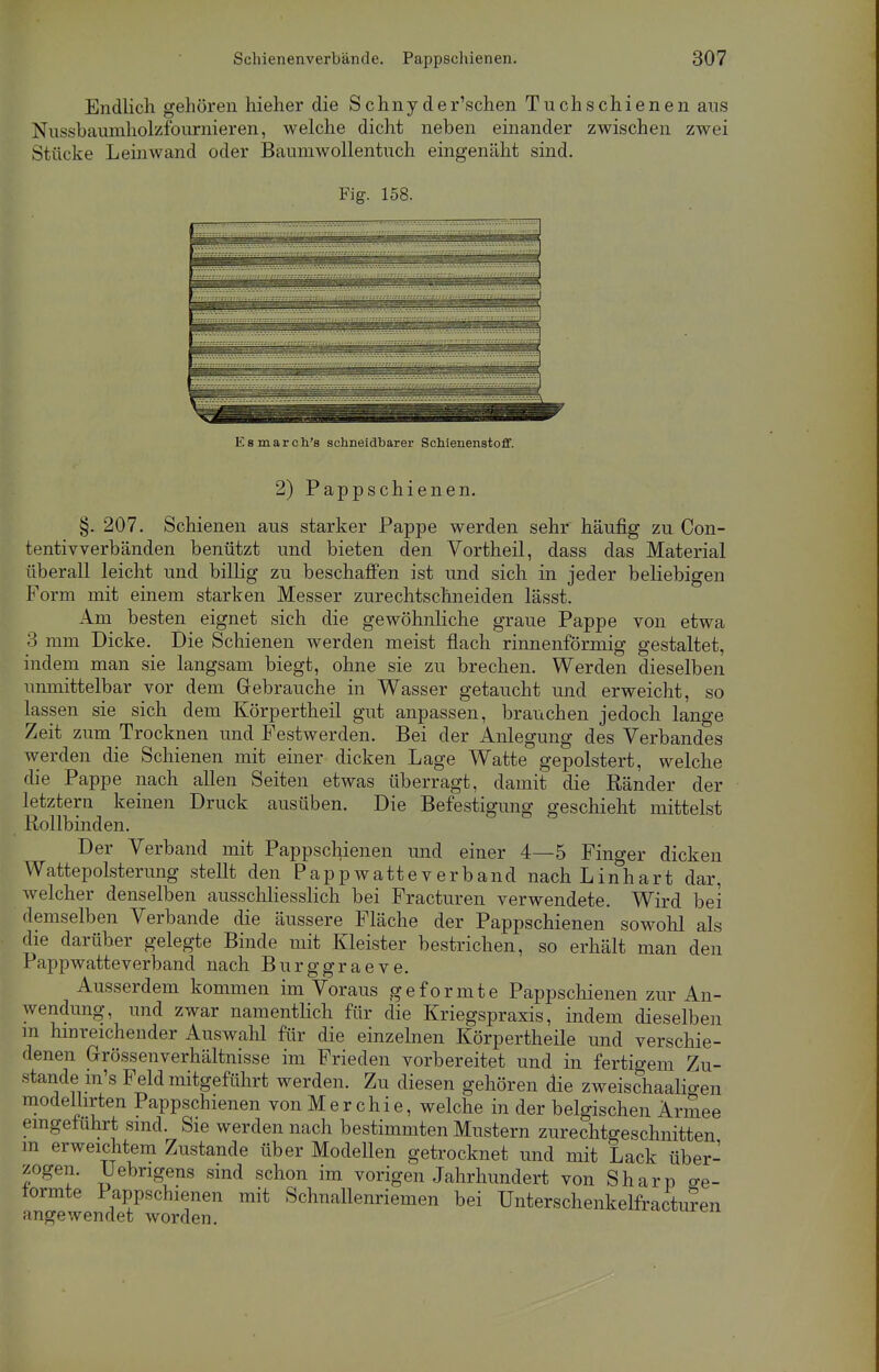 Endlich gehören hieher die S chny der'schen Tuch schienen ans Nnssbaunmolzfournieren, welche dicht neben einander zwischen zwei Stücke Leinwand oder Baumwollentuch eingenäht sind. Fig. 158. Esmarch's schneidbarer Schienenstoff. 2) Pappschienen. §. 207. Schienen aus starker Pappe werden sehr häufig zu Con- tentivverbänden benützt und bieten den Vortheil, dass das Material überall leicht und billig zu beschaffen ist und sich in jeder beliebigen Form mit einem starken Messer zurechtschneiden lässt. Am besten eignet sich die gewöhnliche graue Pappe von etwa 3 mm Dicke. Die Schienen werden meist flach rinnenförmig gestaltet, indem man sie langsam biegt, ohne sie zu brechen. Werden dieselben unmittelbar vor dem Gebrauche in Wasser getaucht und erweicht, so lassen sie sich dem Körpertheil gut anpassen, brauchen jedoch lange Zeit zum Trocknen und Festwerden. Bei der Anlegung des Verbandes werden die Schienen mit einer dicken Lage Watte gepolstert, welche die Pappe nach allen Seiten etwas überragt, damit die Ränder der letztern keinen Druck ausüben. Die Befestigung geschieht mittelst Rollbinden. Der Verband mit Pappschienen und einer 4—5 Finger dicken Wattepolsterung stellt den Pappwatteverband nach Linhart dar, welcher denselben ausschliesslich bei Fracturen verwendete. Wird bei demselben Verbände die äussere Fläche der Pappschienen sowolü als die darüber gelegte Binde mit Kleister bestrichen, so erhält man den Pappwatteverband nach Burggraeve. Ausserdem kommen im Voraus geformte Pappschienen zur An- wendung, und zwar namentlich für die Kriegspraxis, indem dieselben m hinreichender Auswahl für die einzelnen Körpertheile und verschie- denen Grössenverhältnisse im Frieden vorbereitet und in fertigem Zu- stande m's Feld mitgeführt werden. Zu diesen gehören die zweischaaligen modelhrten Pappschienen von Merchie, welche in der belgischen Armee eingeführt sind. Sie werden nach bestimmten Mustern zurechtgeschnitten in erweichtem Zustande über Modellen getrocknet und mit Lack über- zogen. Uebngens sind schon im vorigen Jahrhundert von Sharp <re- tormte Pappschienen mit Schnallenriemen bei Unterschenkelfractur'en angewendet worden.