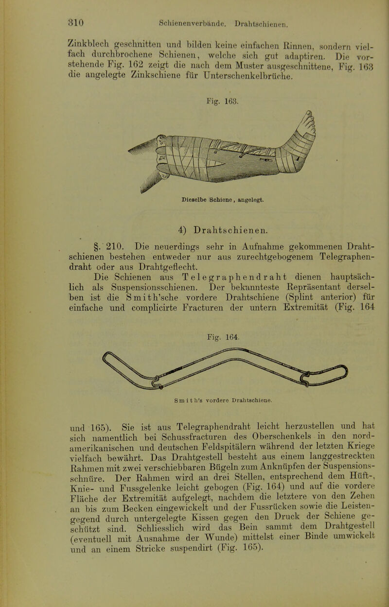 Zinkblech geschnitten und bilden keine einfachen Rinnen, sondern viel- fach durchbrochene Schienen, welche sich gut adaptiren. Die vor- stehende Fig. 162 zeigt die nach dem Muster ausgeschnittene, Fig. 163 die angelegte Zinkschiene für Unterschenkelbrüche. Fig. 163. Dieselbe Schiene, angelegt. 4) Drahtschienen. §. 210. Die neuerdings sehr in Aufnahme gekommenen Draht- schienen bestehen entweder nur aus zurechtgebogenem Telegraphen- draht oder aus Drahtgeflecht. Die Schienen aus Telegraphendraht dienen hauptsäch- lich als Suspensionsschienen. Der bekannteste Repräsentant dersel- ben ist die Smith'sche vordere Drahtschiene (Splint anterior) für einfache und complicirte Fracturen der untern Extremität (Fig. 164 Fig. 164. S m i t h's vordere Drahtschiene. und 165). Sie ist aus Telegraphendraht leicht herzustellen und hat sich namentlich bei Schussfracturen des Oberschenkels in den nord- amerikanischen und deutschen Feldspitälern während der letzten Kriege vielfach bewährt. Das Drahtgestell besteht aus einem langgestreckten Rahmen mit zwei verschiebbaren Bügeln zum Anknüpfen der Suspension- schnüre. Der Rahmen wird an drei Stellen, entsprechend dem Hüft-. Knie- und Fussgelenke leicht gebogen (Fig. 164) und auf die vordere Fläche der Extremität aufgelegt, nachdem die letztere von den Zehen an bis zum Becken eingewickelt und der Fussrücken sowie die Leisten- gegend durch untergelegte Kissen gegen den Druck der Schiene ge- schützt sind. Schliesslich wird das Bein sammt dem Drahtgestell (eventuell mit Ausnahme der Wunde) mittelst einer Binde umwickelt und an einem Stricke suspendirt (Fig. 165).