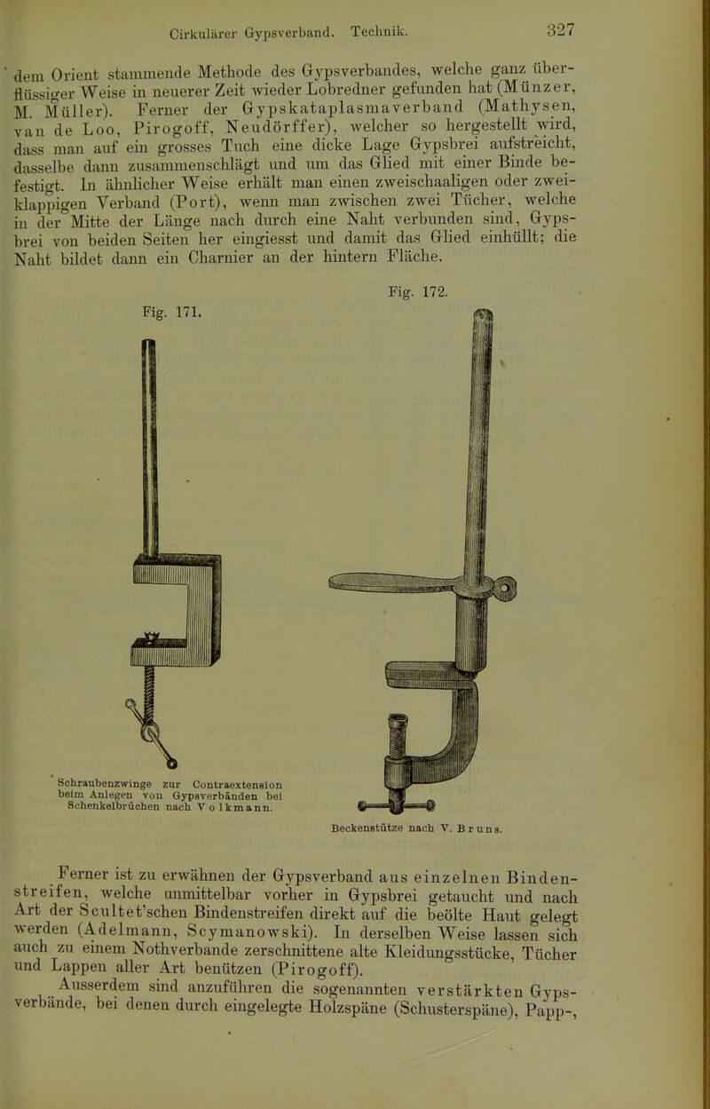 dem Orient stammende Methode des Gipsverbandes, welche ganz über- flüssiger Weise in neuerer Zeit wieder Lobredner gefunden hat (Münzer, M. Müller). Ferner der Gypskataplasmaverband (Mathysen, van de Loo, Pirogoff, Neudörffer), welcher so hergestellt wird, dass man auf ein grosses Tuch eine dicke Lage Gypsbrei aufstreicht, dasselbe dann zusammenschlägt und um das Glied mit einer Binde be- festig. In ähnlicher Weise erhält man einen zweischaaligen oder zwei- klappigen Verband (Port), wenn man zwischen zwei Tücher, welche in der°Mitte der Länge nach durch eine Naht verbunden sind, Gyps- brei von beiden Seiten her eingiesst und damit das Glied einhüllt; die Naht bildet dann ein Charnier an der hintern Fläche. Fig. 172. Beckenstütze nach V. Bruns. Ferner ist zu erwähnen der Gypsverband aus einzelnen Binden- streifen, welche anmittelbar vorher in Gypsbrei getaucht und nach Art der Scultet'schen Bindenstreifen direkt auf die beölte Haut gelegt werden (Adelmann, Scymanowski). In derselben Weise lassen sich auch zu einem Notverbände zerschnittene alte Kleidungsstücke, Tücher und Lappen aller Art benützen (Pirogoff). Ausserdem sind anzuführen die sogenannten verstärkten Gyps- verbände, bei denen durch eingelegte Holzspäne (Schusterspäne), Papp-,