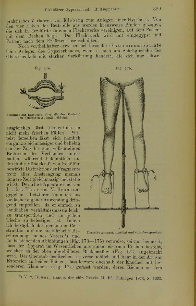 praktisches Verfahren von Kleb er g zum Anlegen einer Gypshose. Von den vier Ecken der Bettstelle aus werden kreuzweise Binden gezogen, die sich in der Mitte zu einem Flechtwerke vereinigen, auf dem Patient mit dem Becken liegt. Das Flechtwerk wird mit eingegypst und Patient nach dem Erhärten losgeschnitten. Noch vortheilhafter erweisen sich besondere Extensionsapparate beim Anlegen des Gypsverbandes, wenn es sich um Schrägbrüche des Oberschenkels mit starker Verkürzung handelt, die sich nur schwer Fig. 174. Fig. 175. Klammer zur Extension oberhalb der Knöchel (zu demselben Apparat gehörig). ausgleichen lässt (namentlich in nicht mehr frischen Fällen). Mit- telst derselben lässt sich nämlich ein ganz gleichmässiger und beliebig starker Zug bis zum vollständigen Erstarren des Verbandes unter- halten, während bekanntlich die durch die Händekraft von Gehülfen bewirkte Distraktion der Fragmente trotz aller Anstrengung niemals längere Zeit gleichmässig und stetig wirkt. Derartige Apparate sind von Lücke, Heine und V. Bruns an- gegeben. Letzteren kann ich aus vielfacher eigener Anwendung drin- gend empfehlen, da er einfach zu handhaben, verhältnissmässig leicht zu transportiren und an jedem Tische zu befestigen ist. Indem ich bezüglich der genaueren Con- struktion auf die ausführliche Be- schreibung meines Vaters *) und Derselbe Apparat, angelegt und von oben gesehen. die beistehenden Abbildungen (Fig. 173—175) verweise, sei nur bemerkt, dass der Apparat im Wesentlichen aus einem eisernen Rechen besteht, welcher an der oben abgebildeten Beckenstütze (Fig. 172) angebracht wird. Der Querstab des Rechens ist verschieblich und dient in der Art zur Extension an beiden Beinen, dass letztere oberhalb der Knöchel mit be- sonderen Klammern (Fig. 174) gefasst werden, deren Riemen an dem ') V. v. Bruns, Handb. der chir. Praxis. II. Bd. Tübingen 1873, S. 1223.