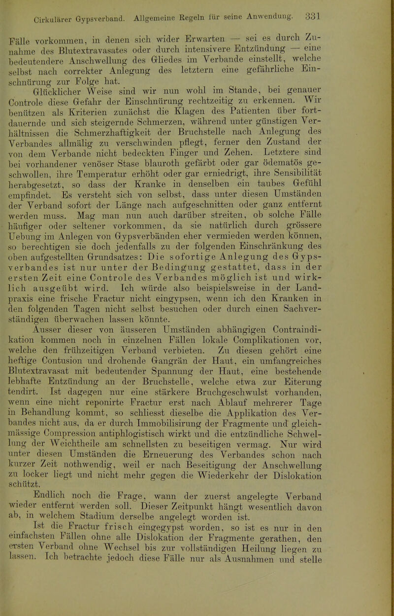 Fälle vorkommen, in denen sich wider Erwarten — sei es durch Zu- nahme des Blutextravasates oder durch intensivere Entzündung — eine bedeutendere Anschwellung des Gliedes im Verbände einstellt, welche selbst nach correkter Anlegung des letztern eine gefährliche Ein- schnürung zur Folge hat. Glücklicher Weise sind wir nun wohl im Stande, bei genauer Controle diese Gefahr der Einschnürung rechtzeitig zu erkennen. Wir benutzen als Kriterien zunächst die Klagen des Patienten über fort- dauernde und sich steigernde Schmerzen, während unter günstigen Ver- hältnissen die Schmerzhaftigkeit der Bruchstelle nach Anlegung des Verbandes allmälig zu verschwinden pflegt, ferner den Zustand der von dem Verbände nicht bedeckten Finger und Zehen. Letztere sind bei vorhandener venöser Stase blauroth gefärbt oder gar ödematös ge- schwollen, ihre Temperatur erhöht oder gar erniedrigt, ihre Sensibilität herabgesetzt, so dass der Kranke in denselben ein taubes Gefühl empfindet. Es versteht sich von selbst, dass unter diesen Umständen der Verband sofort der Länge nach aufgeschnitten oder ganz entfernt werden muss. Mag man nun auch darüber streiten, ob solche Fälle häufiger oder seltener vorkommen, da sie natürlich durch grössere Uebung im Anlegen von Gypsverbänden eher vermieden werden können, so berechtigen sie doch jedenfalls zu der folgenden Einschränkung des oben aufgestellten Grundsatzes: Die sofortige Anlegung des Gyps- verbandes ist nur unter der Bedingung gestattet, dass in der ersten Zeit eine Controle des Verbandes möglich ist und wirk- lich ausgeübt wird. Ich würde also beispielsweise in der Land- praxis eine frische Fractur nicht eingypsen, wenn ich den Kranken in den folgenden Tagen nicht selbst besuchen oder durch einen Sachver- ständigen überwachen lassen könnte. Ausser dieser von äusseren Umständen abhängigen Contraindi- kation kommen noch in einzelnen Fällen lokale Complikationen vor, welche den frühzeitigen Verband verbieten. Zu diesen gehört eine heftige Contusion und drohende Gangrän der Haut, ein umfangreiches Blutextravasat mit bedeutender Spannung der Haut, eine bestehende lebhafte Entzündung an der Bruchstelle, welche etwa zur Eiterung tendirt. Ist dagegen nur eine stärkere Bruchgeschwulst vorhanden, wenn eine nicht reponirte Fractur erst nach Ablauf mehrerer Tage in Behandlung kommt, so schliesst dieselbe die Applikation des Ver- bandes nicht aus, da er durch Immobilisirung der Fragmente und gleich- mässige Compression antiphlogistisch wirkt und die entzündliche Schwel- lung der Weichtheile am schnellsten zu beseitigen vermag. Nur wird unter diesen Umständen die Erneuerung des Verbandes schon nach kurzer Zeit nothwendig, weil er nach Beseitigung der Anschwellung zu locker liegt und nicht mehr gegen die Wiederkehr der Dislokation schützt. Endlich noch die Frage, wann der zuerst angelegte Verband wieder entfernt werden soll. Dieser Zeitpunkt hängt wesentlich davon ab, in welchem Stadium derselbe angelegt worden ist. Ist die Fractur frisch eingegypst worden, so ist es nur in den einfachsten Fällen ohne alle Dislokation der Fragmente gerathen, den ersten Verband ohne Wechsel bis zur vollständigen Heilung liegen zu lassen. Ich betrachte jedoch diese Fälle nur als Ausnahmen und stelle