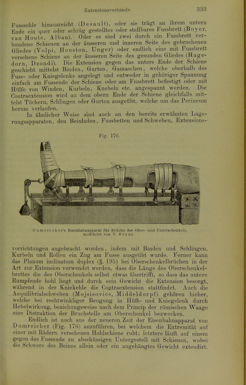 Fusssohle hinausreicht (Desault), oder sie trägt an ihrem untern linde ein quer oder schräg gestelltes oder stellbares Fussbrett (Boyer, van Houte, Alban). Oder es sind zwei durch ein Fussbrett ver- bundene Schienen an der äusseren und inneren Seite des gebrochenen Gliedes (Volpi, Houston, Unger) oder endlich eine mit Fussbrett versehene Schiene an der äusseren Seite des gesunden Gliedes (Hage- dorn, Dzondi). Die Extension gegen das untere Ende der Schiene geschieht mittelst Binden, Gurten, Gamaschen, welche oberhalb des Fuss- oder Kniegelenks angelegt und entweder in gehöriger Spannung einfach am Fussende der Schiene oder am Fussbrett befestigt oder mit Hülfe von Winden, Kurbeln, Knebeln etc. angespannt werden. Die Contraextension wird an dem obern Ende der Schiene gleichfalls mit- telst Tüchern, Schlingen oder Gurten ausgeübt, welche um das Perineum herum verlaufen. In ähnlicher Weise sind auch an den bereits erwähnten Lage- rungsapparaten, den Beinladen, Fussbetten und Schweben, Extensions- Fig. 176. Dumrei cher's Eisenbahnapparat für Brüche des Ober- und Unterschenkels, modiflcirt von V. Bruns. Vorrichtungen angebracht worden, indem mit Binden und Schlingen, Kurbeln und Rollen ein Zug am Fusse ausgeübt wurde. Ferner kann das Planum inclinatum duplex (§. 195) bei Oberschenkelbrüchen in der Art zur Extension verwendet werden, dass die Länge des Oberschenkel- brettes die des Oberschenkels selbst etwas übertrifft, so dass das untere Rumpfende hohl liegt und durch sein Gewicht die Extension besorgt, während in der Kniekehle die Contraextension stattfindet. Auch die Aequilibrialschweben (Mojsisovics, Middeldorpf) gehören hieher, welche bei rechtwinkliger Beugung in Hüft- und Kniegelenk durch Hebelwirkung, beziehungsweise nach dem Princip der römischen Waage eine Distraktion der Bruchstelle am Oberschenkel bezwecken. Endlich ist noch aus der neueren Zeit der Eisenbahnapparat von Dumreicher (Fig. 176) anzuführen, bei welchem die Extremität auf einer mit Rädern versehenen Hohlschiene ruht; letztere läuft auf einem gegen das Fussende zu abschüssigen Untergestell mit Schienen, wobei die Schwere des Beines allein oder ein angehängtes Gewicht extendirt.