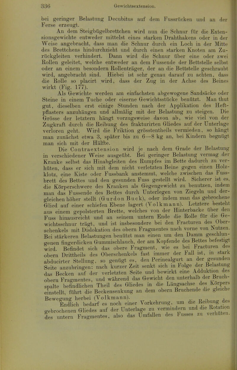 bei geringer Belastung Decubitus auf dem Fussrücken und an der Ferse erzeugt. An dem Steigbügelbrettchen wird nun die Schnur für die Exten- sionsgewichte entweder mittelst eines starken Drahthakens oder in der Weise angebracht, dass man die Schnur durch ein Loch in der Mitte des Brettchens hindurchzieht und durch einen starken Knoten am Zu- rückgleiten verhindert. Dann wird die Schnur über eine oder zwei Rollen geleitet, welche entweder an dem Fussende der Bettstelle selbst oder an einem besondern Rollenträger, der an die Bettstelle geschraubt wird, angebracht sind. Hiebei ist sehr genau darauf zu achten, dass die Rolle so placirt wird, dass der Zug in der Achse des Beine- wirkt (Fig. 177). Als Gewichte werden am einfachsten abgewogene Sandsäcke oder Steine in einem Tuche oder eiserne Gewichtsstücke benützt. Man thut gut, dieselben erst einige Stunden nach der Applikation des Heft- pflasters anzuhängen und allmälig mit der Belastung zu steigen. Die Grösse der letztern hängt vorzugsweise davon ab, wie viel von der Zugkraft durch die Reibung des frakturirten Gliedes auf der Unterlage verloren geht. Wird die Friktion grösstentheils vermieden, so hängt man zunächst etwa 3, später bis zu 6—8 kg an, bei Kindern begnügt man sich mit der Hälfte. Die Contraextension wird je nach dem Grade der Belastung in verschiedener Weise ausgeübt. Bei geringer Belastung vermag der Kranke selbst das Hinabgleiten des Rumpfes im Bette dadurch zu ver- hüten, dass er sich mit dem nicht verletzten Beine gegen einen Holz- klotz, eine Kiste oder Fussbank anstemmt, welche zwischen das Fuss- brett des Bettes und den gesunden Fuss gestellt wird. Sicherer ist es, die Körperschwere des Kranken als Gegengewicht zu benutzen, indem man das Fussende des Bettes durch Unterlegen von Ziegeln und der- gleichen höher stellt (Gurdon Buck), oder indem man das gebrochene Glied auf einer schiefen Ebene lagert (Volkmann). Letztere besteht aus einem gepolsterten Brette, welches von der Hinterbacke über den Fuss hinausreicht und an seinem untern Ende die Rolle für die Ge- wichtsschnur trägt, und ist insbesondere bei den Fracturen des Ober- schenkels mit Dislokation des obern Fragmentes nach vorne von Nutzen. Bei stärkeren Belastungen benützt man einen um den Damm geschlun- genen fingerdicken Gummischlauch, der am Kopfende des Bettes befestigt wird. Befindet sich das obere Fragment, wie es bei Fracturen des obern Drittheils des Oberschenkels fast immer der Fall ist, m stark abducirter Stellung, so genügt es, den Perinealgurt an der gesunden Seite anzubringen: nach kurzer Zeit senkt sich in Folge der Belastung das Becken auf der verletzten Seite und bewirkt eine Adduktion des obern Fragmentes, und während das Gewicht den unterhalb der Bruch- spalte befindlichen Theil des Gliedes in die Längsachse des Korpers einstellt, führt die Beckensenkung an dem obern Bruchende die gleiche Bewegung herbei (Volkmann). dm a, Endlich bedarf es noch einer Vorkehrung, um die Reihung des gebrochenen Gliedes auf der Unterlage zu vermindern und des untern Fragmentes, also das Umfallen des Fusses zu verhüten.