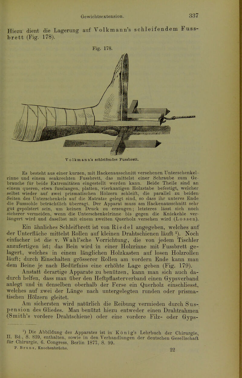 Hiezu dient die Lagerung auf Volkmann's schleifendem Fuss- brett (Fig. 178). Fig. 178. Volkmann's schleifendes Fusshrett. Es besteht aus einer kurzen, mit Hackenausschnitt versehenen Unterschenkel - rinne und einem senkrechten Fussbrett, das mittelst einer Schraube zum Ge- brauche für beide Extremitäten eingestellt werden kann. Beide Theile sind an «inem queren, etwa fusslangen, platten, vierkantigen Holzstabe befestigt, welcher selbst wieder auf zwei prismatischen Hölzern schleift, die parallel zu beiden ■Seiten des Unterschenkels auf die Matratze gelegt sind, so dass ihr unteres Ende die Fusssohle beträchtlich überragt. Der Apparat muss am Hackenausschnitt sehr gut gepolstert sein, um keinen Druck zu erzeugen; letzteres lässt sich noch sicherer vermeiden, wenn die Unterschenkelrinne bis gegen die Kniekehle ver- längert wird und daselbst mit einem zweiten Querholz versehen wird (Lossen). Ein ähnliches Schleifbrett ist von Riedel angegeben, welches auf -der Unterfläche mittelst Rollen auf kleinen Drahtschienen läuft *). Noch einfacher ist die v. Wahl'sche Vorrichtung, die von jedem Tischler anzufertigen ist; das Bein wird in einer Holzrinne mit Fussbrett ge- lagert, welches in einem länglichen Holzkasten auf losen Holzrollen läuft; durch Einschalten grösserer Rollen am vordem Ende kann man dem Beine je nach Bedürfniss eine erhöhte Lage geben (Fig. 179). Anstatt derartige Apparate zu benützen, kann man sich auch da- durch helfen, dass man über den Heftpflasterverband einen Gypsverband anlegt und -in denselben oberhalb der Ferse ein Querholz einschliesst, welches auf zwei der Länge nach untergelegten runden oder prisma- tischen Hölzern gleitet. Am sichersten wird natürlich die Reibung vermieden durch Sus- pension des Gliedes. Man benützt hiezu entweder einen Drahtrahmen (Smith's vordere Drahtschiene) oder eine vordere Filz- oder Gyps- ') Die Abbildung des Apparates ist in König's Lehrbuch der Chirurgie, H. Bd., S. 839, enthalten, sowie in den Vei-handlungen der deutschen Gesellschaft für Chirurgie, 6. Congress, Berlin 1877, S. 99. P. Bruns, Knochenbrüche. 90