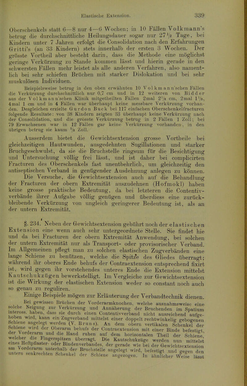 Oberschenkels statt 6—8 nur 4—6 Wochen; in 10 Fällen Volkmann's betrug die durchschnittliche Heilungsdauer sogar nur 27V« Tage, bei Kindern unter 7 Jahren erfolgt die Consolidation nach den Erfahrungen Grritti's (an 33 Kindern) stets innerhalb der ersten 3 Wochen. Der grösste Vortheil aber besteht darin, dass die Methode eine möglichst geringe Verkürzung zu Stande kommen lässt und hierin gerade in den schwersten Fällen mehr leistet als alle anderen Verfahren, also nament- lich bei sehr schiefen Brüchen mit starker Dislokation und bei sehr muskulösen Individuen. Beispielsweise betrug in den oben erwähnten 10 V ol km an n'schen Fällen die Verkürzung durchschnittlich nur 0,7 cm und in 12 weiteren von Bidder aus der V ol km an n'schen Klinik mitgetheilten Fällen 2mal 2l/2 cm, 2mal l1/«, 4mal 1 cm und in 4 Fällen war überhaupt keine messbare Verkürzung vorhan- den. Desgleichen erzielte Gurdon Buck bei 117 einfachen Oberschenkelfracturen folgende Resultate: von 38 Kindern zeigten 33 überhaupt keine Verkürzung nach der Consolidation, und die grösste Verkürzung betrug in 2 Fällen 1 Zoll; bei 79 Erwachsenen war in 12 Fällen gar keine Verkürzung vorhanden, in den übrigen betrug sie kaum */2 Zoll. Ausserdem bietet die Gewichtsextension grosse Vorth eile bei gleichzeitigen Hautwunden, ausgedehnten Sugillationen und starker Bruchgeschwulst, da sie die Bruchstelle ringsum für die Besichtigung und Untersuchung völlig frei lässt, und ist daher bei complicirten Fracturen des Oberschenkels fast unentbehrlich, um gleichzeitig den antiseptischen Verband in genügender Ausdehnung anlegen zu können. Die Versuche, die Gewichtsextension auch auf die Behandlung der Fracturen der obern Extremität auszudehnen (Hofmokl) haben keine grosse praktische Bedeutung, da bei letzteren die Contentiv- verbände ihrer Aufgabe völlig genügen und überdiess eine zurück- bleibende Verkürzung von ungleich geringerer Bedeutung ist, als an der untern Extremität. i §. 234. Neben der Gewichtsextension gebührt noch der elastischen Extension eine wenn auch sehr untergeordnete Stelle. Sie findet hie und da bei Fracturen der obern Extremität Anwendung, bei solchen der untern Extremität nur als Transport- oder provisorischer Verband. Im Allgemeinen pflegt man zu solchen elastischen Zugverbänden eine lange Schiene zu benützen, welche die Spitze des Gliedes überragt; während ihr oberes Ende behufs der Contraextension entsprechend fixirt ist, wird gegen ihr vorstehendes unteres Ende die Extension mittelst K a Iitschukzügen bewerkstelligt. Im Vergleiche zur Gewichtsextension ist die Wirkung der elastischen Extension weder so constant noch auch so genau zu reguliren. Einige Beispiele mögen zur Erläuterung der Verbandtechnik dienen. Bei gewissen Brüchen der Vorderarmknochen, welche ausnahmsweise eine solche Neigung zur Verkürzung und Annäherung ' der Bruchenden im Spatium inteross. haben, dass sie durch einen Contentivverband nicht ausreichend aufge- hoben wird, kann ein Zugverband mittelst einer doppelt rechtwinkelig gebogenen Schiene angelegt werden (V. Bruns). An dem obern vertikalen Schenkel der bchiene wird der Oberarm behufs der Contraextension mit einer Binde befestie-t der Vorderarmund die Hand ruhen auf dem horizontalen Theil der Schiene1 welcher die Fingerspitzen überragt. Die Kautschukzüge werden nun mittelst eines Heftpflaster- oder Bindenverbandes, der gerade wie bei de^ewiXteextenrion am Vorderarm unterhalb der Bruchstelle angelegt wird, befestigt und^ gegen den untern senkrechten Schenkel der Schiene angezogen, 'in ähnlicher Wdfe lässt