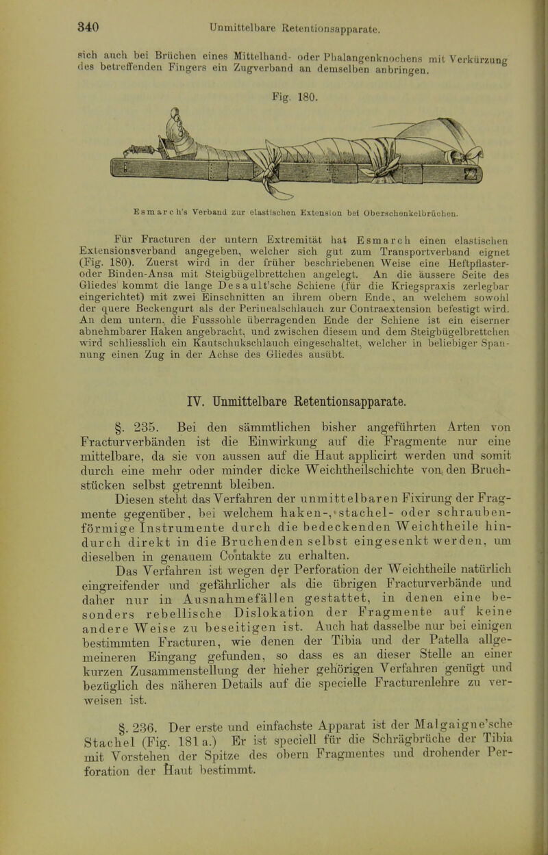 sich auch bei Brüchen eines Mittelhand- oder Phalangenknochens mit des betreffenden Fingers ein Zugverband an demselben anbringen. Fig. 180. Esmareh'8 Verband zur elastischen Extension bei OberschonkelbrüeLeu. Für Fracturen der untern Extremität hat Esmarch einen elastischen Extensionsverband angegeben, welcher sich gut zum Transportverband eignet (Fig. 180). Zuerst wird in der früher beschriebenen Weise eine Heftpflaster- oder Binden-Ansa mit Steigbügelbrettchen angelegt. An die äussere Seite des Gliedes kommt die lange Desault'sche Schiene (für die Kriegspraxis zerlegbar eingerichtet) mit zwei Einschnitten an ihrem obern Ende, an welchem sowohl der quere Beckengurt als der Perinealschlauch zur Contraextension befestigt wird. An dem untern, die Fusssohle überragenden Ende der Schiene ist ein eiserner abnehmbarer Haken angebracht, und zwischen diesem und dem Steigbügelbrettchen wird schliesslich ein Kautschukschlauch eingeschaltet, welcher in beliebiger Span- nung einen Zug in der Achse des Gliedes ausübt. IV. Unmittelbare Retentionsapparate. §. 235. Bei den sämmtlichen bisher angeführten Arten von Fracturverbänden ist die Einwirkung auf die Fragmente nur eine mittelbare, da sie von aussen auf die Haut applicirt werden und somit durch eine mehr oder minder dicke Weichtheilschichte von den Bruch- stücken selbst getrennt bleiben. Diesen steht das Verfahren der unmittelbaren Fixirung der Frag- mente gegenüber, bei welchem haken-,'stachel- oder schrauben- förmige Instrumente durch die bedeckenden Weichtheile hin- durch direkt in die Bruchenden selbst eingesenkt werden, um dieselben in genauem öo'ntakte zu erhalten. Das Verfahren ist wegen der Perforation der Weichtheile natürlich eingreifender und gefährlicher als die übrigen Fracturverbände und daher nur in Ausnahmefällen gestattet, in denen eine be- sonders rebellische Dislokation der Fragmente auf keine andere Weise zu beseitigen ist. Auch hat dasselbe nur bei einigen bestimmten Fracturen, wie denen der Tibia und der Patella allge- meineren Eingang gefunden, so dass es an dieser Stelle an einer kurzen Zusammenstellung der hieher gehörigen Verfahren genügt und bezüglich des näheren Details auf die specielle Fracturenlehre zu ver- weisen ist. §. 236. Der erste und einfachste Apparat ist der Malgaigne'sche Stachel (Fig. 181a.) Er ist speciell für die Schrägbrüche der Tibia mit Vorstehen der Spitze des obern Fragmentes und drohender Per- foration der Saut bestimmt.