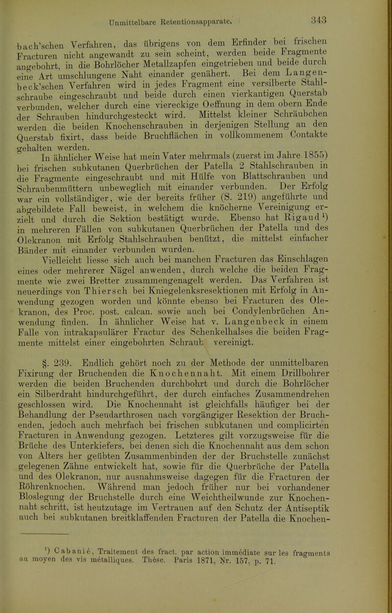 bach'schen Verfahren, das übrigens von dem Erfinder bei frischen Fracturen nicht angewandt zu sein scheint, werden beide Fragmente angebohrt, in die Bohrlöcher Metallzapfen eingetrieben und beide durch eine Art umschlungene Naht einander genähert. Bei dem Lange 11- beck'schen Verfahren wird in jedes Fragment eine versilberte Stahl- schraube eingeschraubt und beide durch einen vierkantigen Querstab verbunden, welcher durch eine viereckige Oeffnung in dem obern Ende der Schrauben hindurchgesteckt wird. Mittelst kleiner Schr'äubchen werden die beiden Knochenschrauben in derjenigen Stellung an den Querstab fixirt, dass beide Bruchflächen in vollkommenem Contakte gehalten werden. In ähnlicher Weise hat mein Vater mehrmals (zuerst im Jahre 1855) bei frischen subkutanen Querbrüchen der Patella 2 Stahlschrauben in die Fragmente eingeschraubt und mit Hülfe von Blattschrauben und Schraubenmüttern unbeweglich mit einander verbunden. Der Erfolg war ein vollständiger, wie der bereits früher (S. 219) angeführte und abgebildete Fall beweist, in welchem die knöcherne Vereinigung er- zielt und durch die Sektion bestätigt wurde. Ebenso hat Rigaud1) in mehreren Fällen von subkutanen Querbrüchen der Patella und des Olekranon mit Erfolg Stahlschrauben benützt, die mittelst einfacher Bänder mit einander verbunden wurden. Vielleicht liesse sich auch bei manchen Fracturen das Einschlagen eines oder mehrerer Nägel anwenden, durch welche die beiden Frag- mente wie zwei Bretter zusammengenagelt werden. Das Verfahren ist neuerdings von Thiersch bei Kniegelenksresektionen mit Erfolg in An- wendung gezogen worden und könnte ebenso bei Fracturen des Ole- kranon, des Proc. post. calcan. sowie auch bei Condylenbrüchen An- wendung finden. In ähnlicher Weise hat v. Langenbeck in einem Falle von intrakapsulärer Fractur des Schenkelhalses die beiden Frag- mente mittelst einer eingebohrten Schraub vereinigt. §. 239. Endlich gehört noch zu der Methode der unmittelbaren Fixirung der Bruchenden die Knochennaht. Mit einem Drillbohrer werden die beiden Bruchenden durchbohrt und durch die Bohrlöcher ein Silberdraht hindurchgeführt, der durch einfaches Zusammendrehen geschlossen wird. Die Knochennaht ist gleichfalls häufiger bei der Behandlung der Pseudarthrosen nach vorgängiger Resektion der Bruch- enden, jedoch auch mehrfach bei frischen subkutanen und complicirten Fracturen in Anwendung gezogen. Letzteres gilt vorzugsweise für die Brüche des Unterkiefers, bei denen sich die Knochennaht aus dem schon von Alters her geübten Zusammenbinden der der Bruchstelle zunächst gelegenen Zähne entwickelt hat, sowie für die Querbrüche der Patella und des Olekranon, nur ausnahmsweise dagegen für die Fracturen der Röhrenknochen. Während man jedoch früher nur bei vorhandener Bloslegung der Bruchstelle durch eine Weichtheilwunde zur Knochen- naht schritt, ist heutzutage im Vertrauen auf den Schutz der Antiseptik auch bei subkutanen breitklaifenden Fracturen der Patella die Knochen- *) Cabanie, Traitement des fract. par action immediate sur les fragments au moyen des vis metalliques. These. Paris 1871, Nr. 157, p. 71.