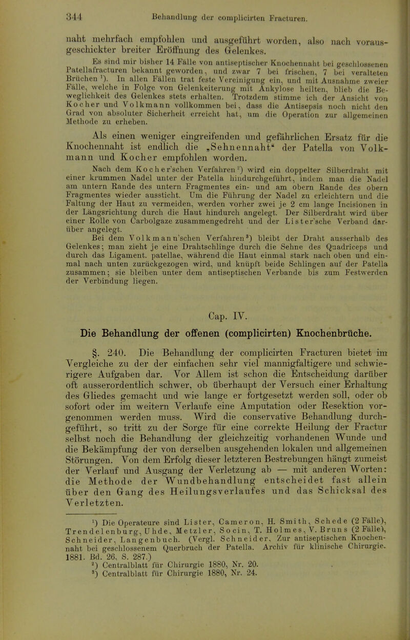 naht mehrfach empfohlen und ausgeführt worden, also nach voraus- geschickter breiter Eröffnung des Grelenkes. Es sind mir bisher 14 Fälle von antiseptischer Knochennaht bei geschlossenen Patellafracturen bekannt geworden, und zwar 7 bei frischen, 7 bei veralteten Brüchen In allen Fällen trat feste Vereinigung ein, und mit Ausnahme zweier Fälle, welche in Folge von Gelenkeiterung mit Ankylose heilten, blieb die Be- weglichkeit des Gelenkes stets erhalten. Trotzdem stimme ich der Ansicht von Kocher und Volkmann vollkommen bei, dass die Antisepsis noch nicht den Grad von absoluter Sicherheit erreicht hat, um die Operation zur allgemeinen Methode zu erheben. Als einen weniger eingreifenden und gefährlichen Ersatz für die Knochennaht ist endlich die „Sehnennaht der Patella von Volk- mann und Kocher empfohlen worden. Nach dem Kocher'schen Verfahren-) wird ein doppelter Silberdraht mit einer krummen Nadel unter der Patella hilldurchgeführt, indem man die Nadel am untern Rande des untern Fragmentes ein- und am obern Rande des obern Fragmentes wieder aussticht. Um die Führung der Nadel zu erleichtern und die Faltung der Haut zu vermeiden, werden vorher zwei je 2 cm lange Incisionen in der Längsrichtung durch die Haut hindurch angelegt. Der Silberdraht wird über einer Rolle von Carbolgaze zusammengedreht und der Lister'sche Verband dar- über angelegt. Bei dem Volkmann'schen Verfahren3) bleibt der Draht ausserhalb des Gelenkes; man zieht je eine Drahtschlinge durch die Sehne des Quadriceps und durch das Ligament, patellae, während die Haut einmal stark nach oben und ein- mal nach unten zurückgezogen wird, und knüpft beide Schlingen auf der Patella zusammen; sie bleiben unter dem antiseptischen Verbände bis zum Festwerden der Verbindung liegen. Cap. IV. Die Behandlung der offenen (complicirten) Knochenbrüche. §. 240. Die Behandlung der complicirten Fracturen bietet im Vergleiche zu der der einfachen sehr viel mannigfaltigere und schwie- rigere Aufgaben dar. Vor Allem ist schon die Entscheidung darüber oft ausserordentlich schwer, ob überhaupt der Versuch einer Erhaltung des Gliedes gemacht und wie lange er fortgesetzt werden soll, oder ob sofort oder im weitern Verlaufe eine Amputation oder Resektion vor- genommen werden muss. Wird die conservative Behandlung durch- geführt, so tritt zu der Sorge für eine correkte Heilung der Fractur selbst noch die Behandlung der gleichzeitig vorhandenen Wunde und die Bekämpfung der von derselben ausgehenden lokalen und allgemeinen Störungen. Von dem Erfolg dieser letzteren Bestrebungen hängt zumeist der Verlauf und Ausgang der Verletzung ab — mit anderen Worten: die Methode der Wundbehandlung entscheidet fast allein über den Gang des Heilungsverlaufes und das Schicksal des Verletzten. ') Die Operateure sind Lister, Cameron, H. Smith, Schede (2 Fälle), Trendel enburg, U hde, Metzler, So ein, T. Holmes, V. Bruns (2 Fälle), Schneider, Langenbuch. (Vergl. Schneider, Zur antiseptischen Knochen- naht bei geschlossenem Querbruch der Patella, Archiv für klinische Chirurgie. 1881. Bd. 26, S. 287.) 2) Centraiblatt für Chirurgie 1880, Nr. 20. 3) Centraiblatt für Chirurgie 1880, Nr. 24.