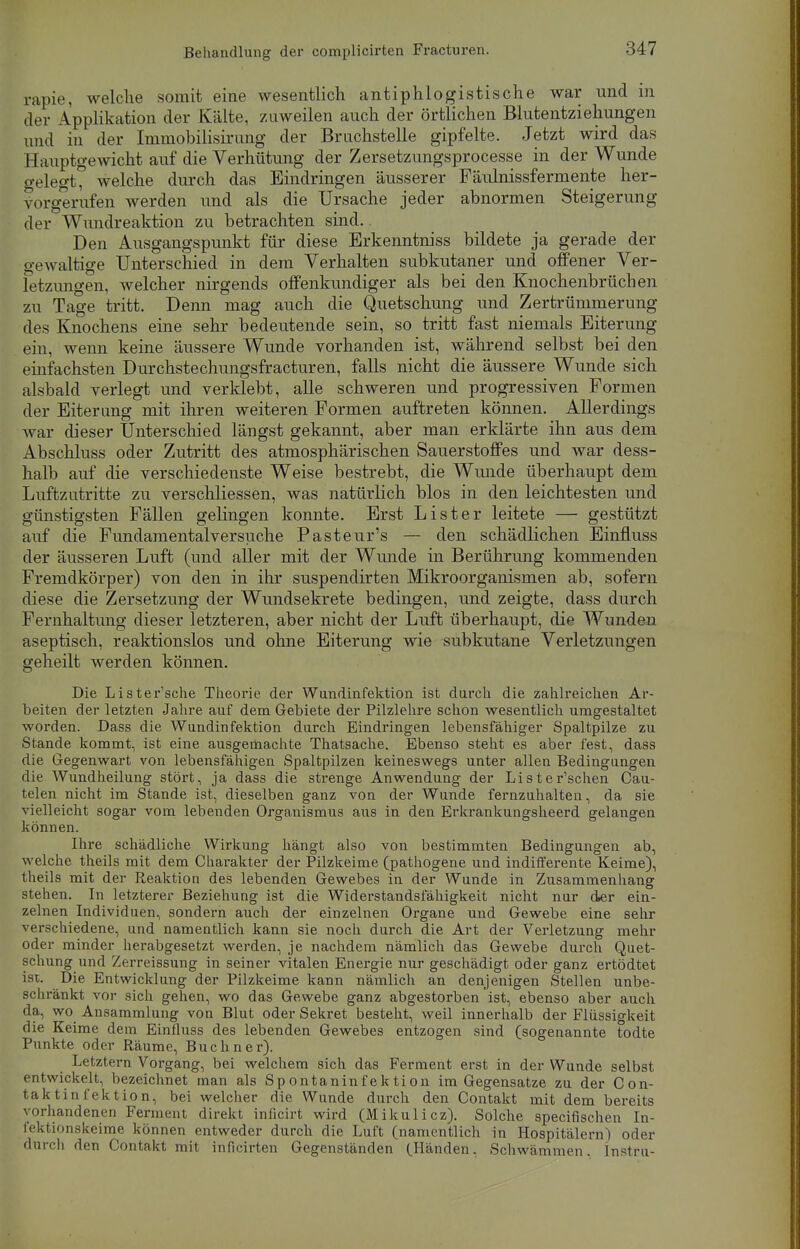 rapie, welche somit eine wesentlich antiphlogistische war und in der Applikation der Kälte, zuweilen auch der örtlichen Blutentziehungen und in der Immobilisirung der Bruchstelle gipfelte. Jetzt wird das Hauptgewicht auf die Verhütung der Zersetzungsprocesse in der Wunde gelegt, welche durch das Eindringen äusserer Fäulnissfermente her- vorgerufen werden und als die Ursache jeder abnormen Steigerung der Wundreaktion zu betrachten sind. Den Ausgangspunkt für diese Erkenntniss bildete ja gerade der gewaltige Unterschied in dem Verhalten subkutaner und offener Ver- letzungen, welcher nirgends offenkundiger als bei den Knochenbrüchen zu Tage tritt. Denn mag auch die Quetschung und Zertrümmerung des Knochens eine sehr bedeutende sein, so tritt fast niemals Eiterung ein, wenn keine äussere Wunde vorhanden ist, während selbst bei den einfachsten Durchstechungsfracturen, falls nicht die äussere Wunde sich alsbald verlegt und verklebt, alle schweren und progressiven Formen der Eiterung mit ihren weiteren Formen auftreten können. Allerdings war dieser Unterschied längst gekannt, aber man erklärte ihn aus dem Abschluss oder Zutritt des atmosphärischen Sauerstoffes und war dess- halb auf die verschiedenste Weise bestrebt, die Wunde überhaupt dem Luftzutritte zu verschliessen, was natürlich blos in den leichtesten und günstigsten Fällen gelingen konnte. Erst List er leitete — gestützt auf die Fundamentalversuche Pasteur's — den schädlichen Einfluss der äusseren Luft (und aller mit der Wunde in Berührung kommenden Fremdkörper) von den in ihr suspendirten Mikroorganismen ab, sofern diese die Zersetzung der Wundsekrete bedingen, und zeigte, dass durch Fernhaltung dieser letzteren, aber nicht der Luft überhaupt, die Wunden aseptisch, reaktionslos und ohne Eiterung wie subkutane Verletzungen geheilt werden können. Die Lister'sche Theorie der Wandinfektion ist durch die zahlreichen Ar- beiten der letzten Jahre auf dem Gebiete der Pilzlehre schon wesentlich umgestaltet worden. Dass die Wundinfektion durch Eindringen lebensfähiger Spaltpilze zu Stande kommt, ist eine ausgemachte Thatsache. Ebenso steht es aber fest, dass die Gegenwart von lebensfähigen Spaltpilzen keineswegs unter allen Bedingungen die Wundheilung stört, ja dass die strenge Anwendung der Lister'schen Cau- telen nicht im Stande ist, dieselben ganz von der Wunde fernzuhalten, da sie vielleicht sogar vom lebenden Organismus aus in den Erkrankungsheerd gelangen können. Ihre schädliche Wirkung hängt also von bestimmten Bedingungen ab, welche theils mit dem Charakter der Pilzkeime (pathogene und indifferente Keime), theils mit der Reaktion des lebenden Gewebes in der Wunde in Zusammenhang stehen. In letzterer Beziehung ist die Widerstandsfähigkeit nicht nur der ein- zelnen Individuen, sondern auch der einzelnen Organe und Gewebe eine sehr verschiedene, und namentlich kann sie noch durch die Art der Verletzung mehr oder minder herabgesetzt werden, je nachdem nämlich das Gewebe durch Quet- schung und Zerreissung in seiner vitalen Energie nur geschädigt oder ganz ertödtet ist. Die Entwicklung der Pilzkeime kann nämlich an denjenigen Stellen unbe- schränkt vor sich gehen, wo das Gewebe ganz abgestorben ist, ebenso aber auch da, wo Ansammlung von Blut oder Sekret besteht, weil innerhalb der Flüssigkeit die Keime dem Einfluss des lebenden Gewebes entzogen sind (sogenannte todte Punkte oder Räume, Buchner). Letztern Vorgang, bei welchem sich das Ferment erst in der Wunde selbst entwickelt, bezeichnet man als Spontaninfektion im Gegensatze zu der Con- taktin l'ektion, bei welcher die Wunde durch den Contakt mit dem bereits vorhandenen Ferment direkt inficirt wird (Mikulicz). Solche specifischen In- fektionskeime können entweder durch die Luft (namentlich in Hospitälern! oder durch den Contakt mit inficirten Gegenständen (Händen, Schwämmen, lnstru-