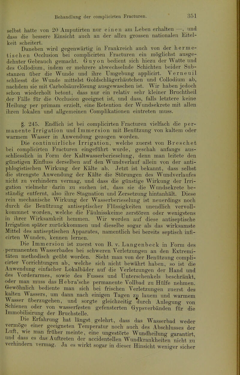 selbst hatte von 20 Amputirten nur einen am Leben erhalten —, und dass die bessere Einsicht auch an der allzu grossen nationalen Eitel- keit scheitert. Daneben wird gegenwärtig in Frankreich auch von der herme- tischen Occlusion bei complicirten Fracturen ein möglichst ausge- dehnter Gebrauch gemacht. Guyon bedient sich hiezu der Watte und des Collodimn, indem er mehrere abwechselnde Schichten beider Sub- stanzen über die Wunde und ihre Umgebung applicirt. Verneuil schliesst die Wunde mittelst Goldschlägerhäutchen und Collodium ab, nachdem sie mit Carbolsäurelösung ausgewaschen ist. Wir haben jedoch schon wiederholt betont, dass nur ein relativ sehr kleiner Bruchtheil der Fälle für die Occlusion geeignet ist, und dass, falls letztere keine Heilung per primam erzielt, eine Retention der Wundsekrete mit allen ihren lokalen und allgemeinen Complikationen eintreten muss. §. 245. Endlich ist bei complicirten Fracturen vielfach die per- manente Irrigation und Immersion mit Benützung von kaltem oder warmem Wasser in Anwendung gezogen worden. Die continuirliche Irrigation, welche zuerst von Breschet bei complicirten Fracturen eingeführt wurde, geschah anfangs aus- schliesslich in Form der Kaltwasserberieselung, denn man leitete den günstigen Einfluss derselben auf den Wundverlauf allein von der anti- phlogistischen Wirkung der Kälte ab. Jetzt ist bekannt, dass selbst die strengste Anwendung der Kälte die Störungen des Wundverlaufes nicht zu verhindern vermag, und dass die günstige Wirkung der Irri- gation vielmehr darin zu suchen ist, dass sie die Wundsekrete be- ständig entfernt, also ihre Stagnation und Zersetzung hintanhält. Diese rein mechanische Wirkung der Wasserberieselung ist neuerdings noch durch die Benützung antiseptischer Flüssigkeiten unendlich vervoll- kommnet worden, welche die Fäulnisskeime zerstören oder wenigstens in ihrer Wirksamkeit hemmen. Wir werden auf diese antiseptische Irrigation später zurückkommen und dieselbe sogar als das wirksamste Mittel des antiseptischen Apparates, namentlich bei bereits septisch infi- cirten Wunden, kennen lernen. Die Immersion ist zuerst von B. v. Langenbeck in Form des • permanenten Wasserbades bei schweren Verletzungen an den Extremi- täten methodisch geübt worden. Sieht man von der Benützung compli- cirter Vorrichtungen ab, welche sich nicht bewährt haben, so ist die Anwendung einfacher Lokalbäder auf die Verletzungen der Hand und des Vorderarmes, sowie des Fusses und Unterschenkels beschränkt, oder man muss das Hebra'sche permanente Vollbad zu Hülfe nehmen. Gewöhnlich bediente man sich bei frischen Verletzungen zuerst des kalten Wassers, um dann nach einigen Tagen zu lauem und warmem Wasser überzugehen, und sorgte gleichzeitig 'durch Anlegung von Schienen oder von wasserfesten gefensterten Gypsverbänden für die Immobilisirung der Bruchstelle. Die Erfahrung hat längst gelehrt, dass das Wasserbad weder vermöge einer geeigneten Temperatur noch auch des Abschlusses der Luft, wie man früher meinte, eine ungestörte Wundheilung garantirt und dass es das Auftreten der accidentellen Wundkrankheiten nicht zu verhindern vermag. Ja es wirkt sogar in dieser Hinsicht weniger sicher