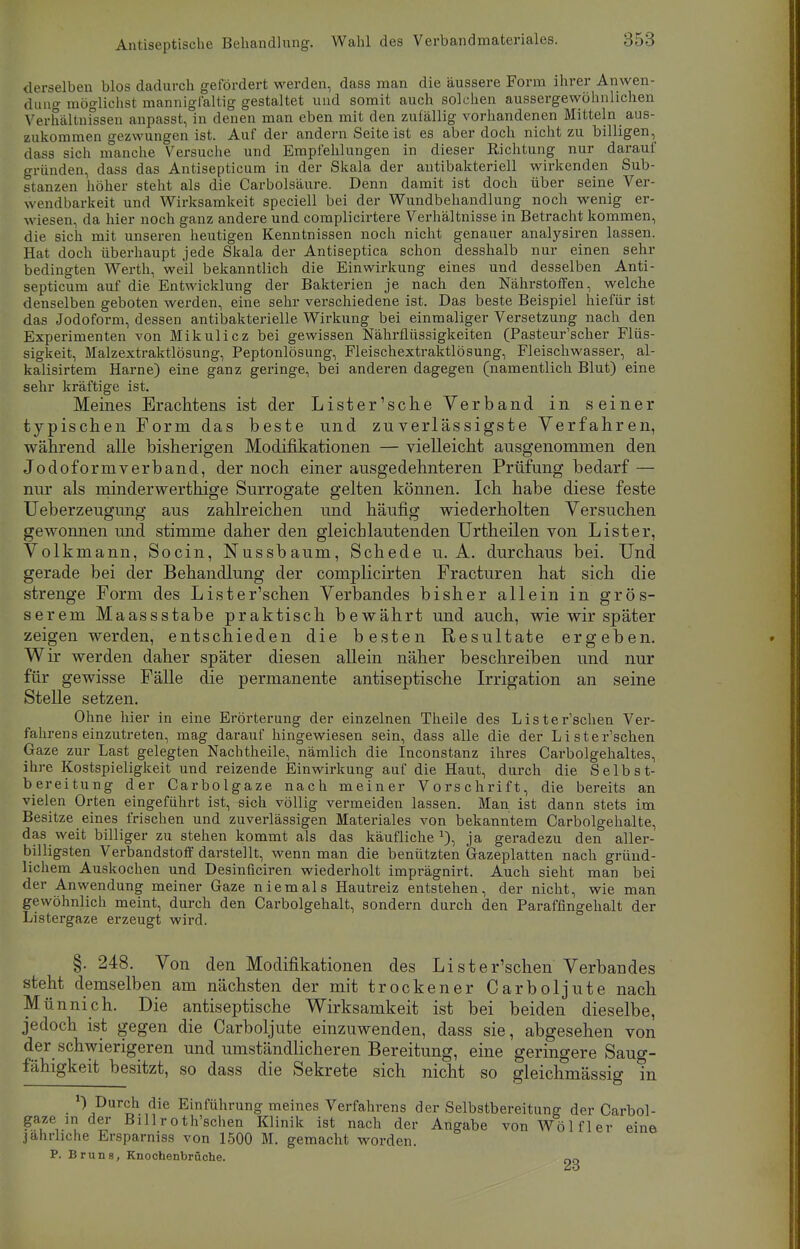 derselben blos dadurch gefördert werden, dass man die äussere Form ihrer Anwen- dung möglichst mannigfaltig gestaltet und somit auch solchen aussergewöhnlichen Verhältnissen anpasst, in denen man eben mit den zufällig vorhandenen Mitteln aus- zukommen gezwungen ist. Auf der andern Seiteist es aber doch nicht zu billigen, dass sich manche Versuche und Empfehlungen in dieser Richtung nur darauf gründen, dass das Antisepticum in der Skala der antibakteriell wirkenden Sub- stanzen höher steht als die Carbolsäure. Denn damit ist doch über seine Ver- wendbarkeit und Wirksamkeit speciell bei der Wundbehandlung noch wenig er- wiesen, da hier noch ganz andere und complicirtere Verhältnisse in Betracht kommen, die sich mit unseren heutigen Kenntnissen noch nicht genauer analysiren lassen. Hat doch überhaupt jede Skala der Antiseptica schon desshalb nur einen sehr bedingten Werth, weil bekanntlich die Einwirkung eines und desselben Anti- septicum auf die Entwicklung der Bakterien je nach den Nährstoffen, welche denselben geboten werden, eine sehr verschiedene ist. Das beste Beispiel hiefür ist das Jodoform, dessen antibakterielle Wirkung bei einmaliger Versetzung nach den Experimenten von Mikulicz bei gewissen Nährflüssigkeiten (Pasteur'scher Flüs- sigkeit, Malzextraktlösung, Peptonlösung, Fleischextraktlösung, Fleischwasser, al- kalisirtem Harne) eine ganz geringe, bei anderen dagegen (namentlich Blut) eine sehr kräftige ist. Meines Erachtens ist der Li st er'sehe Verband in seiner typischen Form das beste und zuverlässigste Verfahren, während alle bisherigen Modifikationen — vielleicht ausgenommen den Jodoformverband, der noch einer ausgedehnteren Prüfung bedarf — nur als minderwerthige Surrogate gelten können. Ich habe diese feste Ueberzeugung aus zahlreichen und häufig wiederholten Versuchen gewonnen und stimme daher den gleichlautenden Urtheilen von List er, Volkmann, Socin, Nussbaum, Schede u. A. durchaus bei. Und gerade bei der Behandlung der complicirten Practuren hat sich die strenge Form des Lister'schen Verbandes bisher allein in grös- serem Maassstabe praktisch bewährt und auch, wie wir später zeigen werden, entschieden die besten Resultate ergeben. Wir werden daher später diesen allein näher beschreiben und nur für gewisse Fälle die permanente antiseptische Irrigation an seine Stelle setzen. Ohne hier in eine Erörterung der einzelnen Theile des Lister'schen Ver- fahrens einzutreten, mag darauf hingewiesen sein, dass alle die der Lister'schen Gaze zur Last gelegten Nachtheile, nämlich die Inconstanz ihres Carbolgehaltes, ihre Kostspieligkeit und reizende Einwirkung auf die Haut, durch die Selbst- bereitung der Carbolgaze nach meiner Vorschrift, die bereits an vielen Orten eingeführt ist, sich völlig vermeiden lassen. Man ist dann stets im Besitze eines frischen und zuverlässigen Materiales von bekanntem Carbolgehalte, das weit billiger zu stehen kommt als das käufliche*), ja geradezu den aller- billigsten Verbandstoff darstellt, wenn man die benützten Gazeplatten nach gründ- lichem Auskochen und Desinficiren wiederholt imprägnirt. Auch sieht man bei der Anwendung meiner Gaze niemals Hautreiz entstehen, der nicht, wie man gewöhnlich meint, durch den Carbolgehalt, sondern durch den Paraffingehalt der Listergaze erzeugt wird. §. 248. Von den Modifikationen des Lister'schen Verbandes steht demselben am nächsten der mit trockener Carboljute nach Münnich. Die antiseptische Wirksamkeit ist bei beiden dieselbe, jedoch ist gegen die Carboljute einzuwenden, dass sie, abgesehen von der schwierigeren und umständlicheren Bereitung, eine geringere Saug- fähigkeit besitzt, so dass die Sekrete sich nicht so gleichmässig in V Durch die Einführung meines Verfahrens der Selbstbereitung der Carbol- gaze in der Billroth'schen Klinik ist nach der Angabe von Wölfler eine jährliche Ersparniss von 1500 M. gemacht worden. P. Bruns, Knochenbrüche. oq