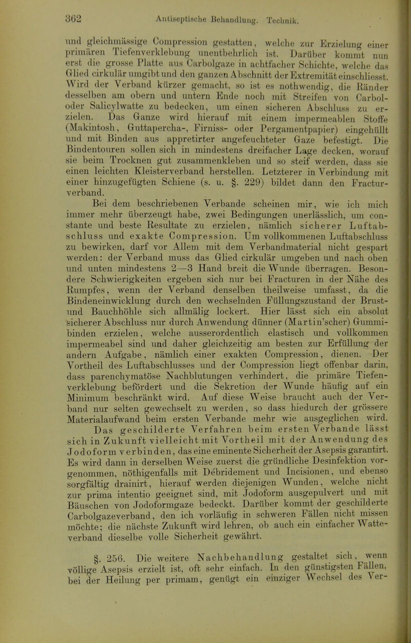 und gleichmässige Compression gestatten, welche zur Erzielung einer primären Tiefenverklebung unentbehrlich ist. Darüber kommt nun erst die grosse Platte aus Carbolgaze in achtfacher Schichte, welche das Glied cirkulär umgibt und den ganzen Abschnitt der Extremität einschliesst. Wird der Verband kürzer gemacht, so ist es nothwendig, die Ränder desselben am obern und untern Ende noch mit Streifen von Carbol- oder Salicylwatte zu bedecken, um einen sicheren Abschluss zu er- zielen. Das Ganze wird hierauf mit einem impermeablen Stoffe (Makintosh, Guttapercha-, Firniss- oder Pergamentpapier) eingehüllt und mit Binden aus appretirter angefeuchteter Gaze befestigt. Die Bindentouren sollen sich in mindestens dreifacher Lage decken, worauf sie beim Trocknen gut zusammenkleben und so steif werden, dass sie einen leichten Kleister verband herstellen. Letzterer in Verbindung mit einer hinzugefügten Schiene (s. u. §. 229) bildet dann den Fractur- verband. Bei dem beschriebenen Verbände scheinen mir, wie ich mich immer mehr überzeugt habe, zwei Bedingungen unerlässlich, um con- stante und beste Resultate zu erzielen, nämlich sicherer Luftab- schluss und exakte Compression. Um vollkommenen Luftabschluss zu bewirken, darf vor Allem mit dem Verbandmaterial nicht gespart werden: der Verband muss das Glied cirkulär umgeben und nach oben und unten mindestens 2—3 Hand breit die Wunde überragen. Beson- dere Schwierigkeiten ergeben sich nur bei Fracturen in der Nähe des Rumpfes, wenn der Verband denselben theilweise umfasst, da die Bindeneinwicklung durch den wechselnden Füllungszustand der Brust- und Bauchhöhle sich allmälig lockert. Hier lässt sich ein absolut sicherer Abschluss nur durch Anwendung dünner (Martin'scher) Gummi- binden erzielen, welche ausserordentlich elastisch und vollkommen impermeabel sind und daher gleichzeitig am besten zur Erfüllung der andern Aufgabe, nämlich einer exakten Compression, dienen. Der Vortheil des Luftabschlusses und der Compression liegt offenbar darin, dass parenchymatöse Nachblutungen verhindert, die primäre Tiefen- verklebung befördert und die Sekretion der Wunde häufig auf ein Minimum beschränkt wird. Auf diese Weise braucht auch der Ver- band nur selten gewechselt zu werden, so dass hiedurch der grössere Materialaufwand beim ersten Verbände mehr wie ausgeglichen wird. Das geschilderte Verfahren beim ersten Verbände lässt sich in Zukunft vielleicht mit Vortheil mit der Anwendung des Jodoform v er binden, das eine eminente Sicherheit der Asepsis garantirt. Es wird dann in derselben Weise zuerst die gründliche Desinfektion vor- genommen, nöthigenfalls mit Debridement und Incisionen, und ebenso sorgfältig drainirt, hierauf werden diejenigen Wunden, welche nicht zur prima intentio geeignet sind, mit Jodoform ausgepulvert und mit Bäuschen von Jodoformgaze bedeckt. Darüber kommt der geschilderte Carbolgazeverband, den ich vorläufig in schweren Fällen nicht missen möchte; die nächste Zukunft wird lehren, ob auch ein einfacher Watte- verband dieselbe volle Sicherheit gewährt. §. 256. Die weitere Nachbehandlung gestaltet sich, wenn völlige Asepsis erzielt ist, oft sehr einfach. In den günstigsten Fällen, bei der Heilung per primam, genügt ein einziger Wechsel des Ver-