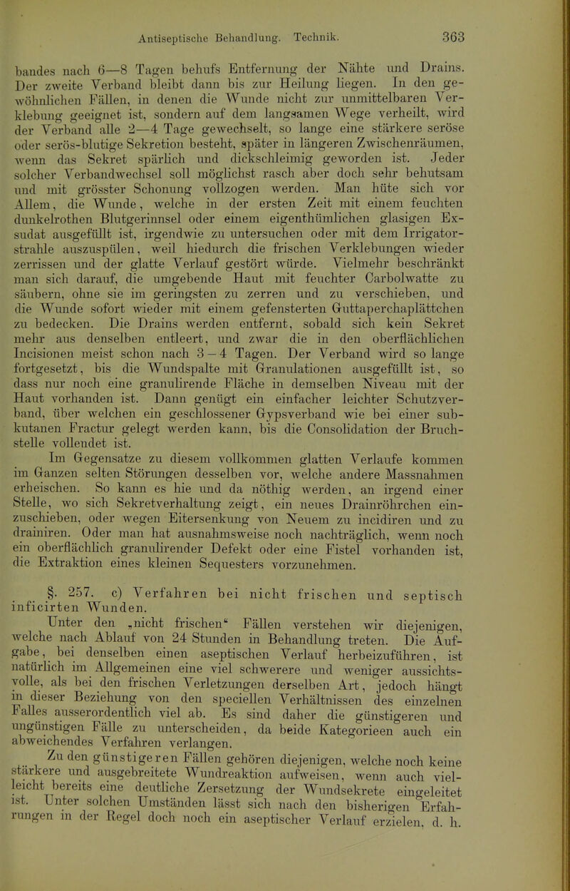 bandes nach 6—8 Tagen behufs Entfernung der Nähte und Drains. Der zweite Verband bleibt dann bis zur Heilung liegen. In den ge- wöhnlichen Fällen, in denen die Wunde nicht zur unmittelbaren Ver- klebung geeignet ist, sondern auf dem langsamen Wege verheilt, wird der Verband alle 2—4 Tage gewechselt, so lange eine stärkere seröse oder serös-blutige Sekretion besteht, später in längeren Zwischenräumen, wenn das Sekret spärlich und dickschleimig geworden ist. Jeder solcher Verbandwechsel soll möglichst rasch aber doch sehr behutsam und mit grösster Schonung vollzogen werden. Man hüte sich vor Allem, die Wunde, welche in der ersten Zeit mit einem feuchten dunkelrothen Blutgerinnsel oder einem eigenthümlichen glasigen Ex- sudat ausgefüllt ist, irgendwie zu untersuchen oder mit dem Irrigator- strahle auszuspülen, weil hiedurch die frischen Verklebungen wieder zerrissen und der glatte Verlauf gestört würde. Vielmehr beschränkt man sich darauf, die umgebende Haut mit feuchter Carbolwatte zu säubern, ohne sie im geringsten zu zerren und zu verschieben, und die Wunde sofort wieder mit einem gefensterten Guttaperchaplättchen zu bedecken. Die Drains werden entfernt, sobald sich kein Sekret mehr aus denselben entleert, und zwar die in den oberflächlichen Incisionen meist schon nach 3 — 4 Tagen. Der Verband wird so lange fortgesetzt, bis die Wundspalte mit Granulationen ausgefüllt ist, so dass nur noch eine granulirende Fläche in demselben Niveau mit der Haut vorhanden ist. Dann genügt ein einfacher leichter Schutzver- band, über welchen ein geschlossener Gipsverband wie bei einer sub- kutanen Fractur gelegt werden kann, bis die Consolidation der Bruch- stelle vollendet ist. Im Gegensatze zu diesem vollkommen glatten Verlaufe kommen im Ganzen selten Störungen desselben vor, welche andere Massnahmen erheischen. So kann es hie und da nöthig werden, an irgend einer Stelle, wo sich Sekretverhaltung zeigt, ein neues Drainröhrchen ein- zuschieben, oder wegen Eitersenkung von Neuem zu incidiren und zu drainiren. Oder man hat ausnahmsweise noch nachträglich, wenn noch ein oberflächlich granulirender Defekt oder eine Fistel vorhanden ist, die Extraktion eines kleinen Sequesters vorzunehmen. §. 257. c) Verfahren bei nicht frischen und septisch inficirten Wunden. Unter den „nicht frischen Fällen verstehen wir diejenigen, welche nach Ablauf von 24 Stunden in Behandlung treten. Die Auf- gabe, bei denselben einen aseptischen Verlauf herbeizuführen, ist natürlich im Allgemeinen eine viel schwerere und weniger aussichts- yolle, als bei den frischen Verletzungen derselben Art, jedoch hängt m dieser Beziehung von den speciellen Verhältnissen des einzelnen Falles ausserordentlich viel ab. Es sind daher die günstigeren und ungünstigen Fälle zu unterscheiden, da beide Kategorieen auch ein abweichendes Verfahren verlangen. Zu den günstigeren Fällen gehören diejenigen, welche noch keine stärkere und ausgebreitete Wundreaktion aufweisen, wenn auch viel- leicht bereits eine deutliche Zersetzung der Wundsekrete eingeleitet ist. Unter solchen Umständen lässt sich nach den bisherigen Erfah- rungen in der Regel doch noch ein aseptischer Verlauf erzielen d h