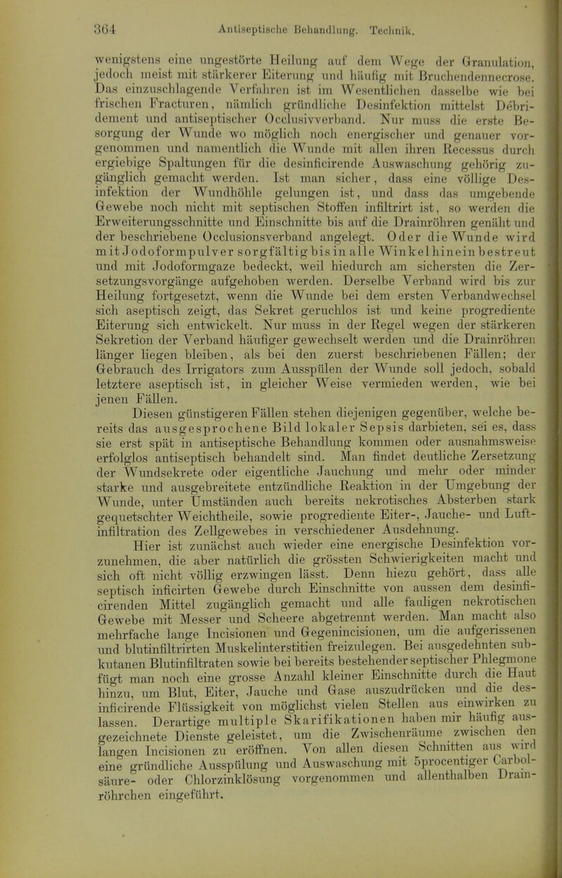 wenigstens eine ungestörte Heilung auf dem Wege der Granulation, jedoch meist mit stärkerer Eiterung und häufig mit Bruchendennecrose. Das einzuschlagende Verfahren ist im Wesentlichen dasselbe wie bei frischen Fracturen, nämlich gründliche Desinfektion mittelst Debri- dement und antiseptischer Occlusivverband. Nur muss die erste Be- sorgung der Wunde wo möglich noch energischer und genauer vor- genommen und namentlich die Wunde mit allen ihren Recessus durch ergiebige Spaltungen für die desinficirende Auswaschung gehörig zu- gänglich gemacht werden. Ist man sicher, dass eine völlige Des- infektion der Wundhöhle gelungen ist, und dass das umgebende Gewebe noch nicht mit septischen Stoffen infiltrirt ist, so werden die Erweiterungsschnitte und Einschnitte bis auf die Drainröhren genäht und der beschriebene Ücclusionsverband angelegt. Oder die Wunde wird mit Jodoformpulver sorgfältig bis in alle Winkel hinein bestre u t und mit Jodoformgaze bedeckt, weil hiedurch am sichersten die Zer- setzungsvorgänge aufgehoben werden. Derselbe Verband wird bis zur Heilung fortgesetzt, wenn die Wunde bei dem ersten Verbandwechsel sich aseptisch zeigt, das Sekret geruchlos ist und keine progrediente Eiterung sich entwickelt. Nur muss in der Regel wegen der stärkeren Sekretion der Verband häufiger gewechselt werden und die Dramröhren länger liegen bleiben, als bei den zuerst beschriebenen Fällen; der Gebrauch des Irrigators zum Ausspülen der Wunde soll jedoch, sobald letztere aseptisch ist, in gleicher Weise vermieden werden, wie bei jenen Fällen. Diesen günstigeren Fällen stehen diejenigen gegenüber, welche be- reits das ausgesprochene Bild lokaler Sepsis darbieten, sei es, dass sie erst spät in antiseptische Behandlung kommen oder ausnahmsweise erfolglos antiseptisch behandelt sind. Man findet deutliche Zersetzung der Wundsekrete oder eigentliche Jauchung und mehr oder minder starke und ausgebreitete entzündliche Reaktion in der Umgebung der Wunde, unter Umständen auch bereits nekrotisches Absterben stark gequetschter Weichtheile, sowie progrediente Eiter-, Jauche- und Luft- infiltration des Zellgewebes in verschiedener Ausdehnung. Hier ist zunächst auch wieder eine energische Desinfektion vor- zunehmen, die aber natürlich die grössten Schwierigkeiten macht und sich oft nicht völlig erzwingen lässt. Denn hiezu gehört, dass alle septisch inficirten Gewebe durch Einschnitte von aussen dem desinfi- cirenden Mittel zugänglich gemacht und alle fauligen nekrotischen Gewebe mit Messer und Scheere abgetrennt werden. Man macht also mehrfache lange Incisionen und Gegenincisionen, um die aufgerissenen und blutinfiltrirten Muskelinterstitien freizulegen. Bei ausgedehnten sub- kutanen Blutinfiltraten sowie bei bereits bestehender septischer Phlegmone fügt man noch eine grosse Anzahl kleiner Einschnitte durch die Haut hinzu, um Blut, Eiter, Jauche und Gase auszudrücken und die des- inficirende Flüssigkeit von möglichst vielen Stellen aus einwirken zu lassen. Derartige multiple Skarifikationen haben mir häufig aus- gezeichnete Dienste geleistet, um die Zwischenräume zwischen den langen Incisionen zu eröffnen. Von allen diesen Schnitten aus wird eine gründliche Ausspülung und Auswaschung mit 5procentiger Urbol- säure- oder Chlorzinklösung vorgenommen und allenthalben Drain* röhrchen eingeführt.