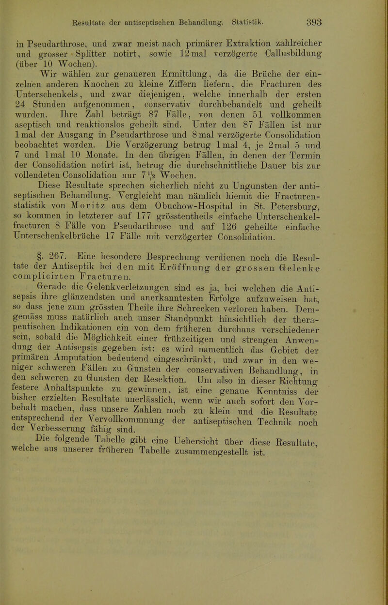 in Pseudarthrose, und zwar meist nach primärer Extraktion zahlreicher und grosser < Splitter notirt, sowie 12 mal verzögerte Callusbildung (über 10 Wochen). Wir wählen zur genaueren Ermittlung, da die Brüche der ein- zelnen anderen Knochen zu kleine Ziffern liefern, die Fracturen des Unterschenkels, und zwar diejenigen, welche innerhalb der ersten 24 Stunden aufgenommen, conservativ durchbehandelt und geheilt wurden. Ihre Zahl beträgt 87 Fälle, von denen 51 vollkommen aseptisch und reaktionslos geheilt sind. Unter den 87 Fällen ist nur lmal der Ausgang in Pseudarthrose und 8 mal verzögerte Consolidation beobachtet worden. Die Verzögerung betrug lmal 4, je 2mal 5 und 7 und lmal 10 Monate. In den übrigen Fällen, in denen der Termin der Consolidation notirt ist, betrug die durchschnittliche Dauer bis zur vollendeten Consolidation nur 7 */2 Wochen. Diese Resultate sprechen sicherlich nicht zu Ungunsten der anti- septischen Behandlung. Vergleicht man nämlich hiemit die Fracturen- statistik von Moritz aus dem Obuchow-Hospital in St. Petersburg, so kommen in letzterer auf 177 grösstentheils einfache Unterschenkel- fracturen 8 Fälle von Pseudarthrose und auf 126 geheilte einfache Unterschenkelbrüche 17 Fälle mit verzögerter Consolidation. §. 267. Eine besondere Besprechung verdienen noch die Resul- tate der Antiseptik bei den mit Eröffnung der grossen Gelenke complicirten Fracturen. Gerade die Gelenkverletzungen sind es ja, bei welchen die Anti- sepsis ihre glänzendsten und anerkanntesten Erfolge aufzuweisen hatt so dass jene zum grössten Theile ihre Schrecken verloren haben. Dem- gemäss muss natürlich auch unser Standpunkt hinsichtlich der thera- peutischen Indikationen ein von dem früheren durchaus verschiedener sein, sobald die Möglichkeit einer frühzeitigen und strengen Anwen- dung der Antisepsis gegeben ist: es wird namentlich das Gebiet der primären Amputation bedeutend eingeschränkt, und zwar in den we- niger schweren FäUen zu Gunsten der conservativen Behandlung, in den schweren zu Gunsten der Resektion. Um also in dieser Richtung lestere Anhaltspunkte zu gewinnen, ist eine genaue Kenntniss der bisher erzielten Resultate unerlässlich, wenn wir auch sofort den Vor- behalt machen, dass unsere Zahlen noch zu klein und die Resultate entsprechend der VervoUkommnung der antiseptischen Technik noch der Verbesserung fähig sind. Die folgende TabeUe gibt eine Uebersicht über diese Resultate welche aus unserer früheren TabeUe zusammengestellt ist.