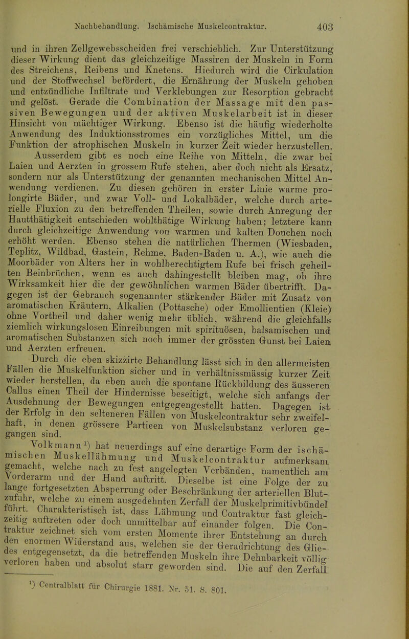 und in ihren Zellgewebsscheiden frei verschieblich. Zur Unterstützung dieser Wirkung dient das gleichzeitige Massiren der Muskeln in Form des Streichens, Reibens und Knetens. Hiedurch wird die Cirkulation und der Stoffwechsel befördert, die Ernährung der Muskeln gehoben und entzündliche Infiltrate und Verklebungen zur Resorption gebracht und gelöst. Gerade die Combination der Massage mit den pas- siven Bewegungen und der aktiven Muskelarbeit ist in dieser Hinsicht von mächtiger Wirkung. Ebenso ist die häufig wiederholte Anwendung des Induktionsstromes ein vorzügliches Mittel, um die Funktion der atrophischen Muskeln in kurzer Zeit wieder herzustellen. Ausserdem gibt es noch eine Reihe von Mitteln, die zwar bei Laien und Aerzten in grossem Rufe stehen, aber doch nicht als Ersatz, sondern nur als Unterstützung der genannten mechanischen Mittel An- wendung verdienen. Zu diesen gehören in erster Linie warme pro- longirte Bäder, und zwar Voll- und Lokalbäder, welche durch arte- rielle Fluxion zu den betreffenden Theilen, sowie durch Anregung der Hautthätigkeit entschieden wohlthätige Wirkung haben; letztere kann durch gleichzeitige Anwendung von warmen und kalten Douchen noch erhöht werden. Ebenso stehen die natürlichen Thermen (Wiesbaden, Teplitz, Wildbad, Gastein, Rehme, Baden-Baden u. A.), wie auch die Moorbäder von Alters her in wohlberechtigtem Rufe bei frisch geheil- ten Beinbrüchen, wenn es auch dahingestellt bleiben mag, ob ihre Wirksamkeit hier die der gewöhnlichen warmen Bäder übertrifft. Da- gegen ist der Gebrauch sogenannter stärkender Bäder mit Zusatz von aromatischen Kräutern, Alkalien (Pottasche) oder Emollientien (Kleie) ohne Vortheil und daher wenig mehr üblich, während die gleichfalls ziemlich wirkungslosen Einreibungen mit Spirituosen, balsamischen und aromatischen Substanzen sich noch immer der grössten Gunst bei Laiea und Aerzten erfreuen. ■»-,„.. DlJrcll/Iclie1 eben skizzi^e Behandlung lässt sich in den allermeisten fallen die Muskelfunktion sicher und in verhältnissmässig kurzer Zeit wieder herstellen, da eben auch die spontane Rückbildung des äusseren Gallus einen Theil der Hindernisse beseitigt, welche sich anfangs der Ausdehnung der Bewegungen entgegengestellt hatten. Dagegen ist der Erfolg in den selteneren Fällen von Muskelcontraktur sehr zweifel- haft, m denen grössere Partieen von Muskelsubstanz verloren ge- gangen sind. 5 Volkmann hat neuerdings auf eine derartige Form der ischä- mischen Muskellähmung und Muskelcontraktur aufmerksam gemacht, welche nach zu fest angelegten Verbänden, namentlich am Vorderarm und der Hand auftritt. Dieselbe ist eine Folge der zu lange fortgesetzten Absperrung oder Beschränkung der arteriellen Blut- SShrf rT Z Z\em?m a^sf Ahnten Zerfall der Muskelprimitivbündel fuhrt. Charakteristisch ist, dass Lähmung und Contraktur fast gleich- zeitig auftreten oder doch unmittelbar auf einander folgen. Die Con- traktur zeichnet sich vom ersten Momente ihrer Entstehung an durch J pen,°rmen Widerstand aus, welchen sie der Geradrichtung des Glie-. des entgegensetzt, da die betreffenden Muskeln ihre Dehnbarkeit völlio- verloren haben und absolut starr geworden sind. Die auf d7n Zerfaß *) Centraiblatt für Chirurgie 1881. Nr. 51. S. 801.