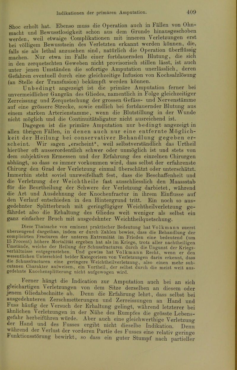 Shoc erholt hat. Ebenso muss die Operation auch in Fällen von Ohn- macht und Bewusstlosigkeit schon aus dem Grunde hinausgeschoben werden, weil etwaige Complikationen mit inneren Verletzungen erst bei völligem Bewusstsein des Verletzten erkannt werden können, die, falls sie als lethal anzusehen sind, natürlich die Operation überflüssig machen. Nur etwa im Falle einer fortdauernden Blutung, die sich in den zerquetschten Geweben nicht provisorisch stillen lässt, ist auch unter jenen Umständen die sofortige Amputation unerlässlich, deren Gefahren eventuell durch eine gleichzeitige Infusion von Kochsalzlösung (an Stelle der Transfusion) bekämpft werden können. Unbedingt angezeigt ist die primäre Amputation ferner bei unvermeidlicher Gangrän des Gliedes, namentlich in Folge gleichzeitiger Zerreissung und Zerquetschung der grossen Gefäss- und Nervenstämme auf eine grössere Strecke, sowie endlich bei fortdauernder Blutung aus einem starken Arterienstamme, wenn die Blutstillung in der Wunde nicht möglich und die Continuitätsligatur nicht ausreichend ist. Dagegen ist die primäre Amputation nur bedingt angezeigt in allen übrigen Fällen, in denen auch nur eine entfernte Möglich- keit der Heilung bei conservativer Behandlung gegeben er- scheint. Wir sagen „erscheint, weil selbstverständlich das Urtheil hierüber oft ausserordentlich schwer oder unmöglich ist und stets von dem subjektiven Ermessen und der Erfahrung des einzelnen Chirurgen abhängt, so dass es immer vorkommen wird, dass selbst der erfahrenste Chirurg den Grad der Verletzung einmal überschätzt oder unterschätzt. Immerhin steht soviel unzweifelhaft fest, dass die Beschaffenheit und die Verletzung der Weichtheile fast ausschliesslich den Maassstab für die Beurtheilung der Schwere der Verletzung darbietet, während die Art und Ausdehnung der Knochenfractur in ihrem Einflüsse auf den Verlauf entschieden in den Hintergrund tritt. Ein noch so aus- gedehnter Splitterbruch mit geringfügiger Weichtheilverletzung ge- fährdet also die Erhaltung des Gliedes weit weniger als selbst ein ganz einfacher Bruch mit ausgedehnter Weichtheilquetschung. Diese Thatsache von eminent praktischer Bedeutung hat Volkmann zuerst überzeugend dargethan, indem er durch Zahlen bewies, dass die Behandlung der complicirten Fracturen der unteren Extremität im Frieden eine bedeutend (um 15 Procent) höhere Mortalität ergeben hat als im Kriege, trotz aller nachtheiligen Umstände, welche der Heilung der Schussfracturen durch die Ungunst der Kriegs- verhältnisse entgegenstehen. Und gewiss hat. Volkmann Recht, wenn er den wesentlichen Unterschied beider Kategorieen von Verletzungen darin erkennt, dass die Schussfracturen eine geringere Weichtheilverletzung, also einen mehr sub- cutanen Charakter aufweisen, ein Vortheil, der selbst durch die meist weit aus- gedehnte Knochensplitterung nicht aufgewogen wird. Ferner hängt die Indication zur Amputation auch bei an sich gleichartigen Verletzungen von dem Sitze derselben an diesem oder jenem Gliedabschnitte ab. Denn die Erfahrung lehrt, dass selbst bei ausgedehnteren Zerschmetterungen und Zerreissungen an Hand und Fuss häufig der Versuch der Erhaltung gelingt, während letzterer bei ähnlichen Verletzungen in der Nähe des Rumpfes die grösste Lebens- gefahr herbeiführen würde. Aber auch eine gleich werthige Verletzung der Hand und des Fusses ergibt nicht dieselbe Indikation. Denn wahrend der Verlust der vorderen Partie des Fusses eine relativ o-erino-e Funktionsstörung bewirkt, so dass ein guter Stumpf nach partieller