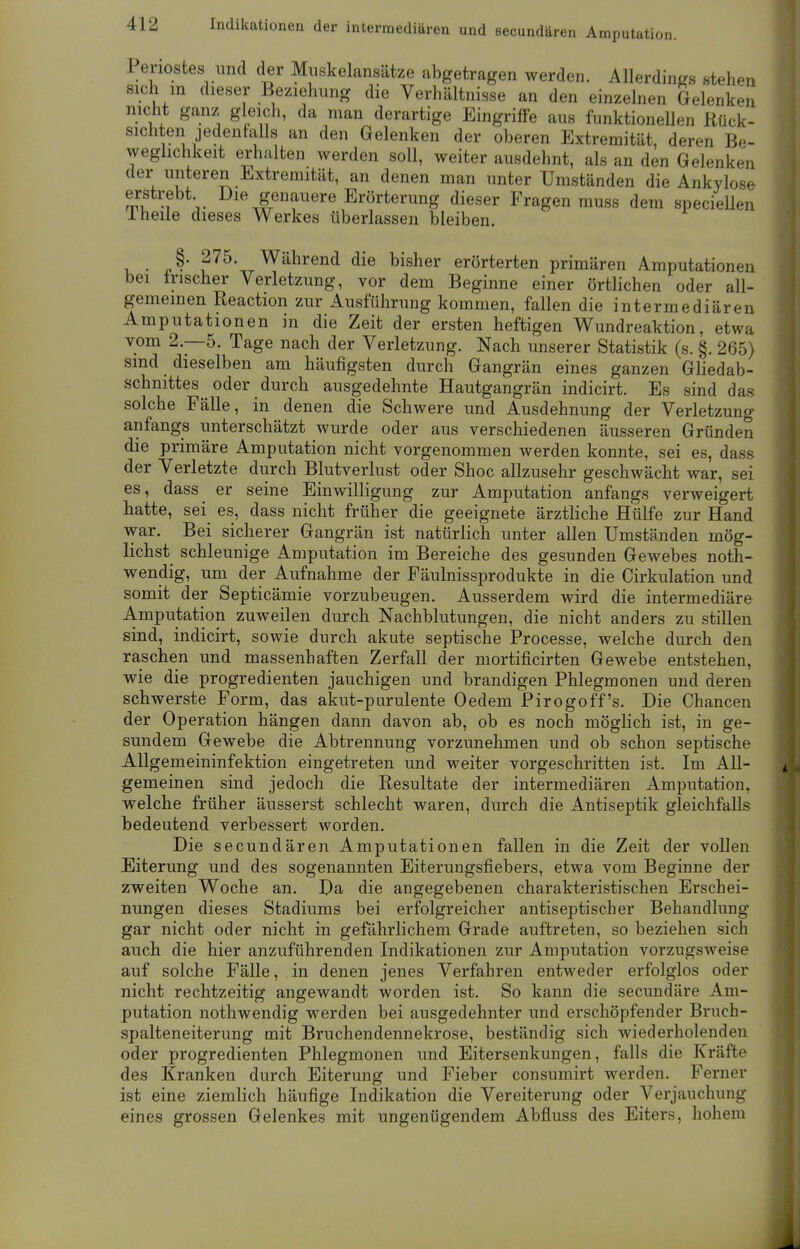 Periostes und der Muskelansätze abgetragen werden. Allerdings stehen sich in dieser Beziehung die Verhältnisse an den einzelnen Gelenken nicht ganz gleich, da man derartige Eingriffe aus funktionellen Rück- sichten jedenfalls an den Gelenken der oberen Extremität, deren Be- weglichkeit erhalten werden soll, weiter ausdehnt, als an den Gelenken der unteren Extremität, an denen man unter Umständen die Ankylose erstrebt Die genauere Erörterung dieser Fragen muss dem speciellen 1 heile dieses Werkes überlassen bleiben. • J' ?75\_Während die bisher erörterten primären Amputationen bei irischer Verletzung, vor dem Beginne einer örtlichen oder all- gemeinen Reaction zur Ausführung kommen, fallen die intermediären Amputationen in die Zeit der ersten heftigen Wundreaktion, etwa vom 2.-5. Tage nach der Verletzung. Nach unserer Statistik (s. §. 265) sind dieselben am häufigsten durch Gangrän eines ganzen Gliedab- schnittes oder durch ausgedehnte Hautgangrän indicirt. Es sind das solche Fälle, in denen die Schwere und Ausdehnung der Verletzung anfangs unterschätzt wurde oder aus verschiedenen äusseren Gründen die primäre Amputation nicht vorgenommen werden konnte, sei es, dass der Verletzte durch Blutverlust oder Shoc allzusehr geschwächt war, sei es, dass er seine Einwilligung zur Amputation anfangs verweigert hatte, sei es, dass nicht früher die geeignete ärztliche Hülfe zur Hand war. Bei sicherer Gangrän ist natürlich unter allen Umständen mög- lichst schleunige Amputation im Bereiche des gesunden Gewebes not- wendig, um der Aufnahme der Fäulnissprodukte in die Cirkulation und somit der Septicämie vorzubeugen. Ausserdem wird die intermediäre Amputation zuweilen durch Nachblutungen, die nicht anders zu stillen sind, indicirt, sowie durch akute septische Processe, welche durch den raschen und massenhaften Zerfall der mortificirten Gewebe entstehen, wie die progredienten jauchigen und brandigen Phlegmonen und deren schwerste Form, das akut-purulente Oedem Pirogoff's. Die Chancen der Operation hängen dann davon ab, ob es noch möglich ist, in ge- sundem Gewebe die Abtrennung vorzunehmen und ob schon septische Allgemeininfektion eingetreten und weiter vorgeschritten ist. Im All- gemeinen sind jedoch die Resultate der intermediären Amputation, welche früher äusserst schlecht waren, durch die Antiseptik gleichfalls bedeutend verbessert worden. Die secundären Amputationen fallen in die Zeit der vollen Eiterung und des sogenannten Eiterungsfiebers, etwa vom Beginne der zweiten Woche an. Da die angegebenen charakteristischen Erschei- nungen dieses Stadiums bei erfolgreicher antiseptischer Behandlung gar nicht oder nicht in gefährlichem Grade auftreten, so beziehen sich auch die hier anzuführenden Indikationen zur Amputation vorzugsweise auf solche Fälle, in denen jenes Verfahren entweder erfolglos oder nicht rechtzeitig angewandt worden ist. So kann die secundäre Am- putation nothwendig werden bei ausgedehnter und erschöpfender Bruch- spalteneiterung mit Bruchendennekrose, beständig sich wiederholenden oder progredienten Phlegmonen und Eitersenkungen, falls die Kräfte des Kranken durch Eiterung und Fieber consumirt werden. Ferner ist eine ziemlich häufige Indikation die Vereiterung oder Verjauchung eines grossen Gelenkes mit ungenügendem Abfluss des Eiters, hohem