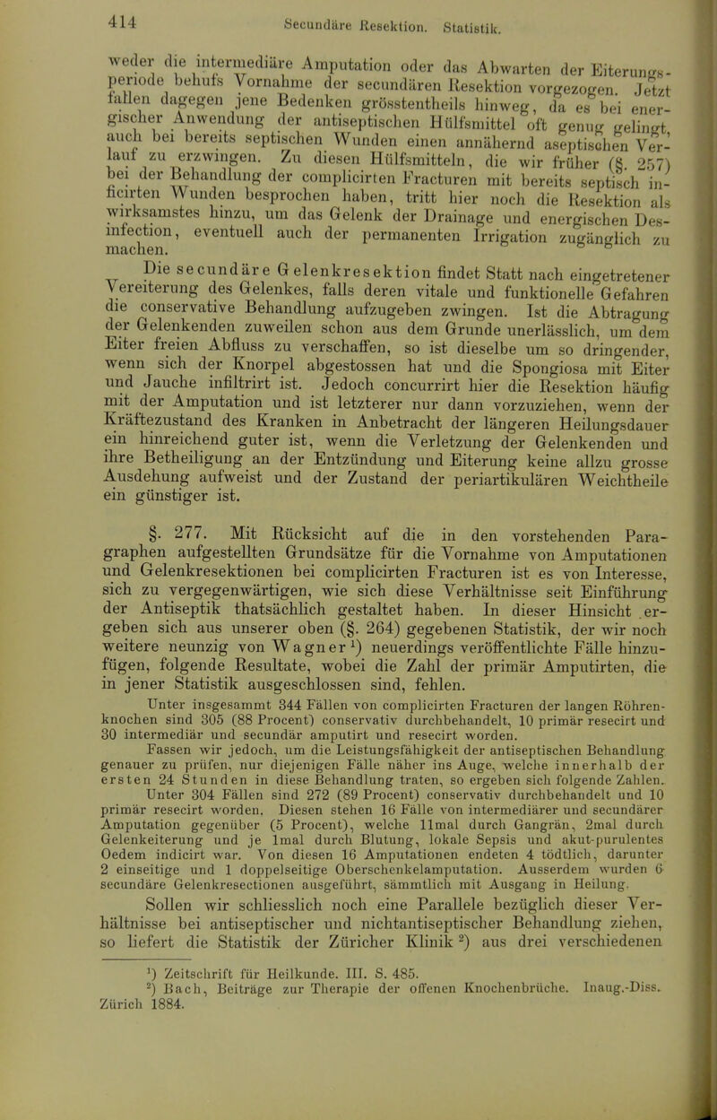 Secundäre Resektion. Statistik. weder die intermediäre Amputation oder das Abwarten der Eiterungs- penode behufs Vornahme der secundären Resektion vorgezogen Jetzt fallen dagegen jene Bedenken grösstentheils hinweg, da es bei ener- gischer Anwendung der antiseptischen Hülfsmittel oft genug gelingt auch bei bereits septischen Wunden einen annähernd aseptischen Ver- lauf zu erzwingen. Zu diesen Hülfsmitteln, die wir früher (8 257) bei der Behandlung der complicirten Fracturen mit bereits septisch in- ficirten Wunden besprochen haben, tritt hier noch die Resektion als wirksamstes hinzu, um das Gelenk der Drainage und energischen Des- mfection, eventuell auch der permanenten Irrigation zugänglich zu macnen. Die secundäre Gelenkresektion findet Statt nach eingetretener Vereiterung des Gelenkes, falls deren vitale und funktionelle Gefahren die conservative Behandlung aufzugeben zwingen. Ist die Abtragung der Gelenkenden zuweilen schon aus dem Grunde unerlässlich, um dem Eiter freien Abfluss zu verschaffen, so ist dieselbe um so dringender, wenn sich der Knorpel abgestossen hat und die Spongiosa mit Eiter und Jauche infiltrirt ist. Jedoch concurrirt hier die Resektion häufig mit der Amputation und ist letzterer nur dann vorzuziehen, wenn der Kräftezustand des Kranken in Anbetracht der längeren Heilungsdauer ein hinreichend guter ist, wenn die Verletzung der Gelenkenden und ihre Betheiligung an der Entzündung und Eiterung keine allzu grosse Ausdehung aufweist und der Zustand der periartikulären Weichtheile ein günstiger ist. §. 277. Mit Rücksicht auf die in den vorstehenden Para- graphen aufgestellten Grundsätze für die Vornahme von Amputationen und Gelenkresektionen bei complicirten Fracturen ist es von Interesse, sich zu vergegenwärtigen, wie sich diese Verhältnisse seit Einführung der Antiseptik thatsächlich gestaltet haben. In dieser Hinsicht .er- geben sich aus unserer oben (§. 264) gegebenen Statistik, der wir noch weitere neunzig von Wagner1) neuerdings veröffentlichte Fälle hinzu- fügen, folgende Resultate, wobei die Zahl der primär Amputirten, die in jener Statistik ausgeschlossen sind, fehlen. Unter insgesammt 344 Fällen von complicirten Fracturen der langen Röhren- knochen sind 305 (88 Procent) conservativ durchbehandelt, 10 primär resecirt und 30 intermediär und secundär amputirt und resecirt worden. Fassen wir jedoch, um die Leistungsfähigkeit der antiseptischen Behandlung genauer zu prüfen, nur diejenigen Fälle näher ins Auge, welche innerhalb der ersten 24 Stunden in diese Behandlung traten, so ergeben sich folgende Zahlen. Unter 304 Fällen sind 272 (89 Procent) conservativ durchbehandelt und 10 primär resecirt worden. Diesen stehen 16 Fälle von intermediärer und secundärer Amputation gegenüber (5 Procent), welche llmal durch Gangrän, 2mal durch Gelenkeiterung und je lmal durch Blutung, lokale Sepsis und akut-purulentes Oedem indicirt war. Von diesen 16 Amputationen endeten 4 tödtlich, darunter 2 einseitige und 1 doppelseitige Oberschenkelamputation. Ausserdem wurden 6 secundäre Gelenkresectionen ausgeführt, sämmtlich mit Ausgang in Heilung. Sollen wir schliesslich noch eine Parallele bezüglich dieser Ver- hältnisse bei antiseptischer und nichtantiseptischer Behandlung ziehen, so liefert die Statistik der Züricher Klinik2) aus drei verschiedenen J) Zeitschrift für Heilkunde. III. S. 485. 2) Bach, Beiträge zur Therapie der offenen Knochenbrüche. Inaug.-Diss. Zürich 1884.