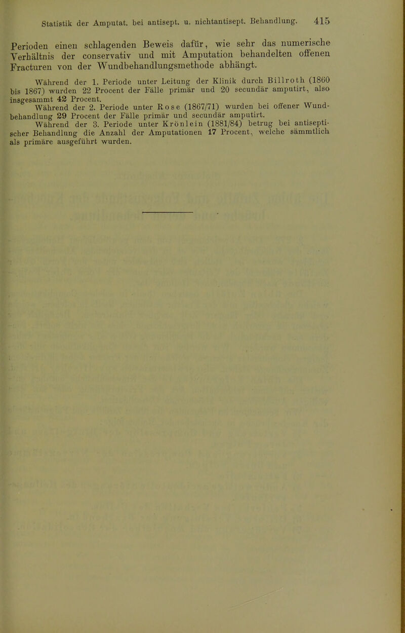 Perioden einen schlagenden Beweis dafür, wie sehr das numerische Verhältnis der conservativ und mit Amputation behandelten offenen Fracturen von der Wundbehandlungsmethode abhängt. Während der 1. Periode unter Leitung der Klinik durch Billroth (1860 bis 1867) wurden 22 Procent der Fälle primär und 20 secundär amputirt, also insgesammt 42 Procent. Während der 2. Periode unter Rose (1867/71) wurden bei offener Wund- behandlung 29 Procent der Fälle primär und secundär amputirt. Während der 3. Periode unter Krönlein (1881/84) betrug bei antisepti- scher Behandlung die Anzahl der Amputationen 17 Procent, welche sämmtlich als primäre ausgeführt wurden.