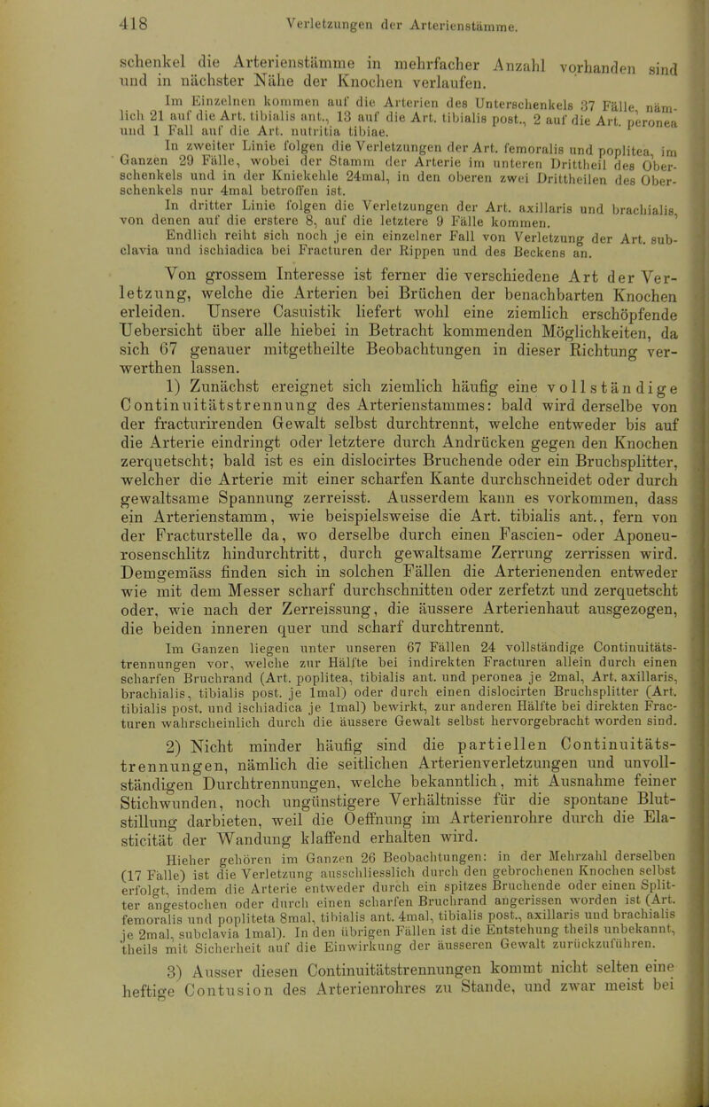 Schenkel die Arterienstämme in mehrfacher Anzahl vorhanden sind und in nächster Nähe der Knochen verlaufen. Im Einzelnen kommen auf die Arterien des Unterschenkels 37 Fälle näm lieh 21 auf die Art. tibialis unt., 13 auf die Art. tibialis post., 2 auf die Art peronea und 1 Fall auf die Art. nutritia tibiae. ' In zweiter Linie folgen die Verletzungen der Art. femoralis und poplitea im Ganzen 29 Fälle, wobei der Stamm der Arterie im unteren Drittheil des Ober- schenkels und in der Kniekehle 24mal, in den oberen zwei Drittheilen des Ober- schenkels nur 4mal betroffen ist. In dritter Linie folgen die Verletzungen der Art. axillaris und brachialis von denen auf die erstere 8, auf die letztere 9 Fälle kommen. Endlich reiht sich noch je ein einzelner Fall von Verletzung der Art. sub- clavia und ischiadica bei Fracturen der Rippen und des Beckens an. Von grossem Interesse ist ferner die verschiedene Art der Ver- letzung, welche die Arterien bei Brüchen der benachbarten Knochen erleiden. Unsere Casuistik liefert wohl eine ziemlich erschöpfende Uebersicht über alle hiebei in Betracht kommenden Möglichkeiten, da sich 67 genauer mitgetheilte Beobachtungen in dieser Richtung ver- werthen lassen. 1) Zunächst ereignet sich ziemlich häufig eine vollständige Continuitätstrennung des Arterienstammes: bald wird derselbe von der fraetnrirenden Gewalt selbst durchtrennt, welche entweder bis auf die Arterie eindringt oder letztere durch Andrücken gegen den Knochen zerquetscht; bald ist es ein dislocirtes Bruchende oder ein Bruchsplitter, welcher die Arterie mit einer scharfen Kante durchschneidet oder durch gewaltsame Spannung zerreisst. Ausserdem kann es vorkommen, dass ein Arterienstamm, wie beispielsweise die Art. tibialis ant., fern von der Fracturstelle da, wo derselbe durch einen Fascien- oder Aponeu- rosenschlitz hindurchtritt, durch gewaltsame Zerrung zerrissen wird. Demgemäss finden sich in solchen Fällen die Arterienenden entweder wie mit dem Messer scharf durchschnitten oder zerfetzt und zerquetscht oder, wie nach der Zerreissung, die äussere Arterienhaut ausgezogen, die beiden inneren quer und scharf durchtrennt. Im Ganzen liegen unter unseren 67 Fällen 24 vollständige Continuitäts- trennungen vor, welche zur Hälfte bei indirekten Fracturen allein durch einen scharfen Bruchrand (Art. poplitea, tibialis ant. und peronea je 2mal, Art. axillaris, brachialis, tibialis post. je lmal) oder durch einen dislocirten Bruchsplitter (Art, tibialis post. und ischiadica je lmal) bewirkt, zur anderen Hälfte bei direkten Frac- turen wahrscheinlich durch die äussere Gewalt selbst hervorgebracht worden sind. 2) Nicht minder häufig sind die partiellen Oontinuitäts- trennungen, nämlich die seitlichen Arterienverletzungen und unvoll- ständigen Durchtrennungen, welche bekanntlich, mit Ausnahme feiner Stichwunden, noch ungünstigere Verhältnisse für die spontane Blut- stillung darbieten, weil die Oeffnung im Arterienrohre durch die Ela- sticität der Wandung klaffend erhalten wird. Hieher gehören im Ganzen 26 Beobachtungen: in der Mehrzahl derselben (17 Fälle) ist die Verletzung ausschliesslich durch den gebrochenen Knochen selbst erfolgt, indem die Arterie entweder durch ein spitzes Bruchende oder einen Split- ter angestochen oder durch einen scharfen Bruchrand angerissen worden ist (Art. femoralis und popliteta 8mal, tibialis ant. 4mal, tibialis post., axillaris und brachialis je 2mal, subclavia lmal). In den übrigen Fällen ist die Entstehung theils unbekannt, theils mit Sicherheit auf die Einwirkung der äusseren Gewalt zurückzuführen. 3) Ausser diesen Continuitätstrennungen kommt nicht selten eine heftige Contusion des Arterienrohres zu Stande, und zwar meist bei