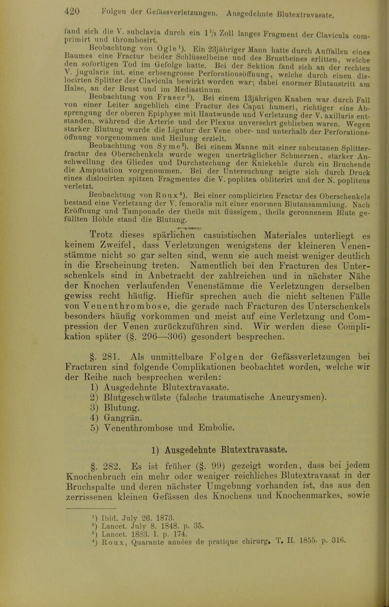 fand Sich die V. subclavia durch ein 1 >/» Zoll langes Fragment der Clavicula com- pnmirt und thrombosirt. Beobachtung von Ogle1). Ein 23jähriger Mann hatte durch Auffallen eines Baumes eine Fractur beider Schlüsselbeine und des Brustbeines erlitten welche den sofortigen Tod im Gefolge hatte. Bei der Sektion fand sich an der rechten V. jugularis int. eine erbsengrosse Perfonitionsöffnung, welche durch einen dis- locirten Splitter der Clavicula bewirkt worden war; dabei enormer Blutaustritt am Halse, an der Brust und im Mediastinum. Beobachtung von Fräser2). Bei einem 13jährigen Knaben war durch Fall von einer Leiter angeblich eine Fractur des Caput humeri, richtiger eine Ab- sprengung der oberen Epiphyse mit Hautwunde und Verletzung der V. axillaris ent- standen, während die Arterie und der Plexus unversehrt geblieben waren Wegen starker Blutung wurde die Ligatur der Vene ober- und unterhalb der Perforations- öffnung vorgenommen und Heilung erzielt. Beobachtung von Syme3). Bei einem Manne mit einer subcutanen Splitter- fractur des Oberschenkels wurde wegen unerträglicher Schmerzen, starker An- schwellung des Gliedes und Durchstechung der Kniekehle durch ein Bruchende die Amputation vorgenommen. Bei der Untersuchung zeigte sich durch Druck eines dislocirten spitzen Fragmentes die V. poplitea obliterirt und der N. popliteus verletzt. Beobachtung von Roux4). Bei einer complicirten Fractur des Oberschenkels bestand eine Verletzung der V. femoralis mit einer enormen Blutansammlung. Nach Eröffnung und Tamponade der theils mit flüssigem, theils geronnenem Blute ge- füllten Höhle stand die Blutung. Trotz dieses spärlichen casuistischen Materiales unterliegt es keinem Zweifel, dass Verletzungen wenigstens der kleineren Venen- stämme nicht so gar selten sind, wenn sie auch meist weniger deutlich in die Erscheinung treten. Namentlich bei den Fracturen des Unter- schenkels sind in Anbetracht der zahlreichen und in nächster Nähe der Knochen verlaufenden Venenstämme die Verletzungen derselben gewiss recht häufig. Hiefür sprechen auch die nicht seltenen Fälle von Venenthrombose, die gerade nach Fracturen des Unterschenkels besonders häufig vorkommen und meist auf eine Verletzung und Com- pression der Venen zurückzuführen sind. Wir werden diese Compli- kation später (§. 296—306) gesondert besprechen. §. 281. Als unmittelbare Folgen der Gefässverletzungen bei Fracturen sind folgende Complikationen beobachtet worden, welche wir der Reihe nach besprechen werden: 1) Ausgedehnte Blutextravasate. 2) Blutgeschwülste (falsche traumatische Aneurysmen). 3) Blutung. 4) Gangrän. 5) Venenthrombose und Embolie. 1) Ausgedehnte Blutextravasate. §. 282. Es ist früher (§. 99) gezeigt worden, dass bei jedem Knochenbruch ein mehr oder weniger reichliches Blutextravasat in der Bruchspalte und deren nächster Umgebung vorhanden ist, das aus den zerrissenen kleinen Gefässen des Knochens und Knochenmarkes, sowie :) Ibid. July 26. 1873. 2) Lancet. July 8. 1848. p. 35. 3) Lancet. 1883. I. p. 174. 4J Roux, Quarante annees de pratique chirurg. T. II. 1855. p. 310.