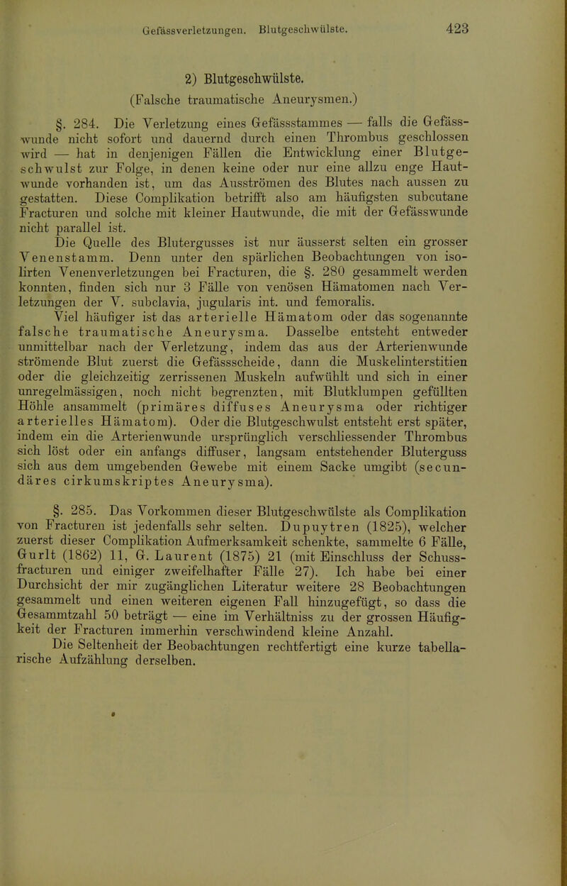 2) Blutgeschwülste. (Falsche traumatische Aneurysmen.) §. 284. Die Verletzung eines Gefässstammes — falls die Gefäss- wunde nicht sofort und dauernd durch einen Thrombus geschlossen wird — hat in denjenigen Fällen die Entwicklung einer Blutge- schwulst zur Folge, in denen keine oder nur eine allzu enge Haut- wunde vorhanden ist, um das Ausströmen des Blutes nach aussen zu gestatten. Diese Complikation betrifft also am häufigsten subcutane Fracturen und solche mit kleiner Hautwunde, die mit der Gefässwunde nicht parallel ist. Die Quelle des Blutergusses ist nur äusserst selten ein grosser Venenstamm. Denn unter den spärlichen Beobachtungen von iso- lirten Venenverletzungen bei Fracturen, die §. 280 gesammelt werden konnten, finden sich nur 3 Fälle von venösen Hämatomen nach Ver- letzungen der V. subclavia, jugularis int. und femoralis. Viel häufiger ist das arterielle Hämatom oder das sogenannte falsche traumatische Aneurysma. Dasselbe entsteht entweder unmittelbar nach der Verletzung, indem das aus der Arterienwunde strömende Blut zuerst die Gefässscheide, dann die Muskelinterstitien oder die gleichzeitig zerrissenen Muskeln aufwühlt und sich in einer unregelmässigen, noch nicht begrenzten, mit Blutklumpen gefüllten Höhle ansammelt (primäres diffuses Aneurysma oder richtiger arterielles Hämatom). Oder die Blutgeschwulst entsteht erst später, indem ein die Arterienwunde ursprünglich verschliessender Thrombus sich löst oder ein anfangs diffuser, langsam entstehender Bluterguss sich aus dem umgebenden Gewebe mit einem Sacke umgibt (secun- däres cirkumskriptes Aneurysma). §. 285. Das Vorkommen dieser Blutgeschwülste als Complikation von Fracturen ist jedenfalls sehr selten. Dupuytren (1825), welcher zuerst dieser Complikation Aufmerksamkeit schenkte, sammelte 6 Fälle, Gurlt (1862) 11, G.Laurent (1875) 21 (mit Einschluss der Schuss- fracturen und einiger zweifelhafter Fälle 27). Ich habe bei einer Durchsicht der mir zugänglichen Literatur weitere 28 Beobachtungen gesammelt und einen weiteren eigenen Fall hinzugefügt, so dass die Gesammtzahl 50 beträgt — eine im Verhältniss zu der grossen Häufig- keit der Fracturen immerhin verschwindend kleine Anzahl. Die Seltenheit der Beobachtungen rechtfertigt eine kurze tabella- rische Aufzählung derselben.