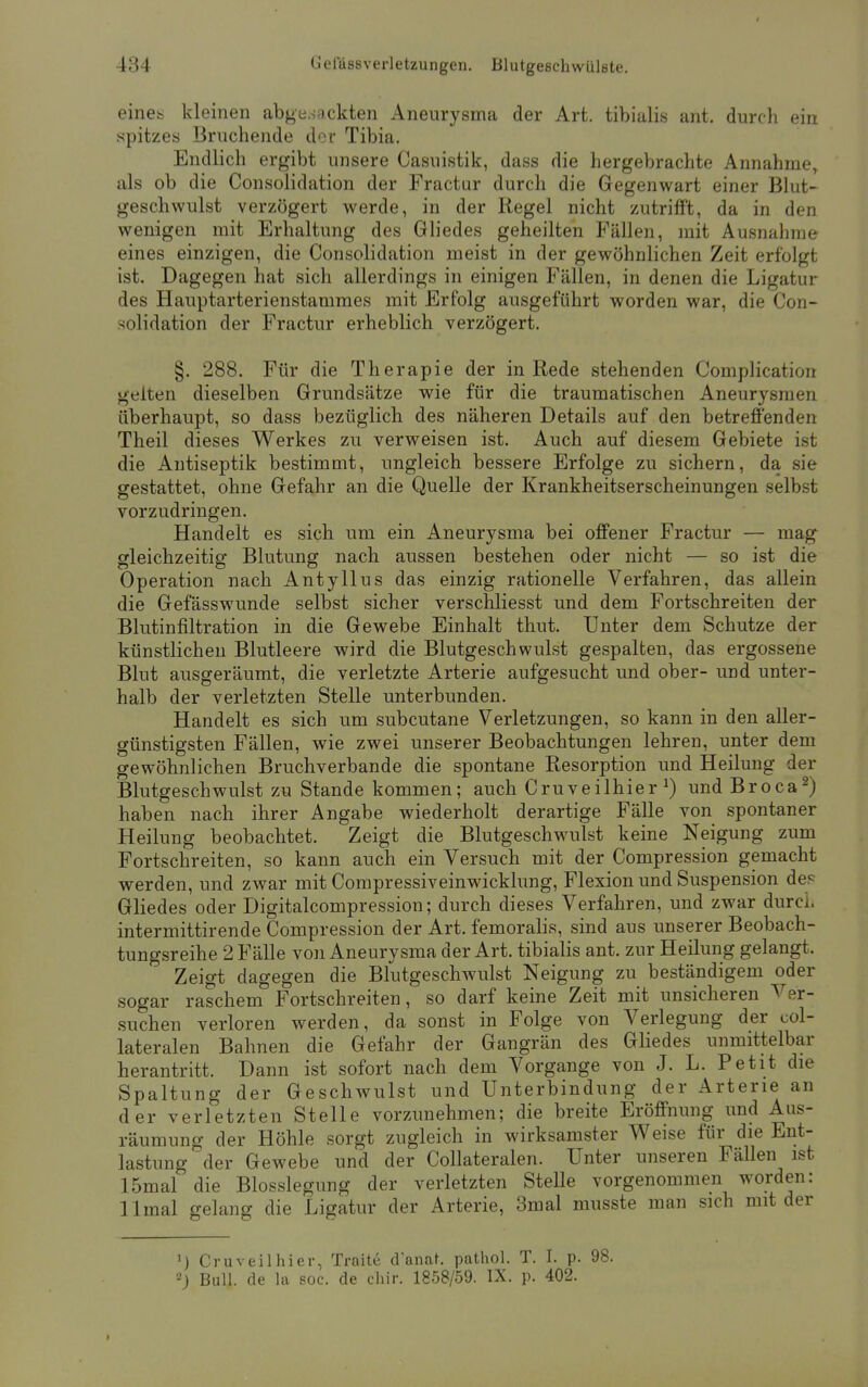 eines kleinen abgesackten Aneurysma der Art. tibialis ant. durch ein spitzes Bruchende der Tibia. Endlich ergibt unsere Casuistik, dass die hergebrachte Annahme, als ob die Consolidation der Fractur durch die Gegenwart einer Blut- geschwulst verzögert werde, in der Regel nicht zutrifft, da in den wenigen mit Erhaltung des Gliedes geheilten Fällen, mit Ausnahme eines einzigen, die Consolidation meist in der gewöhnlichen Zeit erfolgt ist. Dagegen hat sich allerdings in einigen Fällen, in denen die Ligatur des Hauptarterienstammes mit Erfolg ausgeführt worden war, die Con- solidation der Fractur erheblich verzögert. §. 288. Für die Therapie der in Rede stehenden Complication gelten dieselben Grundsätze wie für die traumatischen Aneurysmen überhaupt, so dass bezüglich des näheren Details auf den betreffenden Theil dieses Werkes zu verweisen ist. Auch auf diesem Gebiete ist die Antiseptik bestimmt, ungleich bessere Erfolge zu sichern, da sie gestattet, ohne Gefahr an die Quelle der Krankheitserscheinungen selbst vorzudringen. Handelt es sich um ein Aneurysma bei offener Fractur — mag gleichzeitig Blutung nach aussen bestehen oder nicht — so ist die Operation nach Antyllus das einzig rationelle Verfahren, das allein die Gefässwunde selbst sicher verschliesst und dem Fortschreiten der Blutinfiltration in die Gewebe Einhalt thut. Unter dem Schutze der künstlichen Blutleere wird die Blutgeschwulst gespalten, das ergossene Blut ausgeräumt, die verletzte Arterie aufgesucht und ober- und unter- halb der verletzten Stelle unterbunden. Handelt es sich um subcutane Verletzungen, so kann in den aller- günstigsten Fällen, wie zwei unserer Beobachtungen lehren, unter dem gewöhnlichen Bruchverbande die spontane Resorption und Heilung der Blutgeschwulst zu Stande kommen; auch Cruveilhier x) und Broca2) haben nach ihrer Angabe wiederholt derartige Fälle von spontaner Heilung beobachtet. Zeigt die Blutgeschwulst keine Neigung zum Fortschreiten, so kann auch ein Versuch mit der Compression gemacht werden, und zwar mit Compressiveinwicklung, Flexion und Suspension de? Gliedes oder Digitalcompression; durch dieses Verfahren, und zwar durch intermittirende Compression der Art. femoralis, sind aus unserer Beobach- tungsreihe 2 Fälle von Aneurysma der Art. tibialis ant. zur Heilung gelangt. Zeigt dagegen die Blutgeschwulst Neigung zu beständigem oder sogar raschem Fortschreiten, so darf keine Zeit mit unsicheren Ver- suchen verloren werden, da sonst in Folge von Verlegung der col- lateralen Bahnen die Gefahr der Gangrän des Gliedes unmittelbar herantritt. Dann ist sofort nach dem Vorgange von J. L. Petit die Spaltung der Geschwulst und Unterbindung der Arterie an der verletzten Stelle vorzunehmen; die breite Eröffnung und Aus- räumung der Höhle sorgt zugleich in wirksamster Weise für die Ent- lastung der Gewebe und der Collateralen. Unter unseren Fällen ist 15mal die Blosslegung der verletzten Stelle vorgenommen worden: llmal gelang die Ligatur der Arterie, 3mal musste man sich mit der ') Cruveilhier, Traite d'anat. pathol. T. I. p. 98. 2J Bull, de la soc. de chir. 1858/59. IX. p. 402. I