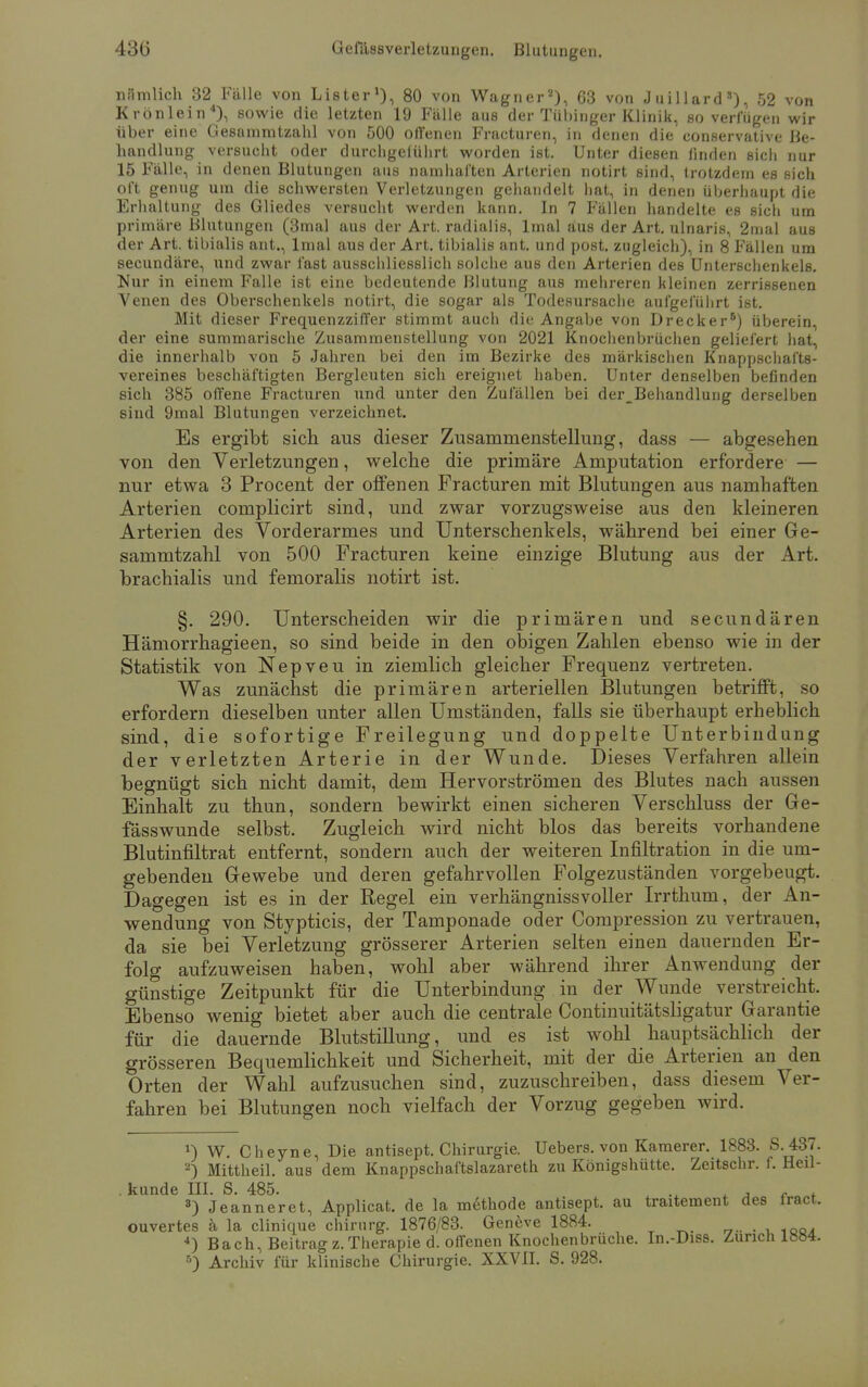 nämlich 32 Fälle von Lister1), 80 von Wagner2), 63 von Juillard8), 52 von Krönlein4}, sowie die letzten 19 Fälle aus der Tübinger Klinik, so verlugen wir über eine Gesammtzahl von 500 offenen Fracturen, in denen die conservative Be- handlung versucht oder durchgelührt worden ist. Unter diesen finden sich nur 15 Fälle, in denen Blutungen aus namhaften Arterien notirt sind, trotzdem es sich oft genug um die schwersten Verletzungen gehandelt hat, in denen überhaupt die Erhaltung des Gliedes versucht werden kann. In 7 Fällen handelte es sich um primäre Blutungen (3mal aus der Art. radialis, lmal aus der Art. ulnaris, 2mal aus der Art. tibialis ant., lmal aus der Art. tibialis ant. und post. zugleich), in 8 Fällen um secundäre, und zwar fast ausschliesslich solche aus den Arterien des Unterschenkels. Nur in einem Falle ist eine bedeutende Blutung aus mehreren kleinen zerrissenen Venen des Oberschenkels notirt, die sogar als Todesursache aufgeführt ist. Mit dieser Frequenzziffer stimmt auch die Angabe von Drecker8) überein, der eine summarische Zusammenstellung von 2021 Knochenbrüchen geliefert hat, die innerhalb von 5 Jahren bei den im Bezirke des märkischen Knappschafts- vereines beschäftigten Bergleuten sich ereignet haben. Unter denselben befinden sich 385 offene Fracturen und unter den Zufällen bei der_Behandlung derselben sind 9mal Blutungen verzeichnet. Es ergibt sich aus dieser Zusammenstellung, dass — abgesehen von den Verletzungen, welche die primäre Amputation erfordere — nur etwa 3 Procent der offenen Fracturen mit Blutungen aus namhaften Arterien complicirt sind, und zwar vorzugsweise aus den kleineren Arterien des Vorderarmes und Unterschenkels, während bei einer Ge- sammtzahl von 500 Fracturen keine einzige Blutung aus der Art. brachialis und femoralis notirt ist. §. 290. Unterscheiden wir die primären und secundären Hämorrhagieen, so sind beide in den obigen Zahlen ebenso wie in der Statistik von Nepveu in ziemlich gleicher Frequenz vertreten. Was zunächst die primären arteriellen Blutungen betrifft, so erfordern dieselben unter allen Umständen, falls sie überhaupt erheblich sind, die sofortige Freilegung und doppelte Unterbindung der verletzten Arterie in der Wunde. Dieses Verfahren allein begnügt sich nicht damit, dem Hervorströmen des Blutes nach aussen Einhalt zu thun, sondern bewirkt einen sicheren Verschluss der Ge- fässwunde selbst. Zugleich wird nicht blos das bereits vorhandene Blutinfiltrat entfernt, sondern auch der weiteren Infiltration in die um- gebenden Gewebe und deren gefahrvollen Folgezuständen vorgebeugt. Dagegen ist es in der Regel ein verhängnissvoller Irrthum, der An- wendung von Stypticis, der Tamponade oder Compression zu vertrauen, da sie bei Verletzung grösserer Arterien selten einen dauernden Er- folg aufzuweisen haben, wohl aber während ihrer Anwendung der günstige Zeitpunkt für die Unterbindung in der Wunde verstreicht. Ebenso wenig bietet aber auch die centrale Continuitätsligatur Garantie für die dauernde Blutstillung, und es ist wohl hauptsächlich der grösseren Bequemlichkeit und Sicherheit, mit der die Arterien an den Orten der Wahl aufzusuchen sind, zuzuschreiben, dass diesem Ver- fahren bei Blutungen noch vielfach der Vorzug gegeben wird. *) W. Cheyne, Die antisept. Chirurgie. Uebers. von Kamerer. 1883. S. 437. 2) Mittheil, aus dem Knappschaftslazareth zu Königshütte. Zeitschr. f. fleil- . künde III. S. 485. A <■ * 3) Jeanneret, Applicat. de la methode antisept. au traitement des fract. ouvertes ä la clinique chirurg. 1876/83. Geneve 1884. . . 1QQ. 4) Bach, Beitrag z.Therapie d. offenen Knochenbrüche. In.-Diss. Zürich 1884. 6) Archiv für klinische Chirurgie. XXVII. S. 928.