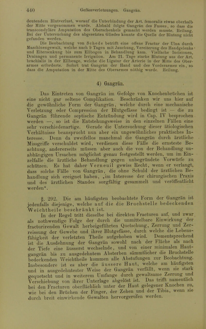 deutendem Blutverlust, worauf die Unterbindung der Art. femoralis etwas oberhalb der Mitte vorgenommen wurde. Alsbald folgte Gangrän des Fusses, so dass die transcondyläre Amputation des Oberschenkels gemacht werden musste. Heilung. Bei der Untersuchung des abgesetzten Gliedes konnte die Quelle der Blutung nicht gefunden werden. Die Beobachtung von Schede betrifft eine offene Fractur der Ulna durch Maschinengewalt, welche nach 9 Tagen mit Jauchung, Vereiterung des Handgelenks und Eitersenkung bis zum Ellbogen in Behandlung kam. Vielfache Incisionen, Drainagen und permanente Irrigation. Am 21. Tage starke Blutung aus der Art. brachialis in der Ellbeuge, welche die Ligatur der Arterie in der Mitte des Ober- armes erforderte. Sofort trat Gangrän der Hand und des Vorderarmes ein, so dass die Amputation in der Mitte des Oberarmes nöthig wurde. Heilung. 4) Gangrän. Das Eintreten von Gangrän im Gefolge von Knochenbrüchen ist eine nicht gar seltene Complikation. Beschränken wir uns hier auf die gewöhnliche Form der Gangrän, welche durch eine mechanische Verletzung oder Compression der Blutgefässe bedingt ist die zu Gangrän führende septische Entzündung wird in Cap. IV besprochen werden —, so ist die Entstehungsweise in den einzelnen Fällen eine sehr verschiedenartige. Gerade die Untersuchung dieser ätiologischen Verhältnisse beansprucht nun aber ein ungewöhnliches praktisches In- teresse. Denn da zweifellos manchmal die Gangrän durch ärztliche Missgriffe verschuldet wird, verdienen diese Fälle die ernsteste Be- achtung, andererseits müssen aber auch die von der Behandlung un- abhängigen Ursachen möglichst genau festgestellt werden, um im Ein- zelfalle die ärztliche Behandlung gegen unbegründete Vorwürfe zu schützen. Es hat daher Verneuil gewiss Recht, wenn er verlangt, dass solche Fälle von Gangrän, die ohne Schuld der ärztlichen Be- handlung sich ereignet haben, „im Interesse der chirurgischen Praxis und des ärztlichen Standes sorgfältig gesammelt und veröffentlicht werden. §. 292. Die am häufigsten beobachtete Form der Gangrän ist jedenfalls diejenige, welche auf die die Bruchstelle bedeckenden Weichtheile beschränkt ist. In der Regel tritt dieselbe bei direkten Fracturen auf, und zwar als nothwendige Folge der durch die unmittelbare Einwirkung der fracturirenden Gewalt herbeigeführten Quetschung, Zerrung und Zer- reissung der Gewebe und ihrer Blutgefässe, durch welche die Lebens- fähigkeit der verletzten Theile aufgehoben wird. Dementsprechend ist die Ausdehnung der Gangrän sowohl nach der Fläche als nach der Tiefe eine äusserst wechselnde, und von einer minimalen Haut- gangrän bis zu ausgedehntem Absterben sämmtlicher die Bruchstelle bedeckenden Weichtheile kommen alle Abstufungen zur Beobachtung. Insbesondere ist es aber die äussere Haut, welche am häufigsten und in ausgedehntester Weise der Gangrän verfällt, wenn sie stark gequetscht und in weiterem Umfange durch gewaltsame Zerrung und Verschiebung von ihrer Unterlage abgelöst ist. Das trifft namentlich bei den Fracturen oberflächlich unter der Haut gelegener Knochen zu, wie bei den Brüchen der Finger, der Zehen und der Tibia, wenn sie durch breit einwirkende Gewalten hervorgerufen werden.