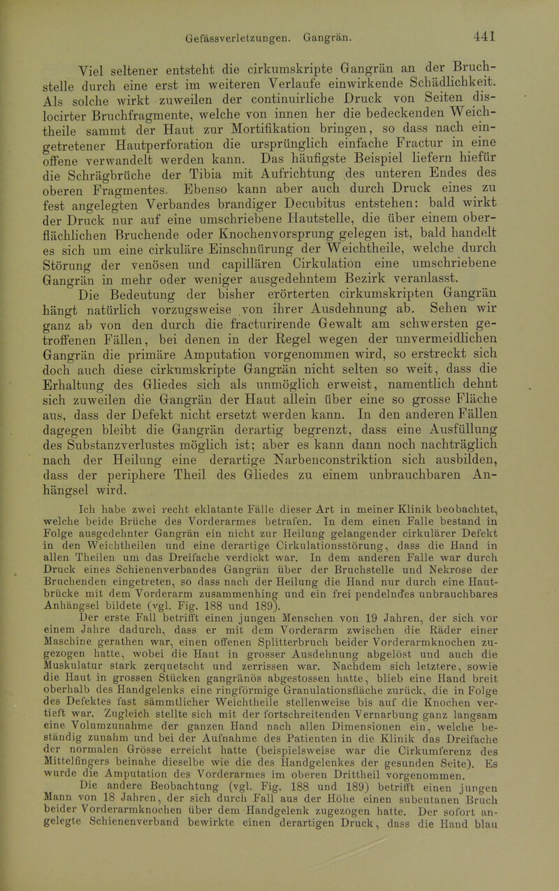 Viel seltener entsteht die cirkumskripte Gangrän an der Bruch- stelle durch eine erst im weiteren Verlaufe einwirkende Schädlichkeit. Als solche wirkt zuweilen der continuirliche Druck von Seiten dis- locirter Bruchfragniente, welche von innen her die bedeckenden Weich- theile sammt der Haut zur Mortifikation bringen, so dass nach ein- getretener Hautperforation die ursprünglich einfache Fractur in eine offene verwandelt werden kann. Das häufigste Beispiel liefern hiefür die Schrägbrüche der Tibia mit Aufrichtung ;des unteren Endes des oberen Fragmentes. Ebenso kann aber auch durch Druck eines zu fest angelegten Verbandes brandiger Decubitus entstehen: bald wirkt der Druck nur auf eine umschriebene Hautstelle, die über einem ober- flächlichen Bruchende oder Knochenvorsprung gelegen ist, bald handelt es sich um eine cirkuläre Einschnürung der Weichtheile, welche durch Störung der venösen und capillären Cirkulatiön eine umschriebene Gangrän in mehr oder weniger ausgedehntem Bezirk veranlasst. Die Bedeutung der bisher erörterten cirkumskripten Gangrän hängt natürlich vorzugsweise von ihrer Ausdehnung ab. Sehen wir ganz ab von den durch die fracturirende Gewalt am schwersten ge- troffenen Fällen, bei denen in der Regel wegen der unvermeidlichen Gangrän die primäre Amputation vorgenommen wird, so erstreckt sich doch auch diese cirkumskripte Gangrän nicht selten so weit, dass die Erhaltung des Gliedes sich als unmöglich erweist, namentlich dehnt sich zuweilen die Gangrän der Haut allein über eine so grosse Fläche aus, dass der Defekt nicht ersetzt werden kann. In den anderen Fällen dagegen bleibt die Gangrän derartig begrenzt, dass eine Ausfüllung des Substanzverlustes möglich ist; aber es kann dann noch nachträglich nach der Heilung eine derartige Narbenconstriktion sich ausbilden, dass der periphere Theil des Gliedes zu einem unbrauchbaren An- hängsel wird. Ich habe zwei recht eklatante Fälle dieser Art in meiner Klinik beobachtet, welche beide Brüche des Vorderarmes betrafen. In dem einen Falle bestand in Folge ausgedehnter Gangrän ein nicht zur Heilung gelangender cirkulärer Defekt in den Weichtheilen und eine derartige Cirkulationsstörung, dass die Hand in allen Theilen um das Dreifache verdickt war. In dem anderen Falle war durch Druck eines Schienenverbandes Gangrän über der Bruchstelle und Nekrose der Bruchenden eingetreten, so dass nach der Heilung die Hand nur durch eine Haut- brücke mit dem Vorderarm zusammenhing und ein frei pendelndes unbrauchbares Anhängsel bildete (vgl. Fig. 188 und 189). Der erste Fall betrifft einen jungen Menschen von 19 Jahren, der sich vor einem Jahre dadurch, dass er mit dem Vorderarm zwischen die Räder einer Maschine gerathen war, einen offenen Splitterbruch beider Vorderarmknochen zu- gezogen hatte, wobei die Haut in grosser Ausdehnung abgelöst und auch die Muskulatur stark zerquetscht und zerrissen war. Nachdem sich letztere, sowie die Haut in grossen Stücken gangränös abgestossen hatte, blieb eine Hand breit oberhalb des Handgelenks eine ringförmige Granulationsfläche zurück, die in Folge des Defektes fast sämmtlicher Weichtheile stellenweise bis auf die Knochen ver- tieft war. Zugleich stellte sich mit der fortschreitenden Vernarbung ganz langsam eine Volumzunahme der ganzen Hand nach allen Dimensionen ein, welche be- slaurlig zunahm und bei der Aufnahme des Patienten in die Klinik das Dreifache der normalen Grösse erreicht hatte (beispielsweise war die Cirkumferenz des Mittelfingers beinahe dieselbe wie die des Handgelenkes der gesunden Seite). Es wurde die Amputation des Vorderarmes im oberen Drittheil vorgenommen. Die andere Beobachtung (vgl. Fig. 188 und 189) betrifft einen jungen Mann von 18 Jahren, der sich durch Fall aus der Höhe einen subcutanen Bruch beider Vorderarmknochen über dem Handgelenk zugezogen hatte. Der sofort an- gelegte Schienenverband bewirkte einen derartigen Druck, dass die Hand blau