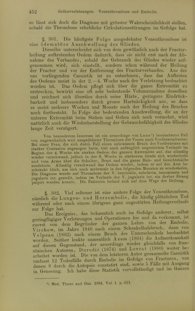 so lässt sich doch die Diagnose mit grösster Wahrscheinlichkeit stellen, sobald die Thrombose erhebliche Cirkulationsstörungen im Gefolge hat. §. 301. Die häufigste Folge ausgedehnter Venenthrombose ist eine ödematöse Anschwellung des Gliedes. Dieselbe unterscheidet sich von dem gewöhnlich nach der Fractur- heilung auftretenden Oedem dadurch, dass sie nicht erst nach der Ab- nahme des Verbandes, sobald der Gebrauch des Gliedes wieder auf- genommen wird, sich einstellt, sondern schon während der Heilung der Fractur und vor der Entfernung des Fracturverbandes. Aus der uns vorliegenden Casuistik ist zu entnehmen, dass das Auftreten des Oedems meist in der 2.—4. Woche nach der Verletzung beobachtet worden ist. Das Oedem pflegt sich über die ganze Extremität zu erstrecken, bewirkt eine oft sehr bedeutende Volumzunahme desselben und zeichnet sich überdies durch seine Härte, geringere Eindrück- barkeit und insbesondere durch grosse Hartnäckigkeit aus, so dass es meist mehrere Wochen und Monate nach der Heilung des Bruches noch fortbesteht. In Folge der bedeutenden Anschwellung, die an der unteren Extremität beim Stehen und Gehen sich noch vermehrt, wird natürlich auch die Wiederherstellung der Gebrauchsfähigkeit des Gliedes lange Zeit verzögert. Von besonderem Interesse ist ein neuerdings vonLane1) beobachteter Fall von ungewöhnlich weit ausgedehnter Thrombose der Venen nach Vorderarmfractur. Bei einer Frau, die sich durch Fall einen subcutanen Bruch des Vorderarmes mit starker Contusion zugezogen hatte, trat nach anfänglich ungestörtem Verlaufe im Beginn der 4. Woche ein starkes Oedem der ganzeu Extremität auf, das allmälig wieder verschwand, jedoch in der 8. Woche in stärkerem Grade sich wiederholte und vom Arme über die Schulter, Brust und die ganze Hals- und Gesichtshälfte ausdehnte. Allmälig verschwand das Oedem wieder, indem es auf den Arm be- schränkt blieb, um sich noch mehrmals in den folgenden Monaten zu wiederholen. Die Diagnose wurde auf Thrombose der V. brachialis, subclavia, innominaia und iugularis int. gestellt, indem im Verlaufe der V. jugularis int. ein derber Strang palpirt werden konnte. Die Patientin befand sich auf dem Wege der Heilung. §. 302. Viel seltener ist eine andere Folge der Venenthrombose, nämlich die Lungen- und Herzembolie, die häufig plötzlichen Tod während oder nach einem übrigens ganz ungestörten Heilungsverlaufe zur Folge hat. i . Das Ereigniss, das bekauntich auch im Gefolge anderer, selbst geringfügiger Verletzungen und Operationen hie und da vorkommt, ist zuerst von dem Begründer der ganzen Lehre von der Embolie, Virchow im Jahre 1846 nach einem Schenkelhalsbruch, dann von Velpeau (1862) nach einem Bruch des Unterschenkels beobachtet worden Seither lenkte namentlich Azam (1864) die Aufmerksamkeit auf diesen Gegenstand, der neuerdings wieder gleichMs von fran- zösischen Autoren, Durodie (1874) und Levrat (1880) weiter be- arbeitet worden ist. Die von dem letzteren Autor gesammelte Casuistik umfasst 12 Todesfälle durch Embolie im Gefolge von Fracturen, von denen 8 durch die Autopsie constatirt sind, sowie 5 Fälle mit Ausgang in Genesung. Ich habe diese Statistik vervollständigt und im Ganzen ^ Med. Times and Gaz. 1884. Vol. I. p. 611.