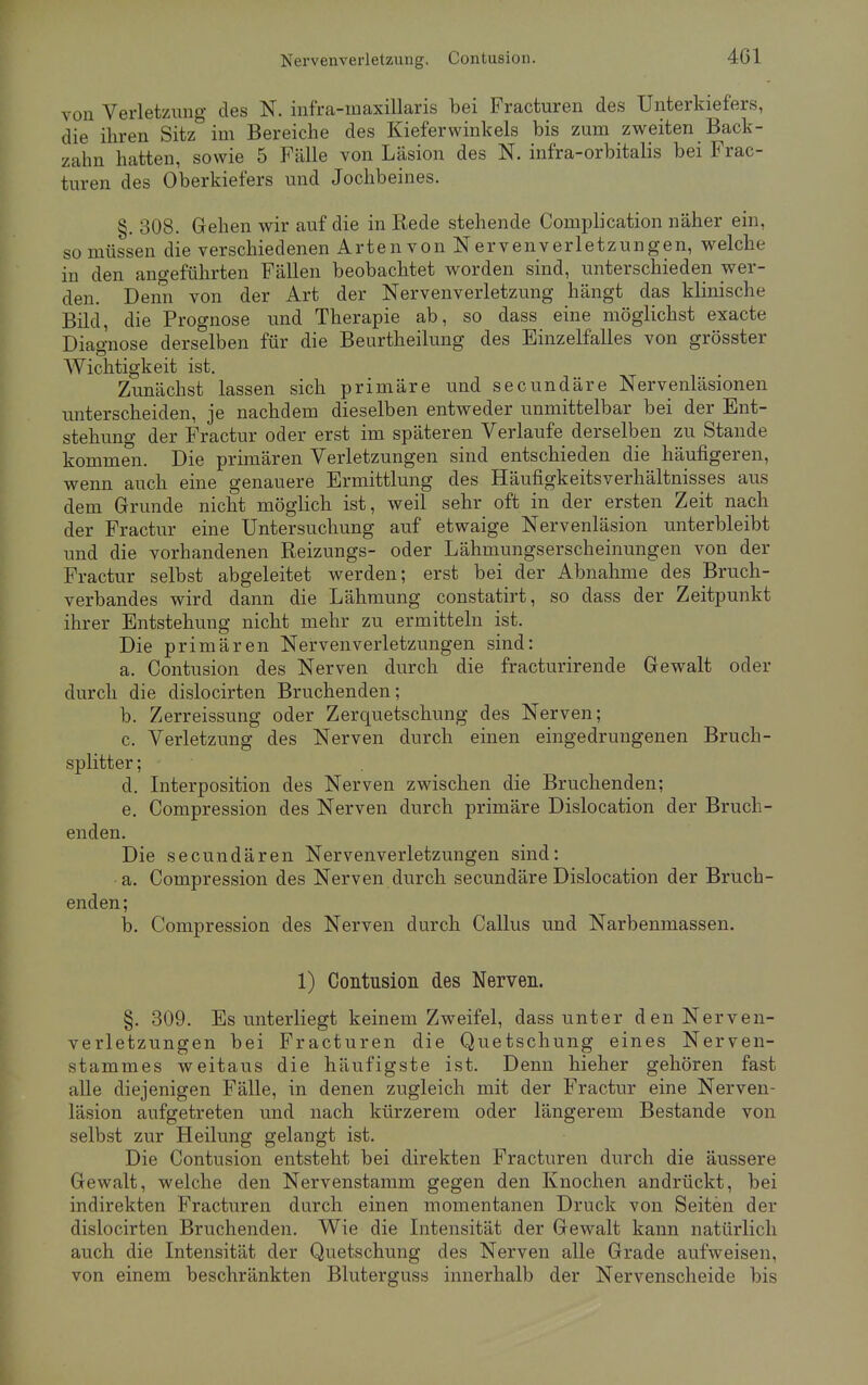 von Verletzung des N. infra-inaxillaris bei Fracturen des Unterkiefers, die ihren Sitz im Bereiche des Kieferwinkels bis zum zweiten Back- zahn hatten, sowie 5 Fälle von Läsion des N. infra-orbitalis bei Frac- turen des Oberkiefers und Jochbeines. 8. 308. Gehen wir auf die in Rede stehende Complication näher ein, so müssen die verschiedenen Arten von Nervenverletzungen, welche in den angeführten Fällen beobachtet worden sind, unterschieden wer- den. Denn von der Art der Nervenverletzung hängt das klinische Bild, die Prognose und Therapie ab, so dass eine möglichst exacte Diagnose derselben für die Beurtheilung des Einzelfalles von grösster Wichtigkeit ist. Zunächst lassen sich primäre und secundäre Nervenläsionen unterscheiden, je nachdem dieselben entweder unmittelbar bei der Ent- stehung der Fractur oder erst im späteren Verlaufe derselben zu Stande kommen. Die primären Verletzungen sind entschieden die häufigeren, wenn auch eine genauere Ermittlung des Häufigkeitsverhältnisses aus dem Grunde nicht möglich ist, weil sehr oft in der ersten Zeit nach der Fractur eine Untersuchung auf etwaige Nervenläsion unterbleibt und die vorhandenen Reizungs- oder Lähmungserscheinungen von der Fractur selbst abgeleitet werden; erst bei der Abnahme des Bruch- verbandes wird dann die Lähmung constatirt, so dass der Zeitpunkt ihrer Entstehung nicht mehr zu ermitteln ist. Die primären Nerven Verletzungen sind: a. Contusion des Nerven durch die fracturirende Gewalt oder durch die dislocirten Bruchenden; b. Zerreissung oder Zerquetschung des Nerven; c. Verletzung des Nerven durch einen eingedrungenen Bruch- splitter ; d. Interposition des Nerven zwischen die Bruchenden; e. Compression des Nerven durch primäre Dislocation der Bruch - enden. Die secundären Nervenverletzungen sind: a. Compression des Nerven durch secundäre Dislocation der Bruch- enden; b. Compression des Nerven durch Callus und Narbenmassen. 1) Contusion des Nerven. §. 309. Es unterliegt keinem Zweifel, dass unter den Nerven- verletzungen bei Fracturen die Quetschung eines Nerven- stammes weitaus die häufigste ist. Denn hieher gehören fast alle diejenigen Fälle, in denen zugleich mit der Fractur eine Nerven- läsion aufgetreten und nach kürzerem oder längerem Bestände von selbst zur Heilung gelangt ist. Die Contusion entsteht bei direkten Fracturen durch die äussere Gewalt, welche den Nervenstamm gegen den Knochen andrückt, bei indirekten Fracturen durch einen momentanen Druck von Seiten der dislocirten Bruchenden. Wie die Intensität der Gewalt kann natürlich auch die Intensität der Quetschung des Nerven alle Grade aufweisen, von einem beschränkten Bluterguss innerhalb der Nervenscheide bis