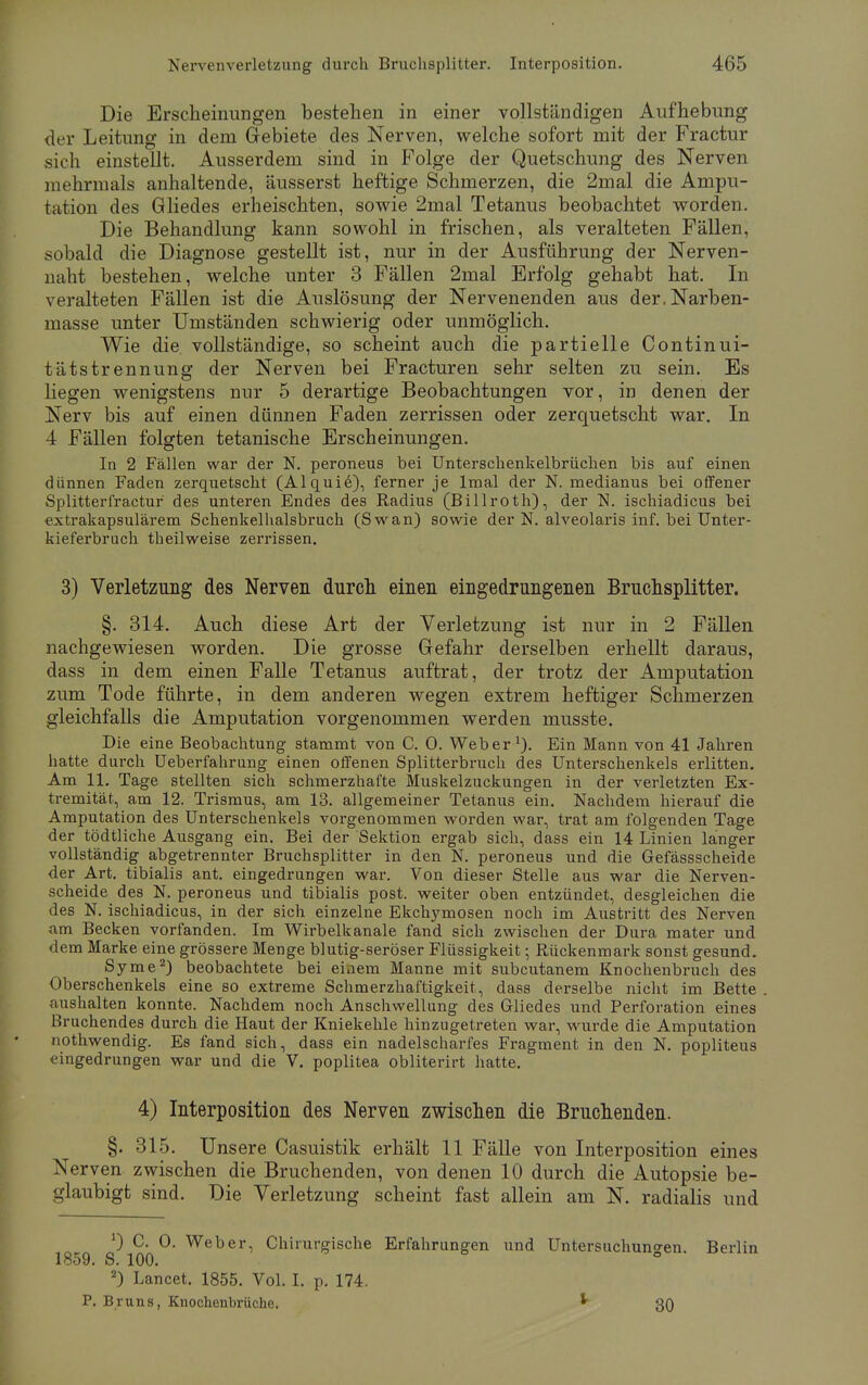 Die Erscheinungen bestehen in einer vollständigen Aufhebung der Leitung in dem Gebiete des Nerven, welche sofort mit der Fractur sich einstellt. Ausserdem sind in Folge der Quetschung des Nerven mehrmals anhaltende, äusserst heftige Schmerzen, die 2mal die Ampu- tation des Gliedes erheischten, sowie 2mal Tetanus beobachtet worden. Die Behandlung kann sowohl in frischen, als veralteten Fällen, sobald die Diagnose gestellt ist, nur in der Ausführung der Nerven- naht bestehen, welche unter 3 Fällen 2mal Erfolg gehabt hat. In veralteten Fällen ist die Auslösung der Nervenenden aus der, Narben- masse unter Umständen schwierig oder unmöglich. Wie die vollständige, so scheint auch die partielle Continui- tätstrennung der Nerven bei Fracturen sehr selten zu sein. Es liegen wenigstens nur 5 derartige Beobachtungen vor, in denen der Nerv bis auf einen dünnen Faden zerrissen oder zerquetscht war. In 4 Fällen folgten tetanische Erscheinungen. In 2 Fällen war der N. peroneus bei Unterschenkelbrüchen bis auf einen dünnen Faden zerquetscht (Alquie), ferner je lmal der N. medianus bei offener Splitter fractur des unteren Endes des Radius (Billroth), der N. ischiadicus bei extrakapsulärem Schenkelhalsbruch (Swan) sowie der N. alveolaris inf. bei Unter- kieferbruch th eilweise zerrissen. 3) Verletzung des Nerven durch einen eingedrungenen Bruchsplitter. §. 314. Auch diese Art der Verletzung ist nur in 2 Fällen nachgewiesen worden. Die grosse Gefahr derselben erhellt daraus, dass in dem einen Falle Tetanus auftrat, der trotz der Amputation zum Tode führte, in dem anderen wegen extrem heftiger Schmerzen gleichfalls die Amputation vorgenommen werden musste. Die eine Beobachtung stammt von C. 0. Weber1). Ein Mann von 41 Jahren hatte durch Ueberfahrung einen offenen Splitterbruch des Unterschenkels erlitten. Am 11. Tage stellten sich schmerzhafte Muskelzuckungen in der verletzten Ex- tremität, am 12. Trismus, am 13. allgemeiner Tetanus ein. Nachdem hierauf die Amputation des Unterschenkels vorgenommen worden war, trat am folgenden Tage der tödtliche Ausgang ein. Bei der Sektion ergab sich, dass ein 14 Linien langer vollständig abgetrennter Bruchsplitter in den N. peroneus und die Gefässscheide der Art. tibialis ant. eingedrungen war. Von dieser Stelle aus war die Nerven- scheide des N. peroneus und tibialis post. weiter oben entzündet, desgleichen die des N. ischiadicus, in der sich einzelne Ekchymosen noch im Austritt des Nerven a,m Becken vorfanden. Im Wirbelkanale fand sich zwischen der Dura mater und dem Marke eine grössere Menge blutig-seröser Flüssigkeit; Rückenmark sonst gesund. Syme2) beobachtete bei einem Manne mit subcutanem Knochenbruch des Oberschenkels eine so extreme Schmerzhaftigkeit, dass derselbe nicht im Bette aushalten konnte. Nachdem noch Anschwellung des Gliedes und Perforation eines Bruchendes durch die Haut der Kniekehle hinzugetreten war, wurde die Amputation nothwendig. Es fand sich, dass ein nadelscharfes Fragment in den N. popliteus eingedrungen war und die V. poplitea obliterirt hatte. 4) Interposition des Nerven zwischen die Bruchenden. §. 315. Unsere Casuistik erhält 11 Fälle von Interposition eines Nerven zwischen die Bruchenden, von denen 10 durch die Autopsie be- glaubigt sind. Die Verletzung scheint fast allein am N. radialis und ') C. 0. Weber, Chirurgische Erfahrungen und Untersuchungen Berlin 1859. S. 100. 2) Lancet. 1855. Vol. I. p. 174. P. Bruns, Knochenbrüche. * 30