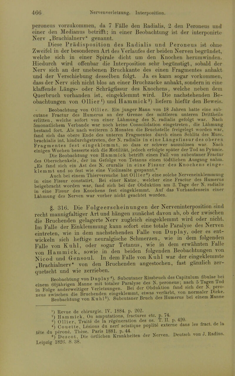 peroneus vorzukommen, da 7 Fälle den Radialis, 2 den Peroneus und einer den Medianus betrifft; in einer Beobachtung ist der interponirte Nerv „Brachialnerv genannt. Diese Prädisposition des Radialis und Peroneus ist ohne Zweifel in der besonderen Art des Verlaufes der beiden Nerven begründet* welche sich in einer Spirale dicht um den Knochen herumwinden. Hiedurch wird offenbar die Interposition sehr begünstigt, sobald der Nerv sich an der unebenen Bruchkante des einen Fragmentes anhakt und der Verschiebung desselben folgt. Ja es kann sogar vorkommen, dass der Nerv sich nicht blos an einer Bruchzacke anhakt, sondern in eine klaffende Längs- oder Schrägfissur des Knochens, welche neben dem Querbruch vorhanden ist, eingeklemmt wird. Die nachstehenden Be- obachtungen von Ollier1) und Hammick2) liefern hiefür den Beweis. Beobachtung von Olli er. Ein junger Mann von 18 Jahren hatte eine sub- cutane Fractur des Humerus an der Grenze des mittleren unteren Drittheils- erlitten, welche sofort von einer Lähmung des N. radialis gefolgt war. Nach ömonatlichem Verbände war noch keine Consolidation eingetreten, die Lähmung bestand fort. Als nach weiteren 5 Monaten die Bruchstelle freigelegt worden war, fand sich das obere Ende des unteren Fragmentes durch einen Schlitz des Muse, brachialis int. hindurchgetreten, der N. radialis in eine Längsfissur des oberen Fragmentes fest eingeklemmt, so dass er schwer auszulösen war. Nach einigen Wochen besserte sich die Motilität, jedoch erfolgte später der Tod an Pyämie. Die Beobachtung von Hammick betrifft einen Fall von subcutaner Fractur des Oberschenkels, der im Gefolge von Tetanus einen tödtlichen Ausgang nahm. „Es fand sich ein Ast des N. cruralis in eine Fissur des Knochens einge- klemmt und so fest wie eine Violinsaite gespannt. Auch bei einem Thierversuche hat Ol Ii er3) eine solche Nerveneinklemmung in eine Fissur constatirt. Bei einer Katze, welcher eine Fractur des Humerus beigebracht worden war, fand sich bei der Obduktion am 3. Tage der N. radialis in eine Fissur des Knochens fest eingeklemmt. Auf das Vorhandensein einer Lähmung des Nerven war vorher nicht geachtet worden. §. 316. Die Folgeerscheinungen der Nerveninterposition sind recht mannigfaltiger Art und hängen zunächst davon ab, ob der zwischen die Bruch enden gelagerte Nerv zugleich eingeklemmt wird oder nicht. Im Falle der Einklemmung kann sofort eine totale Paralyse des Nerven eintreten, wie in dem nachstehenden Falle von Duplay, oder es ent- wickeln sich heftige neuralgische Schmerzen, wie in dem folgenden Falle von Kühl, oder sogar Tetanus, wie in dem erwähnten Falle von Hammick, sowie in den beiden folgenden Beobachtungen von Nicod und Gensoul. In dem Falle von Kühl war der eingeklemmte „Brachialnerv von den Bruchenden angestochen, fast gänzlich zer- quetscht und wie zerrieben. Beobachtung von Duplay 4). Subcutaner Rissbruch des Capitulum fibulae bei einem 60jährigen Manne mit totaler Paralyse des N. peroneus:, nach 5 Tagen Tod in Folge anderweitiger Verletzungen. Bei der Obduktion fand sich der N. pero- neus zwischen die Bruchenden eingeklemmt, etwas verfärbt, von normaler Dicke. Beobachtung von Kühl5). Subcutaner Bruch des Humerus bei einem Manne J) Revue de Chirurgie. IV. 1884. p. 202. 2) Hammick, On amputations, fractures etc. p. 74. 3) Ollier, Traite de la regeneration des os. T.II. p. 4^0. *) Couette, Lesions du nerf sciatique poplite externe dans les fract. de la t£te du üerone. These. Paris 1881. p. 44. tete au5)P^gc-oti D.e ört]ichen KraFnUheiten der Nerven. Deutsch von J. Radius. Leipzig 1820. S. 38.