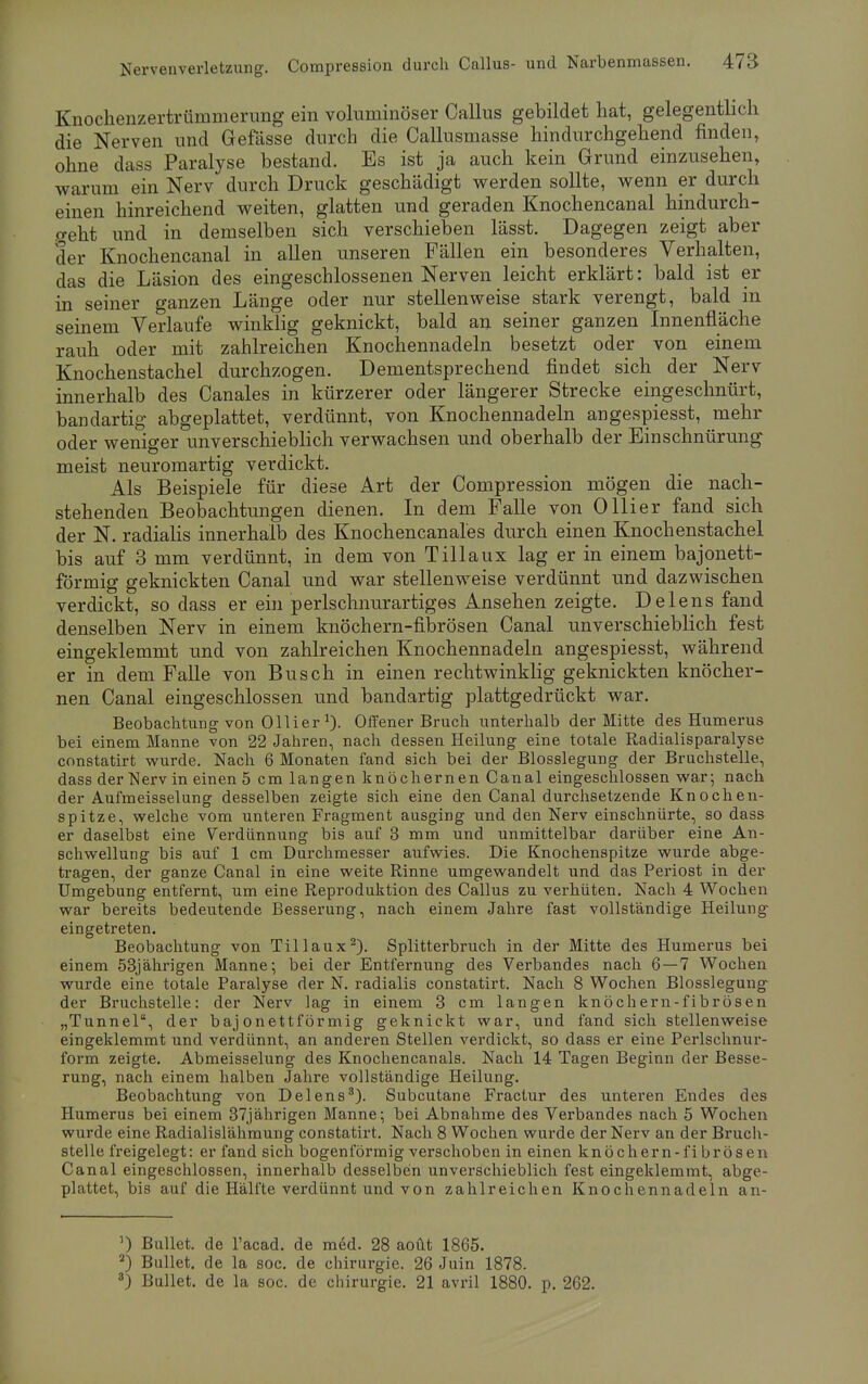Knochenzertrümmerung ein voluminöser Callus gebildet hat, gelegentlich die Nerven und Gefässe durch die Callusmasse hindurchgehend finden, ohne dass Paralyse bestand. Es ist ja auch kein Grund einzusehen, warum ein Nerv durch Druck geschädigt werden sollte, wenn er durch einen hinreichend weiten, glatten und geraden Knochencanal hindurch- geht und in demselben sich verschieben lässt. Dagegen zeigt aber der Knochencanal in allen unseren Fällen ein besonderes Verhalten, das die Läsion des eingeschlossenen Nerven leicht erklärt: bald ist er in seiner ganzen Länge oder nur stellenweise stark verengt, bald in seinem Verlaufe winklig geknickt, bald an seiner ganzen Innenfläche rauh oder mit zahlreichen Knochennadeln besetzt oder von einem Knochenstachel durchzogen. Dementsprechend findet sich der Nerv innerhalb des Canales in kürzerer oder längerer Strecke eingeschnürt, bandartig abgeplattet, verdünnt, von Knochennadeln angespiesst, mehr oder weniger unverschieblich verwachsen und oberhalb der Einschnürung meist neuromartig verdickt. Als Beispiele für diese Art der Compression mögen die nach- stehenden Beobachtungen dienen. In dem Falle von Ollier fand sich der N. radialis innerhalb des Knochencanales durch einen Knochenstachel bis auf 3 mm verdünnt, in dem von Tillaux lag er in einem bajonett- förmig geknickten Canal und war stellenweise verdünnt und dazwischen verdickt, so dass er ein perlschnurartiges Ansehen zeigte. Delens fand denselben Nerv in einem knöchern-fibrösen Canal unverschieblich fest eingeklemmt und von zahlreichen Knochennadeln angespiesst, während er in dem Falle von Busch in einen rechtwinklig geknickten knöcher- nen Canal eingeschlossen und bandartig plattgedrückt war. Beobachtung von Ollier1). Offener Bruch unterhalb der Mitte des Humerus bei einem Manne von 22 Jahren, nach dessen Heilung eine totale Radialisparalyse constatirt wurde. Nach 6 Monaten fand sich bei der Blosslegung der Bruchstelle, dass der Nerv in einen 5 cm langen knöchernen Canal eingeschlossen war; nach der Aufmeisselung desselben zeigte sich eine den Canal durchsetzende Knochen- spitze, welche vom unteren Fragment ausging und den Nerv einschnürte, so dass er daselbst eine Verdünnung bis auf 3 mm und unmittelbar darüber eine An- schwellung bis auf 1 cm Durchmesser aufwies. Die Knochenspitze wurde abge- tragen, der ganze Canal in eine weite Rinne umgewandelt und das Periost in der Umgebung entfernt, um eine Reproduktion des Callus zu verhüten. Nach 4 Wochen war bereits bedeutende Besserung, nach einem Jahre fast vollständige Heilung eingetreten. Beobachtung von Tillaux2). Splitterbruch in der Mitte des Humerus bei einem 53jährigen Manne; bei der Entfernung des Verbandes nach 6—7 Wochen wurde eine totale Paralyse der N. radialis constatirt. Nach 8 Wochen Blosslegung der Bruchstelle: der Nerv lag in einem 3 cm langen knöchern-fibrösen „Tunnel, der baj onettförmig geknickt war, und fand sich stellenweise eingeklemmt und verdünnt, an anderen Stellen verdickt, so dass er eine Perlschnur- form zeigte. Abmeisselung des Knochencanals. Nach 14 Tagen Beginn der Besse- rung, nach einem halben Jahre vollständige Heilung. Beobachtung von Delens3). Subcutane Fractur des unteren Endes des Humerus bei einem 37jährigen Manne; bei Abnahme des Verbandes nach 5 Wochen wurde eine Radialislähmung constatirt. Nach 8 Wochen wurde der Nerv an der Bruch- stelle freigelegt: er fand sich bogenförmig verschoben in einen knöchern-fibrösen Canal eingeschlossen, innerhalb desselben unverschieblich fest eingeklemmt, abge- plattet, bis auf die Hälfte verdünnt und von zahlreichen Knochennadeln an- ') Bullet, de l'acad. de med. 28 aoüt 1865. 2) Bullet, de la soc. de Chirurgie. 26 Juin 1878. 3) Bullet, de la soc. de Chirurgie. 21 avril 1880. p. 262.