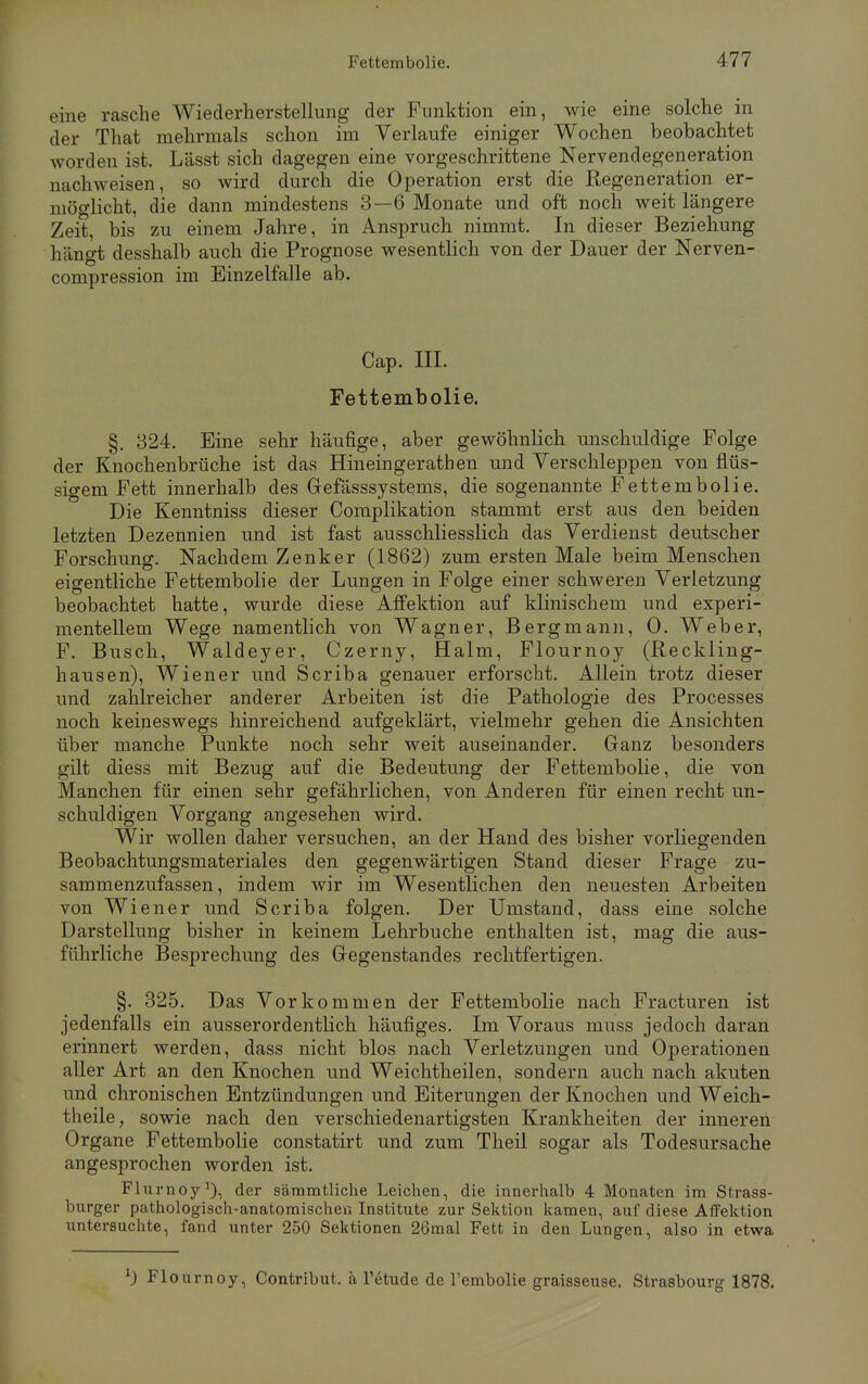 eine rasche Wiederherstellung der Funktion ein, wie eine solche in der That mehrmals schon im Verlaufe einiger Wochen beobachtet worden ist. Lässt sich dagegen eine vorgeschrittene Nervendegeneration nachweisen, so wird durch die Operation erst die Regeneration er- möglicht, die dann mindestens 3—6 Monate und oft noch weit längere Zeit, bis zu einem Jahre, in Anspruch nimmt. In dieser Beziehung hängt desshalb auch die Prognose wesentlich von der Dauer der Nerven- compression im Einzelfalle ab. Cap. III. Fettembolie. §. 324. Eine sehr häufige, aber gewöhnlich unschuldige Folge der Knochenbrüche ist das Hineingeratben und Verschleppen von flüs- sigem Fett innerhalb des Gefässsystenis, die sogenannte Fettembolie. Die Kenntniss dieser Complikation stammt erst aus den beiden letzten Dezennien und ist fast ausschliesslich das Verdienst deutscher Forschung. Nachdem Zenker (1862) zum ersten Male beim Menschen eigentliche Fettembolie der Lungen in Folge einer schweren Verletzung beobachtet hatte, wurde diese Affektion auf klinischem und experi- mentellem Wege namentlich von Wagner, Bergmann, 0. Weber, F. Busch, Waldeyer, Czerny, Halm, Flournoy (Reckling- hausen), Wiener und Scriba genauer erforscht. Allein trotz dieser und zahlreicher anderer Arbeiten ist die Pathologie des Processes noch keineswegs hinreichend aufgeklärt, vielmehr gehen die Ansichten über manche Punkte noch sehr weit auseinander. Ganz besonders gilt diess mit Bezug auf die Bedeutung der Fettembolie, die von Manchen für einen sehr gefährlichen, von Anderen für einen recht un- schuldigen Vorgang angesehen wird. Wir wollen daher versuchen, an der Hand des bisher vorliegenden Beobachtungsmateriales den gegenwärtigen Stand dieser Frage zu- sammenzufassen, indem wir im Wesentlichen den neuesten Arbeiten von Wiener und Scriba folgen. Der Umstand, dass eine solche Darstellung bisher in keinem Lehrbuche enthalten ist, mag die aus- führliche Besprechung des Gegenstandes rechtfertigen. §. 325. Das Vorkommen der Fettembolie nach Fracturen ist jedenfalls ein ausserordentlich häufiges. Im Voraus niuss jedoch daran erinnert werden, dass nicht blos nach Verletzungen und Operationen aller Art an den Knochen und Weichtheilen, sondern auch nach akuten und chronischen Entzündungen und Eiterungen der Knochen und Weich- theile, sowie nach den verschiedenartigsten Krankheiten der inneren Organe Fettembolie constatirt und zum Theil sogar als Todesursache angesprochen worden ist. Flurnoy1), der sämmtliche Leichen, die innerhalb 4 Monaten im Strass- burger pathologisch-anatomischen Institute zur Sektion kamen, auf diese Affektion untersuchte, fand unter 250 Sektionen 26mal Fett in den Lungen, also in etwa *) Flournoy, Contribut. a l'etude de l'embolie graisseuse. Strasbourg 1878.
