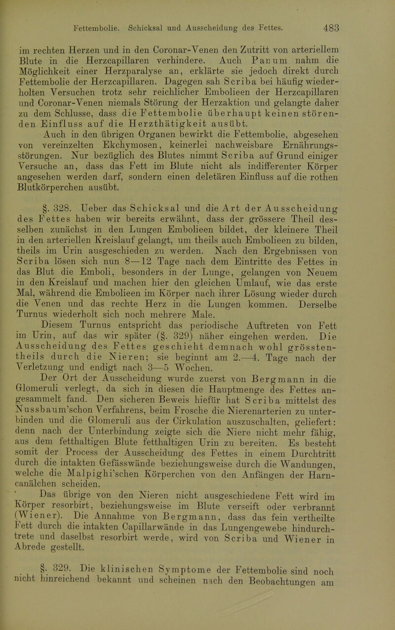 im rechten Herzen und in den Coronar-Venen den Zutritt von arteriellem Blute in die Herzcapillaren verhindere. Auch Pari um nahm die Möglichkeit einer Herzparalyse an, erklärte sie jedoch direkt durch Fettembolie der Herzcapillaren. Dagegen sah Scriba bei häufig wieder- holten Versuchen trotz sehr reichlicher Embolieen der Herzcapillaren und Coronar-Venen niemals Störung der Herzaktion und gelangte daher zu dem Schlüsse, dass die Fettembolie überhaupt keinen stören- den Einfluss auf die Herzthätigkeit ausübt. Auch in den übrigen Organen bewirkt die Fettembolie, abgesehen von vereinzelten Ekchymosen, keinerlei nachweisbare Ernährungs- störungen. Nur bezüglich des Blutes nimmt Scriba auf Grund einiger Versuche an, dass das Fett im Blute nicht als indifferenter Körper angesehen werden darf, sondern einen deletären Einfluss auf die rothen Blutkörperchen ausübt. §. 328. Ueber das Schicksal und die Art der Ausscheidung des Fettes haben wir bereits erwähnt, dass der grössere Theil des- selben zunächst in den Lungen Embolieen bildet, der kleinere Theil in den arteriellen Kreislauf gelangt, um theils auch Embolieen zu bilden, theils im Urin ausgeschieden zu werden. Nach den Ergebnissen von Scriba lösen sich nun 8—12 Tage nach dem Eintritte des Fettes in das Blut die Emboli, besonders in der Lunge, gelangen von Neuem in den Kreislauf und machen hier den gleichen Umlauf, wie das erste Mal, während die Embolieen im Körper nach ihrer Lösung wieder durch die Venen und das rechte Herz in die Lungen kommen. Derselbe Turnus wiederholt sich noch mehrere Male. Diesem Turnus entspricht das periodische Auftreten von Fett im Urin, auf das wir später (§. 329) näher eingehen werden. Die Ausscheidung des Fettes geschieht demnach wohl grössten- teils durch die Nieren; sie beginnt am 2.—4. Tage nach der Verletzung und endigt nach 3—5 Wochen. Der Ort der Ausscheidung wurde zuerst von Bergmann in die Glonieruli verlegt, da sich in diesen die Hauptmenge des Fettes an- gesammelt fand. Den sicheren Beweis hiefür hat Scriba mittelst des Nussbaum'schon Verfahrens, beim Frosche die Nierenarterien zu unter- binden und die Glomeruli aus der Cirkulation auszuschalten, geliefert: denn nach der Unterbindung zeigte sich die Niere nicht mehr fähig, aus dem fetthaltigen Blute fetthaltigen Urin zu bereiten. Es besteht somit der Process der Ausscheidung des Fettes in einem Durchtritt durch die intakten Gefässwände beziehungsweise durch die Wandungen, welche die Malpighi'schen Körperchen von den Anfängen der Harn- canälchen scheiden. Das übrige von den Nieren nicht ausgeschiedene Fett wird im Körper resorbirt. beziehungsweise im Blute verseift oder verbrannt (Wiener). Die Annahme von Bergmann, dass das fein vertheilte Fett durch die intakten Capillarwände in das Lungengewebe hindurch- trete und daselbst resorbirt werde, wird von Scriba und Wiener in Abrede gestellt. §. 329. Die klinischen Symptome der Fettembolie sind noch nicht hinreichend bekannt und scheinen nach den Beobachtungen am