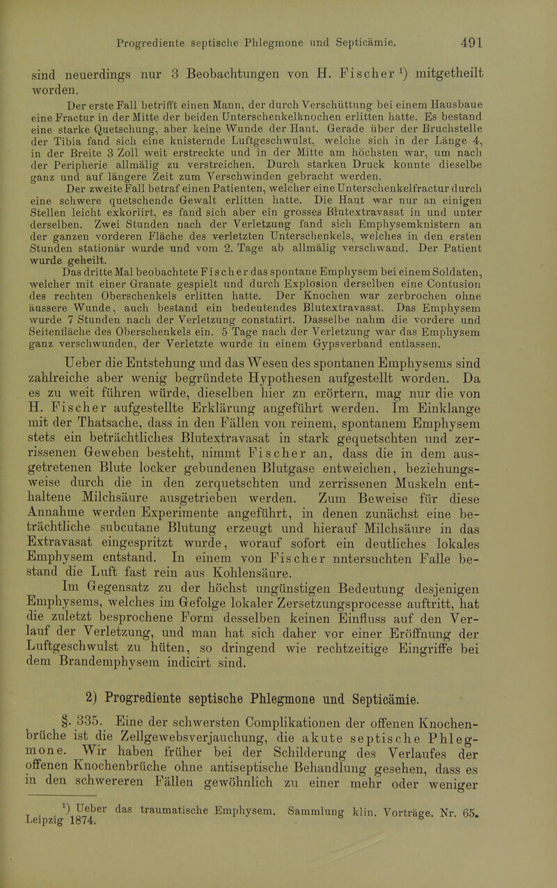 sind neuerdings nur 3 Beobachtungen von H. Fischer1) raitgetheilt worden. Der erste Fall betrifft einen Mann, der durch Verschüttung bei einem Hausbaue cineFractur in der Mitte der beiden Unterschenkelknochen erlitten hatte. Es bestand eine starke Quetschung, aber keine Wunde der Haut. Gerade über der Bruchstelle der Tibia fand sich eine knisternde Luftgeschwulst, welche sich in der Länge 4, in der Breite 3 Zoll weit erstreckte und in der Mitte am höchsten war, um nach der Peripherie allmälig zu verstreichen. Durch starken Druck konnte dieselbe ganz und auf längere Zeit zum Verschwinden gebracht werden. Der zweite Fall betraf einen Patienten, welcher eine Unterschenkelfractur durch eine schwere quetschende Gewalt erlitten hatte. Die Haut war nur an einigen Stellen leicht exkoriirt, es fand sich aber ein grosses Blutextravasat in und unter derselben. Zwei Stunden nach der Verletzung fand sich Emphysemknistern an der ganzen vorderen Fläche des verletzten Unterschenkels, welches in den ersten Stunden stationär wurde und vom 2. Tage ab allmälig verschwand. Der Patient wurde geheilt. Das dritte Mal beobachtete Fi s ch er das spontane Emphysem bei einem Soldaten, welcher mit einer Granate gespielt und durch Explosion derselben eine Contusion des rechten Oberschenkels erlitten hatte. Der Knochen war zerbrochen ohne äussere Wunde, auch bestand ein bedeutendes Blutextravasat. Das Emphysem wurde 7 Stunden nach der Verletzung constatirt. Dasselbe nahm die vordere und Seitenfläche des Oberschenkels ein. 5 Tage nach der Verletzung war das Emphysem ganz verschwunden, der Verletzte wurde in einem Gypsverband entlassen. Ueber die Entstehung und das Wesen des spontanen Emphysems sind zahlreiche aber wenig begründete Hypothesen aufgestellt worden. Da es zu weit führen würde, dieselben hier zn erörtern, mag nur die von H. Fischer aufgestellte Erklärung angeführt werden. Im Einklänge mit der Thatsache, dass in den Fällen von reinem, spontanem Emphysem stets ein beträchtliches Blutextravasat in stark gequetschten und zer- rissenen Geweben besteht, nimmt Fischer an, dass die in dem aus- getretenen Blute locker gebundenen Blutgase entweichen, beziehungs- weise durch die in den zerquetschten und zerrissenen Muskeln ent- haltene Milchsäure ausgetrieben werden. Zum Beweise für diese Annahme werden Experimente angeführt, in denen zunächst eine be- trächtliche subcutane Blutung erzeugt und hierauf Milchsäure in das Extravasat eingespritzt wurde, worauf sofort ein deutliches lokales Emphysem entstand. In einem von Fischer nntersuchten Falle be- stand die Luft fast rein aus Kohlensäure. Im Gegensatz zu der höchst ungünstigen Bedeutung desjenigen Emphysems, welches im Gefolge lokaler Zersetzungsprocesse auftritt, hat die zuletzt besprochene Form desselben keinen Einfluss auf den Ver- lauf der Verletzung, und man hat sich daher vor einer Eröffnung der Luftgeschwulst zu hüten, so dringend wie rechtzeitige Eingriffe bei dem Brandemphysem indicirt sind. 2) Progrediente septische Phlegmone und Septicämie. §. 335. Eine der schwersten Complikationen der offenen Knochen- brüche ist die Zellgewebsverjauchung, die akute septische Phleg- mone. Wir haben früher bei der Schilderung des Verlaufes der offenen Knochenbrüche ohne antiseptische Behandlung gesehen, dass es in den schwereren Fällen gewöhnlich zu einer mehr oder weniger *) Ueber das traumatische Emphysem. Sammlung klin. Vorträge. Nr 65. Leipzig 1874.