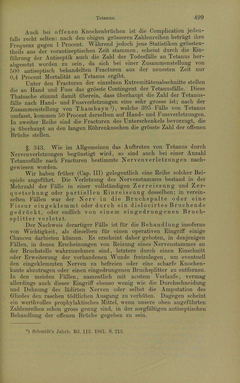 Auch bei offenen Knochenbrüchen ist die Complication jeden- falls recht selten: nach den obigen grösseren Zahlenreihen beträgt ihre Frequenz gegen 1 Procent. Während jedoch jene Statistiken grössten- theils aus der vorantiseptischen Zeit stammen, scheint durch die Ein- führung der Antiseptik auch die Zahl der Todesfälle an Tetanus her- abgesetzt worden zu sein, da sich bei einer Zusammenstellung von 500 antiseptisch behandelten Fracturen aus. der neuesten Zeit nur 0,4 Procent Mortalität an Tetanus ergibt. Unter den Fracturen der einzelnen Extremitätenabschnitte stellen die an Hand und Fuss das grösste Contingent der Tetanusfälle. Diese Thatsache stimmt damit überein, dass überhaupt die Zahl der Tetanus- fälle nach Hand- und Fuss Verletzungen eine sehr grosse ist; nach der Zusammenstellung von Thamhayn1), welche 395 Fälle von Tetanus umfasst, kommen 50 Procent derselben auf Hand- und Fussverletzungen. In zweiter Reihe sind die Fracturen des Unterschenkels bevorzugt, die ja überhaupt an den langen Röhrenknochen die grösste Zahl der offenen Brüche stellen. §. 343. Wie im Allgemeinen das Auftreten von Tetanus durch Nervenverletzungen begünstigt wird, so sind auch bei einer Anzahl Tetanusfälle nach Fracturen bestimmte Nervenverletzungen nach- gewiesen worden.- Wir haben früher (Cap. III) gelegentlich eine Reihe solcher Bei- spiele angeführt. Die Verletzung des Nervenstammes bestand in der Mehrzahl der Fälle in einer vollständigen Zerreissung und Zer- quetschung oder partiellen Einreissung desselben; in verein- zelten Fällen war der Nerv in die Bruchspalte oder eine Fissur eingeklemmt oder durch ein dislocirtes Bruchende gedrückt, oder endlich von einem eingedrungenen Bruch- splitter verletzt. Der Nachweis derartiger Fälle ist für die Behandlung insoferne von Wichtigkeit, als dieselben für einen operativen Eingriff einige Chancen darbieten können. Es erscheint daher geboten, in denjenigen Fällen, in denen Erscheinungen von Reizung eines Nervenstammes an der Bruchstelle wahrzunehmen sind, letztere durch einen Einschnitt oder Erweiterung der vorhandenen Wunde freizulegen, um eventuell den eingeklemmten Nerven zu befreien oder eine scharfe Knochen- kante abzutragen oder einen eingedrungenen Bruchsplitter zu entfernen. In den meisten Fällen, namentlich mit acutem Verlaufe, vermag allerdings auch dieser Eingriff ebenso wenig wie die Durchschneidung und Dehnung des lädirten Nerven oder selbst die Amputation des Gliedes den raschen tödtlichen Ausgang zu verhüten. Dagegen scheint ein werthvolles prophylaktisches Mittel, wenn unsere oben angeführten Zahlenreihen schon gross genug sind, in der sorgfältigen antiseptischen Behandlung der offenen Brüche gegeben zu sein. l) Sclimidt's Jahrb. Bd. 112. 1861. S. 213.