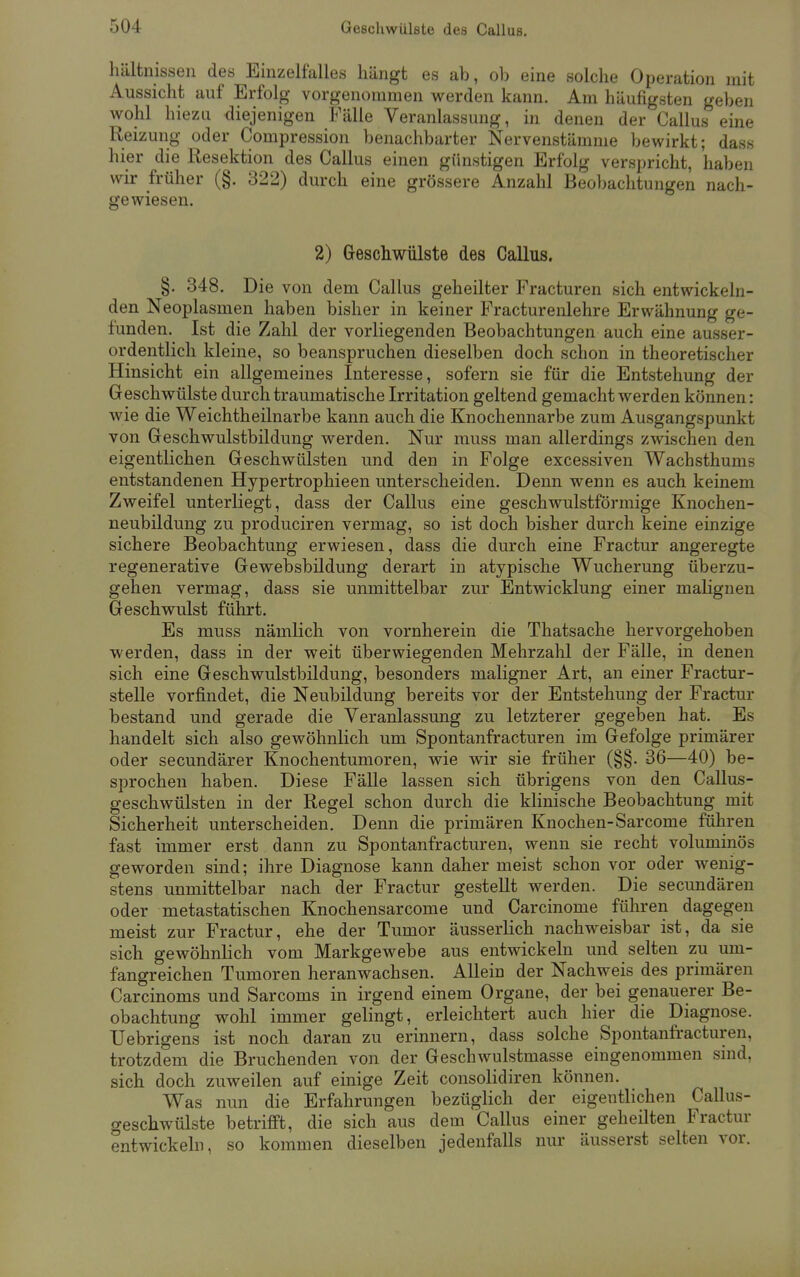 hältnissen des Einzelfalles hängt es ab, ob eine solche Operation mit Aussicht auf Erfolg vorgenommen werden kann. Am häufigsten geben wohl hiezu diejenigen Fälle Veranlassung, in denen der Callus eine Reizung oder Compression benachbarter Nervenstämme bewirkt; dass hier die Resektion des Callus einen günstigen Erfolg verspricht, haben wir früher (§. 322) durch eine grössere Anzahl Beobachtungen nach- gewiesen. 2) Geschwülste des Callus. §. 348. Die von dem Callus geheilter Fracturen sich entwickeln- den Neoplasmen haben bisher in keiner Fracturenlehre Erwähnung ge- funden. Ist die Zahl der vorliegenden Beobachtungen auch eine ausser- ordentlich kleine, so beanspruchen dieselben doch schon in theoretischer Hinsicht ein allgemeines Interesse, sofern sie für die Entstehung der Geschwülste durch traumatische Irritation geltend gemacht werden können: wie die Weichtheilnarbe kann auch die Knochennarbe zum Ausgangspunkt von Geschwulstbildung werden. Nur muss man allerdings zwischen den eigentlichen Geschwülsten und den in Folge excessiven Wachsthums entstandenen Hypertrophieen unterscheiden. Denn wenn es auch keinem Zweifel unterliegt, dass der Callus eine geschwulstförmige Knochen- neubildung zu produciren vermag, so ist doch bisher durch keine einzige sichere Beobachtung erwiesen, dass die durch eine Fractur angeregte regenerative Gewebsbildung derart in atypische Wucherung überzu- gehen vermag, dass sie unmittelbar zur Entwicklung einer malignen Geschwulst führt. Es muss nämlich von vornherein die Thatsache hervorgehoben werden, dass in der weit überwiegenden Mehrzahl der Fälle, in denen sich eine Geschwulstbildung, besonders maligner Art, an einer Fractur- stelle vorfindet, die Neubildung bereits vor der Entstehung der Fractur bestand und gerade die Veranlassung zu letzterer gegeben hat. Es handelt sich also gewöhnlich um Spontanfracturen im Gefolge primärer oder secundärer Knochentumoren, wie wir sie früher (§§. 36—40) be- sprochen haben. Diese Fälle lassen sich übrigens von den Callus- geschwülsten in der Regel schon durch die klinische Beobachtung mit Sicherheit unterscheiden. Denn die primären Knochen-Sarcome führen fast immer erst dann zu Spontanfracturen, wenn sie recht voluminös geworden sind; ihre Diagnose kann daher meist schon vor oder wenig- stens unmittelbar nach der Fractur gestellt werden. Die secundären oder metastatischen Knochensarcome und Carcinome führen dagegen meist zur Fractur, ehe der Tumor äusserlich nachweisbar ist, da sie sich gewöhnlich vom Markgewebe aus entwickeln und selten zu um- fangreichen Tumoren heranwachsen. Allein der Nachweis des primären Carcinoms und Sarcoms in irgend einem Organe, der bei genauerer Be- obachtung wohl immer gelingt, erleichtert auch hier die Diagnose. TJebrigens ist noch daran zu erinnern, dass solche Spontanfracturen, trotzdem die Bruchenden von der Geschwulstmasse eingenommen sind, sich doch zuweilen auf einige Zeit consolidiren können. Was nun die Erfahrungen bezüglich der eigentlichen Callus- geschwülste betrifft, die sich aus dem Callus einer geheilten Fractur entwickeln, so kommen dieselben jedenfalls nur äusserst selten vor.