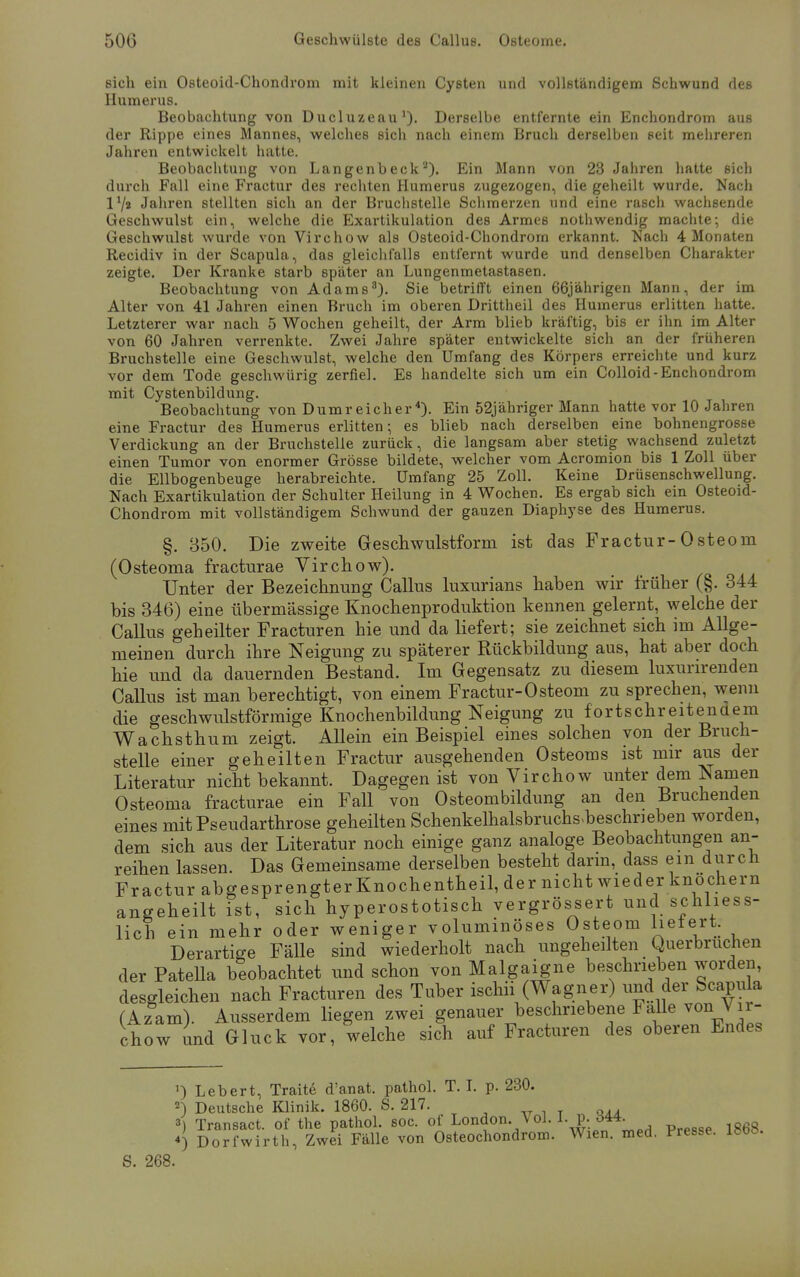 sich ein Osteoid-Chondrom mit kleinen Cysten und vollständigem Schwund des Humerus. Beobachtung von Ducluzeau1). Derselbe entfernte ein Enchondrom aus der Rippe eines Mannes, welches sich nach einem Bruch derselben seit mehreren Jahren entwickelt hatte. Beobachtung von Langenbeck2). Ein Mann von 23 Jahren hatte sich durch Fall eine Fractur des rechten Humerus zugezogen, die geheilt wurde. Nach l1/» Jahren stellten sich an der Bruchstelle Schmerzen und eine rasch wachsende Geschwulst ein, welche die Exartikulation des Armes nothwendig machte; die Geschwulst wurde von Virchow als Osteoid-Chondrom erkannt. Nach 4 Monaten Recidiv in der Scapula, das gleichfalls entfernt wurde und denselben Charakter zeigte. Der Kranke starb später an Lungenmetastasen. Beobachtung von Adams3). Sie betrifft einen 66jährigen Mann, der im Alter von 41 Jahren einen Bruch im oberen Drittheil des Humerus erlitten hatte. Letzterer war nach 5 Wochen geheilt, der Arm blieb kräftig, bis er ihn im Alter von 60 Jahren verrenkte. Zwei Jahre später entwickelte sich an der früheren Bruchstelle eine Geschwulst, welche den Umfang des Körpers erreichte und kurz vor dem Tode geschwürig zerfiel. Es handelte sich um ein Colloid-Enchondrom mit Cystenbildung. Beobachtung von Dumreicher4). Ein 52jähriger Mann hatte vor 10 Jahren eine Fractur des Humerus erlitten-, es blieb nach derselben eine bohnengrosse Verdickung an der Bruchstelle zurück, die langsam aber stetig wachsend zuletzt einen Tumor von enormer Grösse bildete, welcher vom Acromion bis 1 Zoll über die Ellbogenbeuge herabreichte. Umfang 25 Zoll. Keine Drüsenschwellung. Nach Exartikulation der Schulter Heilung in 4 Wochen. Es ergab sich ein Osteoid- Chondrom mit vollständigem Schwund der gauzen Diaphyse des Humerus. §. 350. Die zweite Geschwulstform ist das Fractur-0steom (Osteoma fracturae Virchow). Unter der Bezeichnung Callus luxurians haben wir früher (§. 344 bis 346) eine übermässige Knochenproduktion kennen gelernt, welche der Callus geheilter Fracturen hie und da liefert; sie zeichnet sich im Allge- meinen durch ihre Neigung zu späterer Rückbildung aus, hat aber doch hie und da dauernden Bestand. Im Gegensatz zu diesem luxurirenden Callus ist man berechtigt, von einem Fractur-Osteom zu sprechen, wenn die geschwulstförmige Knochenbildung Neigung zu fortschreitendem Wachsthum zeigt. Allein ein Beispiel eines solchen von der Bruch- stelle einer geheilten Fractur ausgehenden Osteoms ist mir aus der Literatur nicht bekannt. Dagegen ist von Virchow unter dem Namen Osteoma fracturae ein Fall von Osteombildung an den Bruchenden eines mit Pseudarthrose geheilten Schenkelhalsbruchs beschneben worden, dem sich aus der Literatur noch einige ganz analoge Beobachtungen an- reihen lassen. Das Gemeinsame derselben besteht dann, dass ein durch Fractur abgesprengter Knochentheil, der nicht wieder knöchern angeheilt ist, sich hyperostotisch vergrößert und schliess- lich ein mehr oder weniger voluminöses Osteom feiert. Derartige FäUe sind wiederholt nach ungeheilten Querbrucnen der PateUa beobachtet und schon von Malgaigne beschrieben worden, desgleichen nach Fracturen des Tuber ischii (Wagner) und der Scapula (Azam). Ausserdem liegen zwei genauer beschriebene Falle von Vir- chow und Gluck vor, welche sich auf Fracturen des oberen Endes ') Lebert, Traite d'anat. pathol. T. I. p. 230. 2) Deutsche Klinik. 1860. S. 217. 3) Transact. of the pathol. soc. of London. Vol. 1. p.: ms ') Dorfwirth, Zwei Fälle von Osteochondrom. Wien. med. Presse. 18t>». 268.