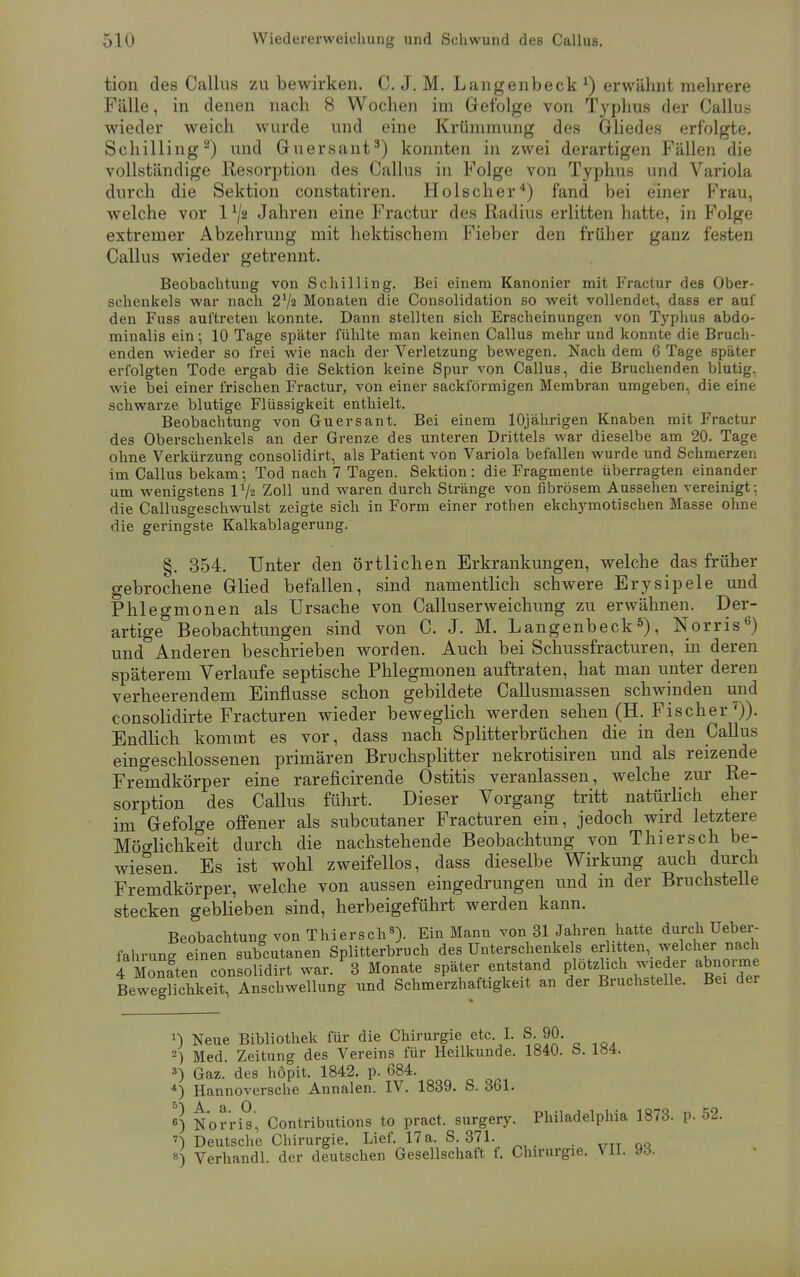 tion des Callus zu bewirken. C. J. M. Langenbeck x) erwähnt mehrere Fälle, in denen nach 8 Wochen im Gefolge von Typhus der Callus wieder weich wurde und eine Krümmung des Gliedes erfolgte. Schilling2) und Guersant3) konnten in zwei derartigen Fällen die vollständige Resorption des Callus in Folge von Typhus und Variola durch die Sektion constatiren. Holscher4) fand bei einer Frau, welche vor 11j2 Jahren eine Fractur des Radius erlitten hatte, in Folge extremer Abzehrung mit hektischem Fieber den früher ganz festen Callus wieder getrennt. Beobachtung von Schilling. Bei einem Kanonier mit Fractur des Ober- schenkels war nach 27a Monaten die Consolidation so weit vollendet, dass er auf den Fuss auftreten konnte. Dann stellten sich Erscheinungen von Typhus abdo- minalis ein; 10 Tage später fühlte man keinen Callus mehr und konnte die Bruch- enden wieder so frei wie nach der Verletzung bewegen. Nach dem 6 Tage später erfolgten Tode ergab die Sektion keine Spur von Callus, die Bruchenden blutig, wie bei einer frischen Fractur, von einer sackförmigen Membran umgeben, die eine schwarze blutige Flüssigkeit enthielt. Beobachtung von Guersant. Bei einem 10jährigen Knaben mit Fractur des Oberschenkels an der Grenze des unteren Drittels war dieselbe am 20. Tage ohne Verkürzung consolidirt, als Patient von Variola befallen wurde und Schmerzen im Callus bekam; Tod nach 7 Tagen. Sektion: die Fragmente überragten einander um wenigstens 172 Zoll und waren durch Stränge von fibrösem Aussehen vereinigt: die Callusgeschwulst zeigte sich in Form einer rothen ekchymotischen Masse ohne die geringste Kalkablagerung. §. 354. Unter den örtlichen Erkrankungen, welche das früher gebrochene Glied befallen, sind namentlich schwere Erysipele und Phlegmonen als Ursache von Calluserweichung zu erwähnen. Der- artige Beobachtungen sind von C. J. M. Langenbeck5), Norris6) und Anderen beschrieben worden. Auch bei Schussfracturen, in deren späterem Verlaufe septische Phlegmonen auftraten, hat man unter deren verheerendem Einflüsse schon gebildete Callusmassen schwinden und consolidirte Fracturen wieder beweglich werden sehen (H. Fischer 7)). Endlich kommt es vor, dass nach Splitterbrüchen die in den Callus eingeschlossenen primären Bruchsplitter nekrotisiren und als reizende Fremdkörper eine rareficirende Ostitis veranlassen, welche zur Re- sorption des Callus führt. Dieser Vorgang tritt natürlich eher im Gefolge offener als subcutaner Fracturen ein, jedoch wird letztere Möglichkeit durch die nachstehende Beobachtung von Thiersch be- wiesen. Es ist wohl zweifellos, dass dieselbe Wirkung auch durch Fremdkörper, welche von aussen eingedrungen und in der Bruchstelle stecken geblieben sind, herbeigeführt werden kann. Beobachtung von Thiersch8). Ein Mann von 31 Jahren hatte durch Ueber- fahrung einen subcutanen Splitterbruch des Unterschenkels er i ten, welcher nach 4 Moniten consolidirt war. 3 Monate später entstand plötzlich wieder abnoime Beweglichkeit, Anschwellung und Schmerzhaftigkeit an der Bruchstelle. Bei der x) Neue Bibliothek für die Chirurgie etc. I. S. 90. 2) Med. Zeitung des Vereins für Heilkunde. 1840. b. 184. 3) Gaz. des höpit. 1842. p. 684. 4) Hannoversche Annalen. IV. 1839. S. 361. •) Norris, Contributions to pract. surgery. Philadelphia 1873. p. 52. 7) Deutsche Chirurgie. Lief. 17 a. S. 371. 8) Verhandl. der deutschen Gesellschaft f. Chirurgie. VII. 93.