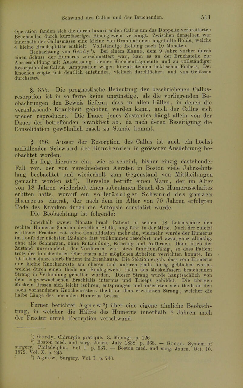 Operation fanden sich die durch luxurirenden Callus um das Doppelte verbreiterten Bruchenden durch kurzfaseriges Bindegewebe vereinigt. Zwischen denselben war innerhalb der Callusmasse eine kleine von Granulationen angefüllte Höhle, welche 4 kleine Bruchsplitter enthielt. Vollständige Heilung nach 10 Monaten. Beobachtung von Gerdy1). Bei einem Manne, dem 9 Jahre vorher durch einen Schuss der Humerus zerschmettert war, kam es an der Bruchstelle zur Abscessbildung mit Ausstossung kleiner Knochenfragmente und zu vollständiger Resorption des Callus. Amputation wegen hinzutretenden hektischen Fiebers. Der Knochen zeigte sich deutlich entzündet, vielfach durchlöchert und von Gefässen durchsetzt. §. 355. Die prognostische Bedeutung der beschriebenen Callus- resorption ist in so ferne keine ungünstige, als die vorliegenden Be- obachtungen den Beweis liefern, dass in allen Fällen, in denen die veranlassende Krankheit gehoben werden kann, auch der Callus sich wieder reproducirt. Die Dauer jenes Zustandes hängt allein von der Dauer der betreffenden Krankheit ab, da nach deren Beseitigung die Consolidation gewöhnlich rasch zu Stande kommt. §. 356. Ausser der Resorption des Callus ist auch ein höchst auffallender Schwund der Bruchenden in grösserer Ausdehnung be- obachtet worden. Es liegt hierüber ein, wie es scheint, bisher einzig dastehender Fall vor, der von verschiedenen Aerzten in Boston viele Jahrzehnte lang beobachtet und wiederholt zum Gegenstand von Mittheilungen gemacht worden ist2). Derselbe betrifft einen Mann, der im Alter von 18 Jahren wiederholt einen subcutanen Bruch des Humerusschaftes erlitten hatte, worauf ein vollständiger Schwund des ganzen Humerus eintrat, der nach dem im Alter von 70 Jahren erfolgten Tode des Kranken durch die Autopsie constatirt wurde. Die Beobachtung ist folgende: Innerhalb zweier Monate brach Patient in seinem 18. Lebensjahre den rechten Humerus 3mal an derselben Stelle, ungefähr in der Mitte. Nach der zuletzt erlittenen Fractur trat keine Consolidation mehr ein, vielmehr wurde der Humerus im Laufe der nächsten 12 Jahre fast vollkommen resorbirt und zwar, ganz allmälig, ohne alle Schmerzen, ohne Entzündung, Eiterung und Aufbruch. Dann blieb der Zustand unverändert; der Vorderarm war stets funktionsfähig, so dass Patient trotz des knochenlosen Oberarmes alle möglichen Arbeiten verrichten konnte. Im 70. Lebensjahre starb Patient im Irrenhause. Die Sektion ergab, dass vom Humerus nur kleine Knochenreste am oberen und unteren Ende übrig geblieben waren, welche durch einen theils aus Bindegewebe theils aus Muskelfasern bestehenden Strang in Verbindung gehalten wurden. Dieser Strang wurde hauptsächlich von dem engverwachsenen Brachialis internus und Triceps gebildet. Die übrigen Muskeln liessen sich leicht isoliren, entsprangen und inserirten sich theils an den noch vorhandenen Knochenresten, theils an dem erwähnten Strang, welcher die halbe Länge des normalen Humerus besass. Ferner berichtet Agnew8) über eine eigene ähnliche Beobach- tung, in welcher die Hälfte des Humerus innerhalb 8 Jahren nach der Fractur durch Resorption verschwand. ') Gerdy, Chirurgie pratique. 3. Monogr. p. 126. 2) Boston med. and surg. Journ. July 1838. p. 368. — Gross, System of surgery. Philadelphia. Vol. I. p. 937. — Boston med. and surg. Journ Oct 10 1872. Vol. X. p. 245. 8) Agnew, Surgery. Vol. I. p. 746.